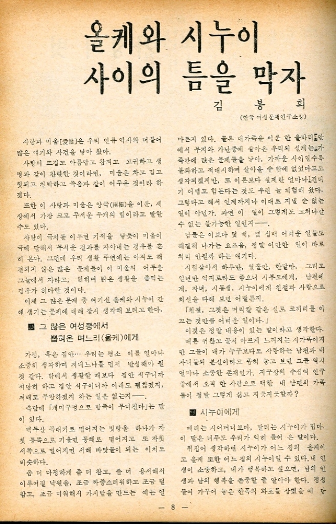 ﻿  이달의 명언 작은 구멍이 커다란 배를 가라 앉힌다 가족계획우체통 가족계획 평생회원에 또 세분 입회 한국의 가족계획사업 장래를 위해서 또 한가지 반가운 소식을 전해 드려 야겠군요. 소식이 다름이 아니라 저희 부속 의원 관할에서는 또 다시 세분의 가 계획 평생회원을 모시게 되었다는 것입니다. 새 븐 모두 한국에 있어서 가족계획 사업이 얼마나 중요한지 잘 알고 계시기 때문에 개히 입회하셨는 데 산부인과 원장으로 있는 한덕근님 또한 동보 회원 원장인 이기소님 그리고 상계동에서 포목상 을 경영하시며 상게 어머니의 금고서기적을 친히 맡아주신 임수빈님이십니다. 이 세분에게 걱와 감사한 뜻 모든 어머니 회원들에게 알려야 하겠읍니다. 서울 사무소 상세 부속의원 「가정의 벗」에 우리 마을도 소개되었으면 안녕하십니까 저는 경북 달성군 화원면 명곡 2동 이미니장입니다. 제가 회장이 된 것은 금년 3월1일 마을 어른들의 추천에 의해서입니다. 그러 니까 이제 겨우 3개월 밖에 되지 않는 병아리 어머니회장이죠. 우리 명곡 2동 어머니회원은 66명으로 돼 많은 숫자입니다. 노인들을 제외하고는 마을 어머니가 모두 참여한 셈이지요. 회원이 많으니까 어머니 글고 운영도 잘 되어 나갑니다. 매달 19일마다 시 행하는 걸미 저축 운동이 그렇고 연탄을 공동으 로 사들이 산림보호에 힘쓰는 것도 그렇습니다. 그러나 우리 마을은 본시 가난한 살림입니다. 다른 마술처럼 아직 새마운 작업복도 해 입지 못 했으나 새 마을 사업은 결코 다른 곳에 뒤지지 않습니다. 끝으로 한가지 가정의 벗」에 드리고 싶은 말 은 우리 어머니들의 정열과 성의를 「가정의 벗 화보에 실려 주셨으면 하는 것입니다. 그래서 더 욱 열심히 그리고 더욱 힘 있게 마음을 가꿔 나 가도록 부디 격려해 주시면 감사하겠읍니다. 경북 성명 2등 어머니회 가정의 벗 1 7월호 972년 특집대학생이 본 가족계획 나의 미래 자녀관박찬주...19 「둘낳기 운동」과 나이영효... 20 남존여비 사상은 없애야김연숙・・・21 대학생이 꿈꾸는 이상적 자녀 수김대환 ・・・ 22 생활의 지혜류달영 ・・・ 3 •시누이와 올케 사이의 틈을 막자김봉희 ・・・ 8 ・계절을 탄다는 병을 막는 비젼김인달・・・ 10 여름철 유행병을 이기는 어린이 예방주사권숙정・・・12 가족계획수기 입선작 작은 성의 왕자들최미자⋯⋯14 본보기 어머니회 25 육아수기김혜숙.16 어머니 금고운영의 실제  류덕천...18 7월의 반찬거리  이순애.28 세계의 가족계획 뒷골목김영목...28 가족계획 상담 잉꼬부부...24 •육아상담전찬화27 •마을병원이종진 ・・・ 26 위인의 어머니박석준・・・ 32 부부수필장영창이영자...30 연재소설시어머니구혜영... 34 토막소설김연균 28 만화오정운경 ・・・ 34 가정관리학・・・ 11 가족계획우지통... 7 협회 안팎 소식 ・・・ 37 알리는 말씀...38 표지 이야기 사진이 창 모델안 영 선22세 싱그러운 풀냄새가 몸에 배이는 계절이다. 7월의 수풀속에 날개를 접은 나비마냥 다소곳이 앉은 엄마 와 아기의 표정. 먼먼 동화 속에 나오는 천사의 눈매를 담은 것처럼 평화롭기만 하다. 이 책의 종이는 스웨덴 국제개발처 에서 보내온 것입니다. The paper of this magazine was donated by SIDA 7