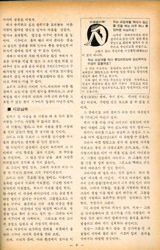 ﻿  올케와 시누이 사이의 틈을 막자 김 봉 희 사랑과 미움愛은 우리 인류 역사와 더불어 많은 얘기와 사건을 낳아 왔다. 사랑이 뜨겁고 아름답고 참되고 고귀하고 생 명과 같이 찬란한 것이라면 미움은 차고 믿고 헛되고 천박하고 죽음과 같이 어두운 것이라 하 겠다. 또한 이 사랑과 미움은 양극을 이룬 세 상에서 가장 크고 무서운 두개의 힘이라고 말한 수도 있다. 사랑이 극치를 이루면 기적을 낳듯이 미움이 극에 달해서 무서운 결과를 자아내는 경우를 흔 히 본다. 그런데 우리 생활 주변에는 아직도 해 견되지 않은 많은 문제들이 이 미움의 어두운 그늘에서 자라고 얽히며 밝은 생활을 좀먹는 경우가 허다한 것이다. 이제 그 많은 문제 중 여기선 올케와 시누이 간 에 생기는 문제에 대해 잠시 생각해 보려고 한다. ■ 그 많은 여성중에서 뽑혀온 며느리 올케에게 가정 혹은 집안... 우리는 평소 이를 얼마나 소중히 생각하며 지내느냐를 먼저 반성해야 될 것 같다. 밖에서 생활할 때보다 집안 식구니까 적당히 하고 집안 식구이니까 이래도 괜찮겠지 저래도 무방하겠지 하는 일은 없는지. 속담에 「개미구멍으로 방콕이 무너진다는 말 이 있다. 백두산 꼭대기로 떨어지는 빗방울 하나가 자 첫 동쪽으로 기울면 동해로 떨어지고 또 자칫 서쪽으로 떨어지면 서해 바닷물이 되는 이치도 비슷하다. 좀 더 다정하게 좀 더 참고 좀 더 용서해서 이루어질 낙원순 조금 짜증스러워하고 조금 덜 참고 조금 미워해서 가시밭을 만드는 예는 일 8 한국 여성문제연구소장 마든지 있다. 물론 대가족을 이룬 한 울타리안 에서 무지와 가난중에 살아온 우리외 실제는 가 즉간에 많은 문제들을 낳아 가까운 사이일수록 불화하고 적대시하며 살아올 수 밖에 없었다고도 생각되겠지만 또 이론보다 실제한 얼마나 견디 기 어렵고 힘든다는 것도 우린 늘 체험해 왔다. 그렇다고 해서 언제까지나 이대로 지낼 순 없는 일이 아닌가. 과연 이 일이 그렇게도 고쳐나갈 수 없는 불가능한 일인지. 남들은 이보다 몇 배 몇 십래 어려운 일들도 해결해 나가는 요즈음 정말 이만한 일이 바로 치리 안될까 하는 얘기다. 시험삼아서 하루만 일홀만 한달만 그리고 일년만 억지로라도 좋으니 시부모에게 남편에 게 자녀 시동생 시누이에게 친절과 사랑으로 최선을 다해 보면 어떨지. 「친절 그것은 머리칼 같은 실로 코끼리를 이 끄는 것만큼 어려운 일이다.」 이것은 정말 내용이 있는 말이라고 생각한다. 때론 귀찮고 골치 아프게 느껴지는 시가족이지 만 그들이 내가 누구보다도 사랑하는 남편 내 자녀들의 분신이라고 좁혀 놓고 보면 그들 역시 얼마나 소중한 존재인가. 지구상의 수십억 인구 중에서 오직 한 사람으로 택한 내 남편의 가족 들이 정말 그렇게 싫고 지긋지긋할까 시누이에게 패리는 시어머니보다 말리는 시누이가 밉다. 이 말은 너무도 우리가 익히 들어 온 말이다. 뒤집어 생각하면 시누이가 어느 집의 케이 고 올케 또한 어느 집의 시누이일 수 있다. 내 인 생이 소중하고 내가 행복하고 싶으면 남의 인 생과 남의 행복을 존중할 줄 알아야 한다. 정성 들여 가꾸어 놓은 한폭의 화초를 상했을 때 당