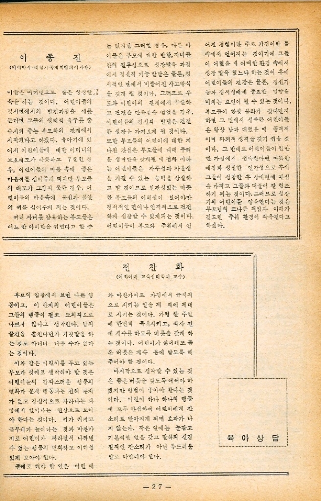 ﻿  마을 병원 어린이의 양육 어머님들의 한결같은 소원은 어떻게 하면 우리 아기도 우량아 로 뽑힐 수 있게 잘 키울 수 있겠 느냐는 것이리라. 우선적으로 생 각하는 것은 자녀들이 우량아라 면 건강상태가 어떠냐 하는 것이 다. 그런데 요즘 어린이의 발 상대를 볼 것 같으면 겉으로 보아 서 포동포동 살이 쪄서 비만상태 에 있는 어린이 건강한 우량아 라 생각하는 사람이 많다. 그러 나 이렇게 생각할 것이 아니라 요즘 어린이들에게 전반적으로 많은 비만증과 우량아를 구별하 여야 할 것이다. 성장발육 단계 에 있는 어린이들은 일정량의 영 양푼 필요로 하는고로 건강상 대가 어린이들의 영양상태에 따 라 많은 변화를 가져오며 심지어 는 무서운 병을 초래할 수도 있으 므로 항상 모든 영양물질의 균형 상대를 고려하여 어린이들이 건 강한 생활을 영위할 수 있도록 해 아할 것이다. 그러나 부모님들은 어린이들의 건강관리만을 보살필 것이 아니라 이렇게 하여 자녀들 의 건강상태는 물론 정신적인 면 과 정서적인 면에 도움을 줄 것인 가를 생각해야 할 것이다. 유아기 서 아동기까지 자라는 동안 어린 버릇이 갑자기 나빠지는 어린이 모든 면에서 예쁘게만 물던 이 린이가 갑작스럽게 나쁜 버릇을 자꾸 나타내는 경우를 볼 수 있 다. 같은 어린이가 그처럼 달라 질 수 있을까 하고 걱정보다 앞 시 놀라움을 금치 못하게 된다. 인사성이 맑고 고운 말만 쓰던 어린이의 말이 거칠어 질 뿐 아 니라 상스러운 말을 계속 쓰며 옷은 갈아 입히기가 무섭게 수세 미를 만들기나 단추를 메이 버리 고 힐렁이처럼 입고 다닌다. 일굴이나 손 받은 연동 쑤시 는 사람처럼 시커렇게 하고 다니 며 더러운 손으로 집에 있는 개 끗한 것을 아무것이나 만진다. 식사시간에도 수저보다는 손가 •라운 더욱 많이 새 음식을 마구 일 에 넣고 씹다가는 뱉어버리기가 일쑤이다. 잠자리에 들 때까지도 더러워진 얼굴과 몸을 닦지 않고 그대로 이불 속으로 들어 가려고 한다. 밖으로 나갈 때나 들어올 매 문은 좀처럼 닫지 않으며 또 큰 마음 먹고 닫을 때라도 집이 떠나갈듯 한 큰 소리를 내게 만 든다. 신발도 제대로 신고 다니 지 않으며 벗을 때도 한 짝은 현 관밖에 벗고 나머지 한 작은 마루 위에다 벗이 놓는다. 이같은 고약한 행동과 비롯 보게되는 부모들은 우선 걱정이 태산같아진다. 자라면서 버릇이 점점 좋아져야 할 어린이가 좋 아지기는 커녕 더욱 나빠져 가고 있으니 나이를 거꾸로 먹는다고 야단을 치게 되기 쉽다. 어린이들에게 이같은 버릇이 . 생겨나기 시작하는 것은 대체로 9살에서 부터 11살 정도에 가장 많다. 여자보다는 남자에게 심하 게 나타나는 것으로 어린이에 따 라 정도의 차는 있겠지만 거의 모 든 어린이에게 일어나는 현상이다. 이렇게 갑자기 어린이들의 비 릇이 나아지는 것은 어린이들이 그만큼 자랐다는 것을 증명하는 것이다. 이 단계의 어린이들은 부모로부터 독립되고자 하는 생 각을 의식적으로 또는 무의식적 으로 가지게 되는데 그와같은 나 쁜 버릇은 독립심의 결과로 생겨 난 것으로 볼 수 있다. 그리고 이 때가 되면 비슷한 나이 또래와 의 관계가 가까워 지는데 그들은 그들 나름의 행동을 갖기 바 라는 때문이다. 26