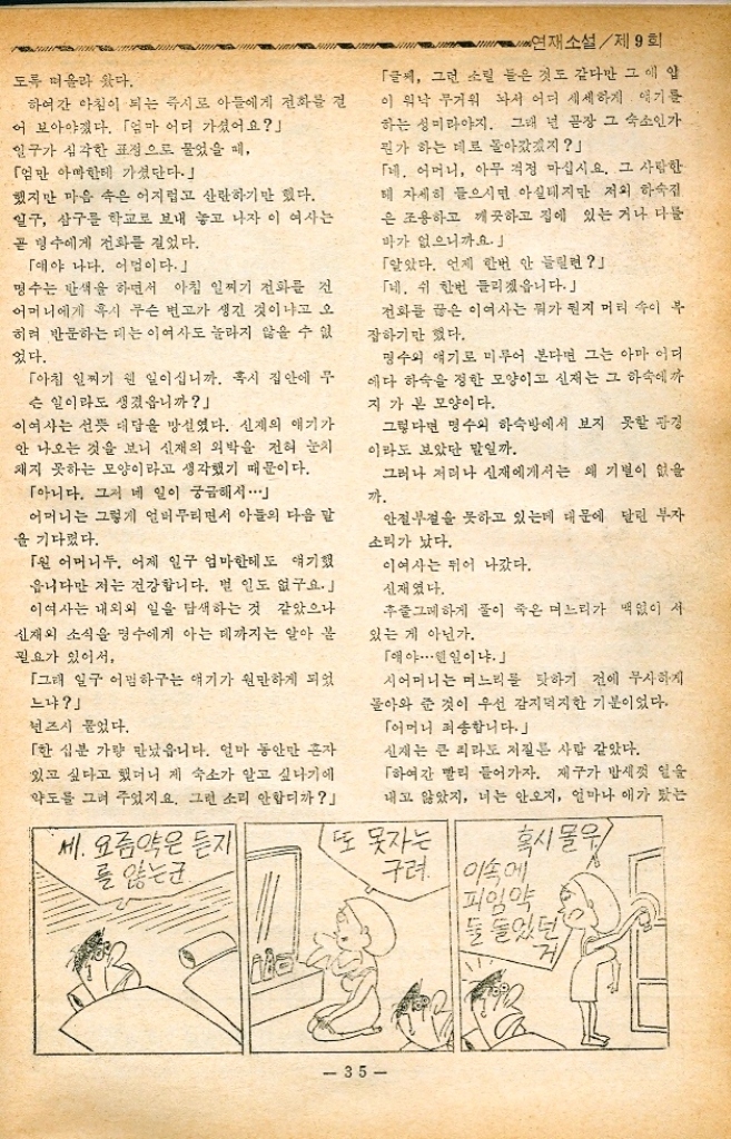 ﻿  연재소설제9회 72. 연재소설 제 9 회 시어머니 구혜영 지음 우정숙 그림 착오. 정운경 불면증 결국 신재에게서는 전화 한 통이 없는 채로 밤이 지났다. 재구는 그 다음날 새벽녁이 되어서야 연이 좀 내리고 눈을 뜨 면서 할머니 배아 라는 첫마디를 했다. 이여사는 큰 눈으로 세우며 재구를 지켜보다가 그 한마디를 들 으니 정신이 번쩍 났다. 「오냐. 조금만 참아라. 맛있는 미음을 끓여줄게. 아이에게 그렇게 알려 놓고 부엌으로 내려올 때 이여사는 갑자 기 눈 앞이 빙빙 도는 현깃증을 느꼈다. 간밤에 너무 많은 일을 걱정한 탓일 것이다. 이제는 만 생각은 하지 말기로 하자고 마음을 달랬다. 설마 하 너 어른들에게 무슨 빈이 일어났을라구. 오랫동안 별거하다시피 해오던 내외가 서도 정외가 통하니 제 법 시간 가는 줄을 잊었으려니 아뭏든 그런 방향으로만 생각을 돌리기로 했다. 그렇지만・・・・・・ 일거리를 밀어 놓으면서 이여사의 가슴속에는 끝없는 의문이 솟구쳐 오른다. 만일 내외의 사이가 원만해지느라고 며느리가 집을 비운 것이 라면 그것은 우선 반가운 일이다. 그러나 그런 경우라면 명수가 집에다 전화 한동이라도 반드시 걸었을 것이다. 또한 명수의 성격으로 아내와 화해를 했으면 반 드시 집으로 오지 외박 같은 것을 하지는 않았을 것이다. 그리고 본다면 내외는 아직도 화해하지는 못한 게 분명하다. 더구나 명수와 신재 사이는 이렇다 할 싸움을 벌인 것도 아니 고 본다면 화해라는 말 자체도 우습다. 그렇다면 신재에게 무슨 상서롭지 않은 변이 생긴 것이나 아닐 까. 혹시 절망한 나머지 ............ 이여사에게는 여러가지 상서롭지 못한 생각들이 주체할 수 없 수면제 가... 34