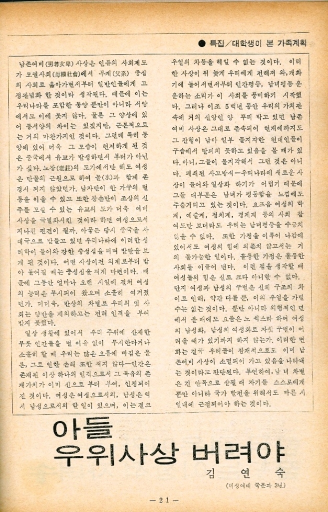 ﻿  특집대학생이 본 가족계획 불가 말에도 있듯이 인간의 한 세상 의 산이는 고해海인가 보다. 생生 노老 병病 사死 이런 모든 것이 80평생을 헤쳐 나가는 데 있어서 누구나 피하지 못할 불행한 관문이라고들 한다. 모체 속에서 고이 자라던 태아가 빛을 받으며 세상으로 나올 때부터 아 이에게는 천태만상의 험난한 일들이 서슬이 시 퍼런 칼날처럼 무섭게 기다리고 있다. 이에 따 라서 아이에게 쏟는 정성은 다른 어떠한 일 에 쏟는 정성에 비할 바 없이 크다. 그만큼 세 생명에 대한 애착심은 크고 고귀한 것이다. 여 리 어려움을 다행히도 부모를 비롯한 주위 사 람들의 극진한 보살핌으로 무사히 지내왔건만 아이에게는 또 다른 위험이 그림자처럼 따라 다 닌다. 특히나 도시 어린이의 경우는 그 정도가 나날이 심해져 신문 사회면은 교통사고 아파 트 추락사고 익사사고 등등 열거하기에도 끔 찍하리만큼 어린이의 참혹한 죽음으로 채워져 있다. 그것도 요즈음은 너무도 흔한 사건이라 시 기사감으로는 합당치 못하여 애절한 사건이 아니면 아예 취재 범위에서도 벗어나게 된다. 생명에 여하한 위험으로부터도 보호되어 마음 껏 가슴 퍼고 늘 천진난만한 아이들에게 이 무 슨 몹쓸 일인가. 「요람에서부터 묘지까지」라는 말이 정녕 우리에게는 머나먼 나라의 흘러가는 관심사가 아니기를 바라는 마음 간절하다. 모든 위험을 운좋게 빠져 나와서 성인이 되었다고 위험이라는 굴레를 다 벗은 것은 결코 아니다. 사회 생활을 하다보면 주위 사람의 존재를 인 식하고 광범위하고 세심한 언어 행동에 조심이 있어야 남의 힐난을 면하게 된다. 오늘날처럼 상호간의 원만한 인간관계가 절 실히 요구되어지는 때는 없었으리라. 대중 전 달 수단의 급속한 발달에도 불구하고 인간 상 호간의 이해는 더욱 멀어져만 가 군중 속의 고 독감을 자아내기까지 한다. 참으로 현대사회는 복잡미묘하다. 이런 상황에서 어떻게 적응하느 냐 혹은 자연적 환경과 인위적 제도를 어떻게 과감히 개선해 나가느냐 하는 것은 퍽 어려운 문제이다. 다재다능하고 폭넓은 인간만이 살아 가기에 알맞는 세태가 아닐까 한다. 이런 인간 이 되기 위해 자녀를 위험한 환경에서부터 보호 하고 잘 키울 수 있고 충분한 교육을 시킨다는 것은 대단히 중요한 일이다. 선천적으로 결정 된 소질이 후천적인 교육을 통하여 다 고쳐져 모순 덩어리인 인간이 완전히 합리적인 인간으 로 되기는 불가능하겠지만 어느 정도의 탈바 끔한 상태까지는 가능하다. 어떠한 험난한 환 경에 처하여도 굽히지 않고 제 힘으로 헤쳐 나 갈 수 있는 능력을 길러 주는 것이 좋다는 생 각을 갖는 지성인이 있다면 그는 더욱 지성인 답다. 아들만 중시하던 과거의 사상은 점차 실질적 인 남녀 평등 사상으로 바뀌어 가는 추세에 있 다. 대를 잇기 위한다는 일념으로 일관한 나머 지 칠공주라는 웃지 못할 애칭이 붙는 고식적 인 통념은 하루 속히 불식되어야겠다. 그보다 는 차라리 양자들 효과적으로 키우는 편이 낫 지 않을까 생각한다. 그렇다면 과연 어떻게 하는 것이 알맞는 것 인런지 인위적으로 될 수만 있다면 뜻대로 성 별을 골라 모든 가정이 딸 아들 각각 하나씩 키 운다면 이상적이고 다음 세대의 결혼문제도 숫 자적인 면에서 이론적으로 원만히 조화되겠지 만 그렇지 못한 것이 우리의 현 실정이다. 딱 잘라 말할 수는 없겠지만 국가라는 전체적인 면 으로 붙진대 전체적인 남녀 수는 균형이 된다고 생각되므로 거기에나 희망을 걸어 볼까 한다. 둘낳기 운동과 나 이 영 효 연세대 의대 본과 3년 20