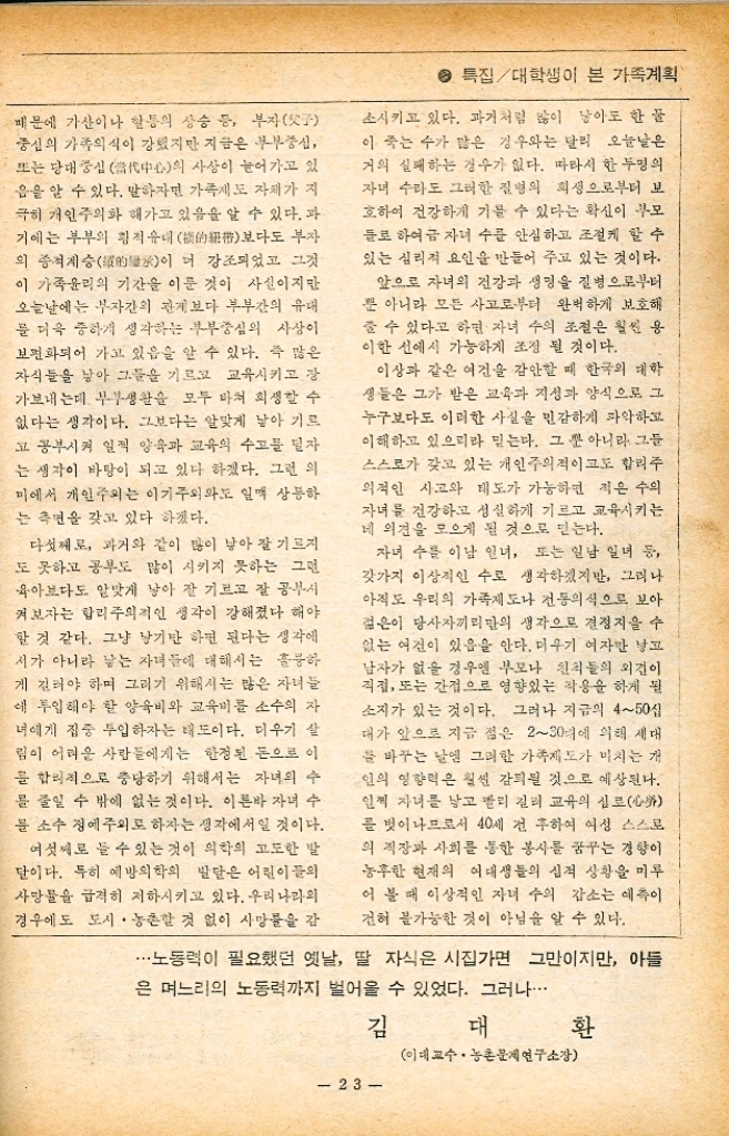 ﻿  특집대학생이 본 가족계획 지난 수년 사이에 인구 성장률이 2 전후 로 저하되므로서 한국의 가족계획은 크게 성 공한 시책사업 중의 하나라고 말해지고 있다. 이는 그동안 가족계획사업을 주관한 부처나 그 산하기관의 숨은 공이라 해야 하겠지만 또 한편으로 생각해 볼 때 다음 몇가지 측면에서 가족계획을 성공시킨 기본적 요인이 들어 있 음을 빠뜨릴 수 없을 것 같다. 첫째는 자녀 수에 대한 부모들의 이상적인 수의 변동이다. 옛날엔 부귀다남 함이 행운의 기준이 되다시피 했다. 즉 아들 자식이 많음 을 행복의 척도로 생각하곤 했다. 그러나 이 것이 요사이에 와서는 오히려 아들 수가 두명 정도일 때 그것을 자타가 다행한 것으로 안 다. 이렇듯 아들이 많을수록 좋은 것으로 여 기던 시대로부터 두명 정도의 적정한 수로 줄 게 된 것은 분명히 자녀의 이상적인 수에 대 한 부모들 생각의 변천이라 하겠다. 둘째로 과거에는 여아보다도 남아에 더 큰 비중을 두었었다. 그러나 그것이 지금은 아들 에 못지 않게 말도 중히 여기는 풍조가 점차 일반화되어 가고 있다. 이는 기본적으로는 그 동안의 교육을 통한 남녀평등의 사상도 뒷받 침되긴 했겠지만 그보다도 이것이 우리나라의 부족의 해체와 재조정의 영향이라고 생각 하고 싶다. 장사상속長相을 원칙으로 하 는 부제가족제가 이어온 대가족제도의 해체와 더불어 가산이나 혈통의 계승이 남게 로만 이루어지던 시대로부터 남계 뿐 아니라 여제로도 상속이 이루어지며 더 나아가 서는 부모의 노후의 부양에 있어서는 여제 쭉 도 남게 쪽에 못지 않게 부모를 평안하게 여 을 모실 수 있다는 실리적인 노후관이 생기므 로서 꼭 아들을 가져야만 한다는 전통적인 고 정관념에 수정을 가하기에 이르렀다는 사실이 다. 따라서 요사이는 아들 며느리보다 팔 사 위가 낫다는 이야기가 오갈 만큼 부모들의 자 내판이 바뀌어 가고 있음을 알 수 있다. 셋째로 과거와 같이 남자 아이여야만 한다 는 생각에서 여자 아이도 무관하다는 생각을 갖게 한 또 다른 큰 이유 중의 하나는 우리 사 회가 점차 농업사회로부터 공업사회 그리고 농촌사회로부터 도시사회로 변천돼 가고 있다 는 데에도 그 원인을 찾아볼 수 있을 것이다. 과거 농업을 위주로 하는 사회에서는 남자의 노동력이 여자의 그것보다 유용했던 것이다. 왜냐하면 농업 노동력은 육체노동이며 따라 서 남자의 노동력이 여자보다 강하기 때문인 것이다. 그것 뿐 아니라 여자는 출가외인이어 서 길리놓아도 시집을 가버리면 농업 노동력의 도움을 받을 수 없지만 남자의 경우엔 그가 결혼하면 아들의 노동력에다 며느리의 노동력 까지 더 얻을 수 있었던 것이다. 인간의 육체 노동력을 통한 생산이 불가피한 농업사회에 있어서 여자보다 남자가 존중시 되는 이유는 여기에 있다고 생각이 된다. 그러나 점차 공업화가 이루어지고 도시화가 늘어남에 따라 노동도 그 길을 달리해 가고 있 다. 즉 육체노동으로부터 정신노동의 부분이 늘어가고 있으며 과거와 같이 왕성한 남성들 의 육체노동에 못지 않게 오늘날에는 여성들 의 섬세하고도 정확하며 기교 있는 노동력이 크게 사회적으로 요청되게 된 것이다. 이에 따라 노동에 대한 사회적 수요가 남자 노동력 에 못지 않게 여자 노동력 쪽으로 옮겨갔다는 이유도 매놓을 수는 없을 것이다. 넷째로 오늘날의 인간 생활의식이나 사회 외식이 점차로 가족중심보다 개인중심으로 옮 겨가고 있음을 알 수 있다. 과거는 개인보다도 가족이나 집안을 중시하는 생활의식이 강했기 한국 젊은이가 꿈꾸는 이상적 자녀수 22