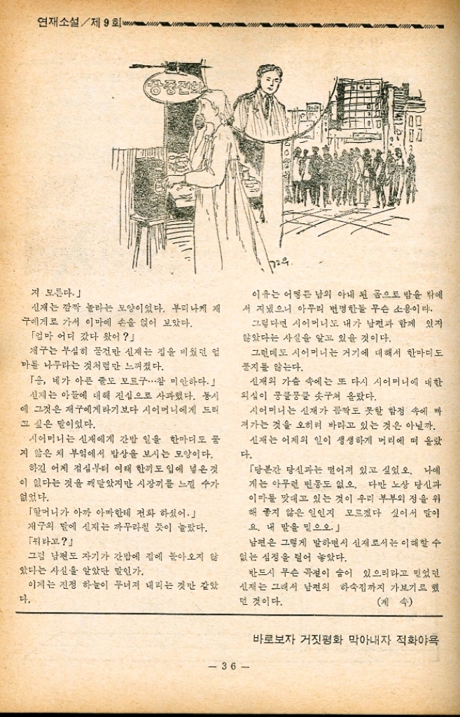 ﻿  도록 떠올라 왔다. 하여간 아침이 되는 즉시로 아들에게 전화를 걸 어 보아야겠다. 「엄마 어디 가셨어요 일구가 심각한 표정으로 물었을 때 「엄만 아마한테 가셨단다. 했지만 마음 속은 어지럽고 산란하기만 했다. 일구 삼구를 학교로 보내 놓고 나자 이 여사는 곧 명수에게 전화를 걸었다. 「애야 나다. 어이다. 명수는 반색을 하면서 아침 일찌기 전화를 건 어머니에게 혹시 무슨 변고가 생긴 것이냐고 오 히려 반문하는 데는 이여사도 놀라지 않을 수 없 었다. 「아침 일찌기 웬 일이십니까. 혹시 집안에 무 슨 일이라도 생겼읍니까 이여사는 선뜻 대답을 망설였다. 신재의 얘기가 안 나오는 것을 보니 신재의 외박을 전혀 눈치 채지 못하는 모양이라고 생각했기 때문이다. 「아니다. 그저 네 일이 궁금해서.... 어머니는 그렇게 얼버무리면서 아들의 다음 말 윤기다렸다. 「원 어머니두. 어제 일구 엄마한테도 얘기했 읍니다만 저는 건강합니다. 번 일도 없구요. 이여사는 내외의 일을 탐색하는 것 같았으나 신재의 소식을 명수에게 아는 데까지는 알아 볼 필요가 있어서 그래 일구 어밈하구는 얘기가 원만하게 되었 느냐 선즈시 물었다. 「한 십분 가량 만났읍니다. 얼마 동안만 혼자 있고 싶다고 했더니 제 숙소가 알고 싶다기에 약도를 그려 주었지요. 그런 소리 안합니까 세. 요즘약은 듣지 를 않는군. 연재소설제9회 「글씨 그런 소릴 들은 것도 같다만 그 애 입 이 워낙 무거워 놔서 어디 세세하게 얘기를 하는 성미라야지. 그래 넌 곧장 그 숙소인가 뭔가 하는 데로 돌아갔겠지」 「네. 어머니 아무 걱정 마십시요. 그 사랑한 해 자세히 들으시면 아실테지만 저의 하숙집 은 조용하고 깨끗하고 집에 있는 거나 다툼 마가 없으니까요. 「알았다. 언제 한번 안 들릴린 」 「네. 쉬 한번 들리겠읍니다. 전화를 끊은 이여사는 뭐가 뭔지 머리 속이 부 잡하기만 했다. 명수의 얘기로 미루어 본다면 그는 아마 어디 에다 하숙을 정한 모양이고 신재는 그 하숙에까 지가 본 모양이다. 그렇다면 명수의 하숙방에서 보지 못할 경 이라도 보았단 말일까. 그러나 저러나 신재에게서는 왜 기별이 없을 까. 안절부절 못하고 있는데 대문에 달린 부자 소리가 났다. 이여사는 뛰어 나갔다. 신재였다. 추 풀이 죽은 며느리가 백없이 서 하게 있는 게 아닌가. 「애야⋯원일이냐 시어머니는 며느리를 탓하기 전에 무사하 돌아와 준 것이 우선 감지덕지한 기분이었다. 「어머니 죄송합니다.」 신재는 큰 리라도 저질 사람 같았다. 「하여간 빨리 들어가자. 제구가 밤새껏 일을 내고 않았지 너는 안오지 얼마나 애가 탔는 또 못자는 혹시몰우 구려. 이속에 피임약 둘 들었던 35