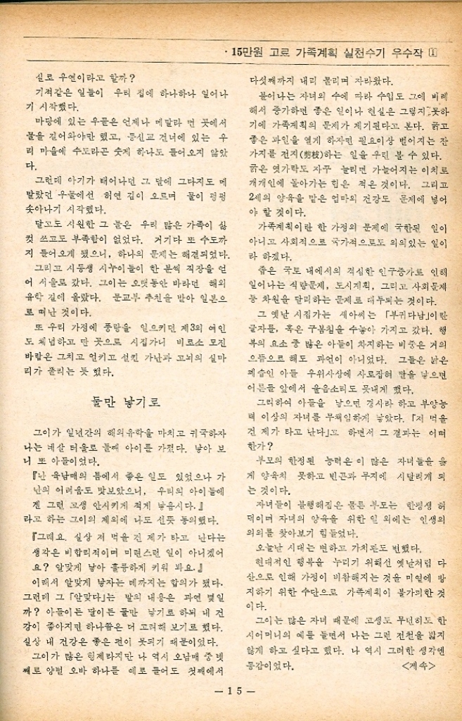 •15만원 고료 가족계획 실천수기 우수작 1 작은 성城의 왕자들 최 미 자 서울 영등포구 구로2동 809의 17 공영 654호 첫아기 낳던 무렵 내 나이 스물여섯 결혼한지 넉달만인 1965년 봄에 첫 아기를 가졌다. 자신의 몸에 이상이 생긴 것을 느끼고 그이에 게 알렸을 때 침통한 표정을 한 그인 아무 말도 없었다. 『당신의 아기를 가졌는데 기쁘지도 않아요 『글씨 이 형편에 아일 낳아서 기를 수 있을 까 좀 안정된 다음에 ......... 그이의 이 한마디에 난 왈칵 눈물이 솟았다. 첫아기를 가진 여자가 가장 기뻐해 줄 남편에게 서 이런 냉담한 말을 들었을 때 그동안 참아 왔던 가지가지 서러움이 븍처 난 마구 흐느끼 울기만 했다. ・꼭 낳지 못할 형편이라면 미리 계획하여 나를 설득시킬 수도 있었을 텐데 여자가 아이를 가 지면 남편에게 더욱 사랑받는다는 얘기도 들었 는데............ 한편 생각하니 그이가 야속하기도 했 다. 십년이 가깝도록 다닌 J모직에서 그인 결혼 과 동시에 사직했다. 그리하여 가진 것이라곤 아무 것도 없는 우리에게 닥쳐온 것은 가난과 고뇌의 시련이었다. 직장 상실 제3의 여인 그리고 남편 없는 시집살이............. 이런 일련의 사태로 남의 얘기 좋아하는 친구들은 내가 보따리를 샀다는 소문 까지 퍼뜨릴 지경이었다. 홀로 계신 시어머니에 직장 잃은 육남매의 맏이인 그이를 택한 것은 어쩌면 모험인지도 몰랐다. 단 한가지 그인 낙 오하지 않으며 반드시 재기하리란 신념만이 내 게 힘을 주었다. 이러한 형편에 놓인 그이도 파 선 자식을 가졌다고 기뻐할 마음의 여유가 없는 것도 당연한 일인지 모른다. 유산시켜 버리자는 그이의 말에 시어머니도 펄쩍 뛰셨다. 『사람 나고 돈 났지 돈 나고 사람 났느냐 첫아이를 인위적으로 없애는 법은 없느니라. 시어머니의 완강한 반대에 부딪치자 그인 저 고하여 승낙했고 기쁜지 슬픈지도 모르게 나의 배는 점점 불러만 갔다. 감자 한 판을 살아도 내 입엔 한 개 돌아올까 말까한 지경이었으니 난 트와 영양부족으로 자주 코피를 쏟고 쓰러지곤 했다. 그리고 나를 불안하게 한 일이 한가지 있었 으니 그것은 이듬해는 백말띠라고 야단들이었 다. 딸을 낳으면 팔자가 거세다든가 시집도 못 보 낼 것이라는 등 실은 구구했다. 나는 이런 말들을 부정이라도 하려는 듯 백말 띠의 여성이 명성을 얻고 출세를 하거나 혹은 행복한 가정을 가진 이야기를 실은 글이라면 찾 아 다니며 읽었다. 그러한 자신을 돌이켜 볼 때 얼마나 허망하고 부질없는 짓임을 깨닫고 딸이 든 아들이든 건강 한 모습으로만 와 주기를 빌었다. 세상의 풍선 엔 외면하자고 백말띠에 비극은 없다고............. 이듬해 난 체중 3.8kg 신장 54m의 건강한 다 들을 낳았다. 이 아기를 가졌을 때부터 곤경에 몰린 그이의 모든 일이 잘 되어가고 아기의 장래를 축복하는 뜻에서 딸이 든 아들이든 형동할 亨자를 넣어 주리라 생각해온대로 이름을 지었다. 14