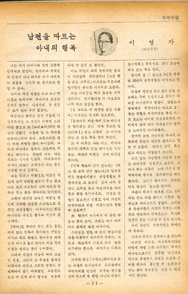 ﻿  부부수필 달리는 마차와 우리 가정 내가 노이로제에 걸린 것이 해 방전이니까 결국 나는 반생 이상을 「노이로제와 함께 산 셈이다. 「노 이제 증세는 여러가지로 나타 나지만 나의 것은 혼자서 외출하기 를 싫어하는 것이었다. 그래서 결 혼을 한 후 지금까지 거의 부부가 서로 떨어져서 지낼 일이 없다. 이것은 어느 모로 보면 무미건조 한 것 같기도 하지만 그러나 만 각도에서 보면 그만큼 부부로서는 안정성 있는 동반생활을 해왔다는 신중이 되기도 한다. 또 일간신문 시에 다닐 때는 아침 저녁으로 감 이 출근하고 같이 퇴근하는 것으로 유명했다. 전쟁이 나서 밋해 동안 시골에서 농사를 지을 먹에도 논에 서나 반에서나 부부는 꼭 둘이서 일을 했었다. 둔것을 만들어 가지고 앞뒤에서 들고 거름을 나르던 일 앞에서 끌 고 뒤에서 믿고 하면서 추수한 곡 식을 손수레에다 신고 다니던 일 등은 정다웠던 추억들로 여겨진다. 이러한 정신적인 경향은 아내에만 한하는 것은 아니었다. 어린애들에 지도 역시 그러했다. 애들이 밤 늦 게 돌아오지 않으면 그 고통이 말 할 수 없기 때문에 자연히 외박순 시키지 않게 되어버리고 말았다. 그러기 때문에 애도 남의 집에 가서 잔다는 것과 같은 일은 아에 생각조차도 못하게 되어버렸다. 그러나 일장일단이 있다. 애들이 학교에서 늦게 돌아온다든가 심부 틈을 가서 조금이라도 늦어지면 후 은 무슨 사고나 일이나지 않았는가 하고 헛 걱정을 하는 것이 일쑤고 어린애가 집 밖에 나가서 눈에 보 이지 않으면 실종하지 않았나 하 이 동네가 시끄럽게 뛰어다니며 큰 소리로 이름을 부르고 해서 그 애를 가까운 잎집같은 데에서 찾아 내고는 괜히 떠들석하게 했구나 하 고 후회하는 대도 많다. 여하튼 이러한 특수성격이 있기 때문에 지금도 우리집에서는 8명의 식구가 함께 살고 있다. 「가정이라고 하는 한 마차를 다 고 우리는 어디로 가고 있는가 나는 이러한 이야기를 이따금 해서 아내를 심각하게 만들어 놓는 수도 있다. 「노이로제」를 좋게 말한다면 신경질적인 성격이라고도 말할 수 있을 것이다. 그래서 나는 잘 아 내에게나 집의 애들에게는 신경진 을 부린다. 아무렇지도 않은 것에 의심을 하고 혹은 화를 내서 집안 ★ 시끄럽게 하는 수가 많다. 그러 서 집안에서는 내가 조금이라도 소 리를 지른다든가 심하게 투덜거리 면 으레히 애플은 「아버지 또 노 이로제다하고 문제 삼지 않는 것 이 보통인데 이런 소리를 들을 때 마다 하는 수 없이 리 웃어버리고 마는 경우가 많다. 이것은 하나의 여담이지만 여하 든 우리집은 많은 사람들이 좁은 집안에서 떠들썩하게 살고 있다. 그러한 가운데에서 종교생활을 하고 문필생활을 하는 것은 참아내 기에 그리 쉬운 일이 아니다. 「우리집은 무질서한 유치원입니 다 하고 미리 손님들에게 양해를 얻는 것이 나의 버릇이 되어버리고 말았다. 그만큼 애들이 떠들어대 30 장 영 주간종교사 편집국장 창 기 때문이다. 그러나 유치원만이 되는 것은 결코 아니다. 또는 원 부장이 되고 「레슬링을 하는 장소. 가 되기도 한다. 그것도 한 조 만 하는 것이 아니라 두 조가 한끼 번에 싸움을 벌이는 수가 허다하다. 그렇게 때리고 언어맞고 울고 짜고 하는 정신이 없을 정도로 시끄러 운 장소가 바로 우리 가정이다. 그래도 발송 믿고 누울 수가 있 으니 기차나 버스를 타고 있는 것 보다는 낫지 않소 아내가 집 안이 좁다고 불평을 할 때마다 내 가 들려 주는 대답이다. 물론 조용한 집에서 살고 싶다. 훌륭한 서재 하나 쯤은 있어야 되지 않겠느냐고 생각하는 띠가 많다. 물론 장태가 심각하게 걱정되는 도 있다. 그러나 가난과 고생이 걸 코 나쁘기만 한 것은 아니라고 생 각하고 있는 것이 나의 숨김 없는 본심이다. 고생을 하면서 가난하게 살면서 무엇을 하느냐 하는 것이 더욱 중 요한 일이라고 나는 믿고 있다. 이렇게 살면서도 세상을 위하여 무엇인가 도움이 되는 일을 하면 되지 않겠느냐 하는 것이 나의 소 신이다. 희노애락을 싣고 달리는 하나의 마차와도 같이 우리 가정은 이따금 흔들리는 경우도 있다. 그러나 마차 에서 굴러 떨어진 일은 아직까지는 없다. 가정이라고 하는 우리의 마차는 어디로 언제까지 달리겠는가 하는 것을 나는 모른다. 아마도 그것은 하나님만이 알고 있을 것이다.