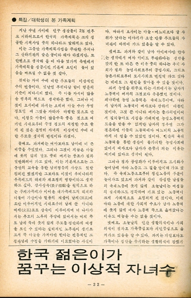 ﻿  의 종계승 때문에 가산이나 활동의 상승 등 부자父子 중심의 가족의식이 강했지만 지금은 부부중심 또는 당대 중심의 사상이 늘어가고 있 음을 알 수 있다. 말하자면 가족제도 자체가 지 극히 개인주의화 해가고 있음을 알 수 있다. 과 기에는 부부의 횡적유 부자 보다도 더 강조되었고 그것 이 이 가족윤리의 기간을 이룬 것이 사실이지만 오늘날에는 부자간의 관계보다 부부간의 유대 를 더욱 중하게 생각하는 부부중심의 사상이 보편화되어 가고 있음을 알 수 있다. 즉 많은 자식들을 낳아 그들을 기르고 교육시키고 장 가보내는데 부부생활을 모두 마쳐 희생할 수 없다는 생각이다. 그보다는 알맞게 낳아 기르 고 공부시켜 일찍 양육과 교육의 수고를 덜자 는 생각이 바탕이 되고 있다 하겠다. 그런 의 미에서 개인주의는 이기주의와도 일맥 상통하 는 측면을 갖고 있다 하겠다. 다섯째로 과거와 같이 많이 낳아 잘 기르지 도 못하고 공부도 많이 시키지 못하는 그런 육아보다도 알맞게 낳아 잘 기르고 잘 공부시 켜보자는 합리주의적인 생각이 강해졌다 해야 할 것 같다. 그냥 낳기만 하면 된다는 생각에 서가 아니라 낳는 자녀들에 대해서는 훌륭하 게 길러야 하며 그러기 위해서는 많은 자녀들 에 투입해야 할 양육비와 교육비를 소수의 자 녀에게 집중 투입하자는 태도이다. 더우기 살 림이 어려운 사람들에게는 한정된 돈으로 이 를 합리적으로 충당하기 위해서는 자녀의 수 를 줄일 수 밖에 없는 것이다. 이른바 자녀 수 를 소수 정예주외로 하자는 생각에서일 것이다. 여섯째로 들 수 있는 것이 의학의 고도한 발 달이다. 특히 예방의학의 발달은 어린이들의 사망률을 급격히 저하시키고 있다. 우리나라의 경우에도 도시·농촌할 것 없이 사망률을 감 2 특집대학생이 본 가족계획 소시키고 있다. 과거처럼 많이 낳아도 한 둘 이 죽는 수가 많은 경우와는 달리 오늘날은 거의 실패하는 경우가 없다. 따라서 한 두명의 자녀 수라도 그러한 질병의 희생으로부터 보 호하여 건강하게 기를 수 있다는 확신이 부모 들로 하여금 자녀 수를 안심하고 조절케 할 수 있는 심리적 요인을 만들어 주고 있는 것이다. 앞으로 자녀의 건강과 생명을 질병으로부터 뿐 아니라 모든 사고로부터 완벽하게 보호해 줄 수 있다고 하면 자녀 수의 조절은 훨씬 용 이한 선에서 가능하게 조정 될 것이다. 이상과 같은 여건을 감안할 때 한국의 대학 생들은 그가 받은 교육과 지성과 양식으로 그 누구보다도 이러한 사실을 민감하게 파악하고 이해하고 있으리라 믿는다. 그 뿐 아니라 그들 스스로가 갖고 있는 개인주의적이고도 합리주 의적인 사고와 태도가 가능하면 적은 수의 자녀를 건강하고 성실하게 기르고 교육시키는 네 의견을 모으게 될 것으로 믿는다. 자녀 수를 이날 인녀 또는 일남 일녀 등 갖가지 이상적인 수로 생각하겠지만 그러나 아직도 우리의 가족제도나 전통의식으로 보아 젊은이 당사자끼리만의 생각으로 결정지을 수 없는 여건이 있음을 안다. 더우기 여자만 낳고 남자가 없을 경우엔 부모나 친척들의 의견이 직접 또는 간접으로 영향있는 작용을 하게 된 소지가 있는 것이다. 그러나 지금의 450십 대가 앞으로 지금 점은 230대에 의해 세대 를 바꾸는 날엔 그러한 가족제도가 미치는 개 흑인의 영향력은 훨씬 감될 것으로 예상된다. 일찍 자녀를 낳고 빨리 길러 교육의 심로 를 벗어나므로서 40세 전후하여 여성 스스로 의 직장과 사회를 통한 봉사를 꿈꾸는 경향이 농후한 현재의 여대생들의 심적 상황을 미루 어 볼 때 이상적인 자녀 수의 감소는 예측이 전혀 불가능한 것이 아님을 알 수 있다. ・노동력이 필요했던 옛날 딸 자식은 시집가면 그만이지만 아들 은 며느리의 노동력까지 벌어올 수 있었다. 그러나... 대 김 환 이대 교수. 농촌문제연구소장 23