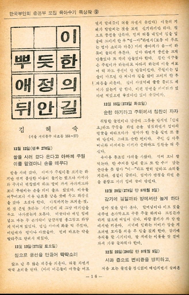 실로 우연이라고 할까 기적같은 일들이 우리 집에 하나하나 일어나 기 시작했다. 마당에 있는 우골은 언제나 메말라 먼 곳에서 물을 길어와야만 했고 통신교 건너에 있는 우 리 마을에 수도라곤 숫게 하나도 들어오지 않았 다. 그런데 아기가 태어나던 그 달에 그다지도 메 말랐던 우물에선 허연 김이 오르며 물이 펑펑 솟아나기 시작했다. 달고도 시원한 그 둘은 우리 많은 가족이 싫 컷 쓰고도 부족함이 없었다. 거기다 또 수도까 지 들어오게 됐으니 하나의 문제는 해결되었다. 그리고 시동생 시누이들이 한 분씩 직장을 얻 어 서울로 갔다. 그이는 오랫동안 바라던 해외 유학길에 올랐다. 문교부 추천을 받아 일본으 로 떠난 것이다. 또 우리 가정에 풍랑을 일으키던 제3의 여인 도 체념하고 만 곳으로 시집가니 비로소 모 바람은 그치고 얼키고 설킨 가난과 고뇌의 실마 리가 풀리는 듯 했다. 둘만 낳기로 그이가 일년간의 해외유학을 마치고 귀국하자 나는 네살 터울로 둘째 아이를 가졌다. 낳아 보 니 또 아들이었다. 『난 육남매의 틈에서 좋은 일도 있었으나 가 난의 어려움도 맛보았으니 우리의 아이들에 겐 그런 고생 안시키게 적게 낳읍시다. 라고 하는 그이의 제외에 나도 선뜻 동의했다. 「그래요. 실상 저 먹을 건 제가 하고 난다는 생각은 비합리적이며 미련스런 일이 아니겠어 요 알맞게 낳아 훌륭하게 키워 봐요 이래서 알맞게 낳자는 메까지는 합의가 됐다. 그런데 그 「알맞다」는 말의 내용은 과연 몇일 까 아들이든 말이든 둘만 낳기로 하되 내 전 강이 좋아지면 하나쯤은 더 고려해 보기로 했다. 실상 내 건강은 좋은 편이 못되기 때문이었다. 그이가 많은 형제라지만 나 역시 오남매 중 넷 째로 양털 오바 하나를 예로 들어도 첫째에서 15만원 고료 가족계획 실천수기 우수작 다섯째까지 내리 불리며 자라왔다. 묻어나는 자녀의 수에 따라 수입도 그에 비례 해서 증가하면 좋은 일이나 현실은 그렇지 못하 기에 가족계획의 문제가 제기된다고 본다. 굵고 좋은 파일을 열게 하자면 필요이상 벌어지는 잔 가지를 건지 枝하는 일을 우린 볼 수 있다. 굵은 엿가락도 자꾸 늘리면 가늘어지는 이치로 개개인에 돌아가는 힘은 적은 것이다. 그리고 2세의 양육을 맡은 엄마의 건강도 문제에 넣어 야 할 것이다. 가족계획이란 한 가정의 문제에 국한된 일이 아니고 사회적으로 국가적으로도 의의있는 일이 라 하겠다. 좁은 국토 내에서의 격심한 인구증가로 인해 일어나는 식량문제 도시계획 그리고 사회문제 등 차원을 달리하는 문제로 대두되는 것이다. 그 옛날 시집가는 세아씨는 「부귀다남」이란 글자를 혹은 구봄침을 수놓아 가지고 갔다. 행 부의 요소 중 많은 아들이 차지하는 비중은 거의 으뜸으로 해도 과언이 아니었다. 그들은 낡은 페인 아들 우위사상에 사로잡혀 말을 낳으면 어른들 앞에서 울음소리도 못내게 했다. 그리하여 아들을 낳으면 경사라 하고 부앙능 력 이상의 자녀를 무책임하게 낳았다. 「저 먹을 건 제가 타고 난다고 하면서 그 결과는 어떠 한가 부모의 한정된 능력은 이 많은 자녀들을 게 양육치 못하고 빈곤과 부지에 시달리게 되 는 것이다. 자녀들이 불행해질은 물론 부모는 한평생 허 덕이며 자녀의 양육을 위한 일 외에는 인생의 의의를 찾아보기 힘들었다. 오늘날 시대는 변하고 가치관도 변했다. 현대적인 행복을 누리기 위해선 옛날처럼 다 산으로 인해 가정이 비참해지는 것을 미연에 방 지하기 위한 수단으로 가족계획이 불가피한 것 이다. 그이는 많은 자녀 때문에 고생도 무던히도 한 시어머니의 예를 들면서 나는 그런 전철을 밟지 않게 하고 싶다고 했다. 나 역시 그러한 생각엔 동감이었다. 계속 15