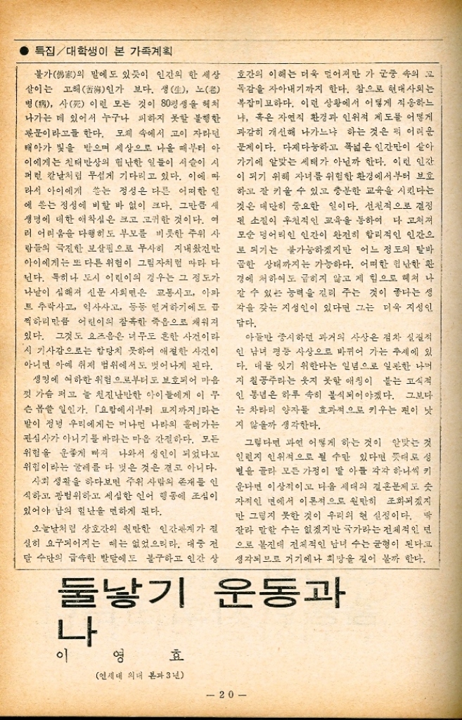 ﻿  인간이 삶을 엮어 가는 궁극적 목표는 행복 을 찾아 얻는데 있다고 볼 수 있다. 하나의 생 명이 태어나는 다시 말해서 모체에서 분리되 어 울음소리와 더불어 귀여운 혈육이 탄생되는 그 순간부터 인생은 시작된다. 그 생명은 죽음의 목전까지 세상살이의 모든 희로애락을 느끼며 자기를 움직인다. 마치 태 엽을 감자마자 제각각 소리를 내며 돌아가 는 시계처럼 국민학교를 입학하고부터 대학을 졸업하고 결혼을 할 때까지 자기의 바람직한 내일을 위한 생활을 하기도 한다. 결혼을 제2의 탄생」이라 한다면 그 때부터 는 자기 혼자만의 삶은 거의 소멸된다고 보아 도 그리 들린 말은 아닌 것이다. 그것을 행복의 단계라 생각할 때 모든 조 건이 충족한 상태가 유지되는 것이 합리적이라 하겠고 또한 누구나가 원하고 있는 삶이라 볼 수 있겠다. 이러한 점을 미루어 보아 넉넉하지 못한 현 상태에서 좀 더 만족하고 살려면 어떠 한 삶이 가장 이상적인가를 생각해 보지 않을 수 없다. 만약 나에게 모든 면에서 충분한 조건이 주 어진다면 좀 더 많은 아이들을 기르고 싶다. 시인 소설가 변호사 의사 정치가 사업가 등 이 세상에 존재하는 모든 직업들을 하나씩 주어질 수 있도록 아이들을 낳아 이상적인 가 성을 이룰 수 있다면 하는 상상을 해 본다. 그 러나 과연 가능한 일일까 인구가 기하급수적으로 늘고 있는 요즘 세상 에서는 도저히 불가능한 일일 수 밖에 없겠다. 지난 겨울에 사회교육이란 명분으로 농촌에 서열흘 동안 지내다 왔는데 그 마을 대부분 특집대학생이 본 가족계획 의 사람들이 겨우 국민학교를 졸업했거나 그나 마도 못다닌 사람들이 허다했었다. 그 추운 겨울에 따뜻한 옷이나 털신 하나도 못신은 어린아이들을 보자니 너무 딱해 불쌍한 생각이 들기도 했지만 반면에 그 아이들의 부 ●모들이 원망스러웠다. 잘 키울 능력이 없다면 처음부터 아에 낳지나 않았으면 하는 아쉬운 생각마저 들었다. 대낮에 종로 거리를 걸어가 자연 지나가는 사람들과 부딪치지 않고 걷는 것이 이상할 정도로 사람들이 많다. 그 많은 이들이 다 무엇을 하고 무엇을 먹 고 사는지 의심스러운 패가 흔히 있다. 과연 그 사람들이 자기의 이상대로 모두 잘 살고 있 을까를 생각해 보면 도저히 그럴 것 같지가 않 다. 이 많은 사람들 가운데서 어찌 많은 자녀 들 자기 마음대로 키울 수가 있을 것인가 현 세대에서 보람 있는 삶을 영위해 나가자 역시 자기 능력에 맞는 자녀를 알맞게 낳아 기 르는 것이 가장 현명한 방법이 될 것 같다. 미래를 예측할 수는 없지만 요즘의 가장 알 맞는 자녀 수는 2명 정도면 좋을 것 같다. 아들 이니 딸이니 구별하는 옛 관념은 이제는 모두 버려야 한다고 본다. 결혼만 하고 나면 부모에게서 분리되어 나가 게 마련이고 또 옛날같이 부모가 자식만을 위 하여 무조건 희생해야 한다는 풍조도 점차 바 뤄지고 있으므로 많이 낳아야 된다는 전근대적 인 의식구조를 버려야 할 것이다. 부모나 자식이나 서로의 삶을 풍부히 하고 가장 이상적인 행복을 추구하자면 알맞는 자녀 를 낳아 키우는 것이 행복으로 이끄는 가장 빠 른 길이 아닐까. 여성의 힘은 훌륭한 사회 만든다 19 박 찬 주 이화여대 외국어교육과 4년