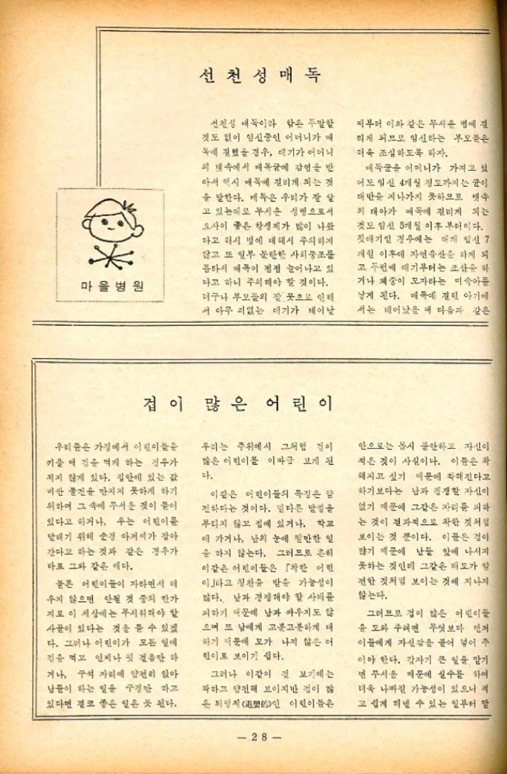 ﻿  마을병원 선천성 매독 선천성 매독이라 함은 두말할 것도 없이 임신중인 어머니가 매 독에 걸렸을 경우 애기가 어머니 의 뱃속에서 매독균에 감염을 반 아서 역시 매독에 걸리게 되는 것 을 말한다. 매독은 우리가 잘 알 고 있는대로 무서운 성병으로서 요사이 좋은 항생제가 많이 나왔 다고 매시 병에 대해서 주의하지 않고 또 일부 문란한 사회풍조를 틈타서 매독이 점점 늘어나고 있 다고 하니 주의해야 할 것이다. 더구나 부모들의 잘못으로 인해 서 아무 죄없는 애기가 태어날 때부터 이와 같은 무서운 병에 걸 리게 되므로 임신하는 부모들은 더욱 조심하도록 하자. 매독균을 어머니가 가지고 있 어도 임신 4개월 정도까지는 균이 대반을 지나가지 못하므로 뱃속 의 태아가 매독에 걸리게 되는 것도 임신 5개월 이후 부터이다. 첫애기인 경우에는 대개 임신 7 개원 이후에 자연유산을 하게 되 고 두번째 애기부터는 조산을 하 거나 체중이 모자라는 미숙아를 낳게 된다. 매독에 걸린 아기에 서는 태어났을 때 다음과 같은 겁이 많은 어린이 우리들은 가정에서 어린이들은 키울 때 겁을 먹게 하는 경우가 적지 않게 있다. 집안에 있는 값 비싼 물건을 만지지 못하게 하기 위하여 그 속에 무서운 것이 들어 있다고 하거나 우는 어린이문 태기 위해 순경 아저씨가 잡아 간다고 하는 것과 같은 경우가 바로 그와 같은 예다. 물론 어린이들이 자라면서 매 우지 않으면 안될 것 중의 한가 지로 이 세상에는 무서워해야 할 사물이 있다는 것을 들 수 있겠 다. 그러나 어린이가 모든 일에 집은 먹고 언제나 뒷 걸음만 하 거나 구석 자리에 얌전히 앉아 남들이 하는 일을 구경만 하고 있다면 결코 좋은 일은 곳 된다. 우리는 주위에서 그처럼 겁이 많은 어린이를 이따금 보게 된 다. 이같은 어린이들의 특징은 얌 전하다는 것이다. 별다른 말썽을 부리지 않고 집에 있거나 학교 에 가거나 남의 눈에 필만한 일 을 하지 않는다. 그러므로 흔히 이같은 어린이들은 「착한 어린 이라고 칭찬을 받을 가능성이 많다. 남과 경쟁해야 할 사태를 피하기 때문에 남과 싸우지도 않 으며 또 남에게 고분고분하게 대 하기 때문에 모가 나지 않은 어 린이로 보이기 쉽다. 그러나 이같이 검 보기에는 착하고 얌전해 보이지만 겁이 많 은 퇴영적的인 어린이들은 안으로는 몹시 불안하고 자신이 적은 것이 사실이다. 이들은 차 해지고 싶기 때문에 착해진다고 하기보다는 남과 경쟁할 자신이 없기 때문에 그같은 자리를 피하 는 것이 결과적으로 착한 것처럼 보이는 것 뿐이다. 이들은 겁이 많기 때문에 남들 앞에 나서지 못하는 것인데 그같은 태도가 일 전한 것처럼 보이는 것에 지나지 않는다. 그러므로 겁이 많은 어린이들 을 도와 주려면 무엇보다 먼저 이들에게 자신감을 불어 넣어 주 어야 한다. 갑자기 큰 일을 맡기 면 무서움 때문에 실수를 하여 더욱 나빠질 가능성이 있으니 적 고 쉽게 해낼 수 있는 일부터 말 28