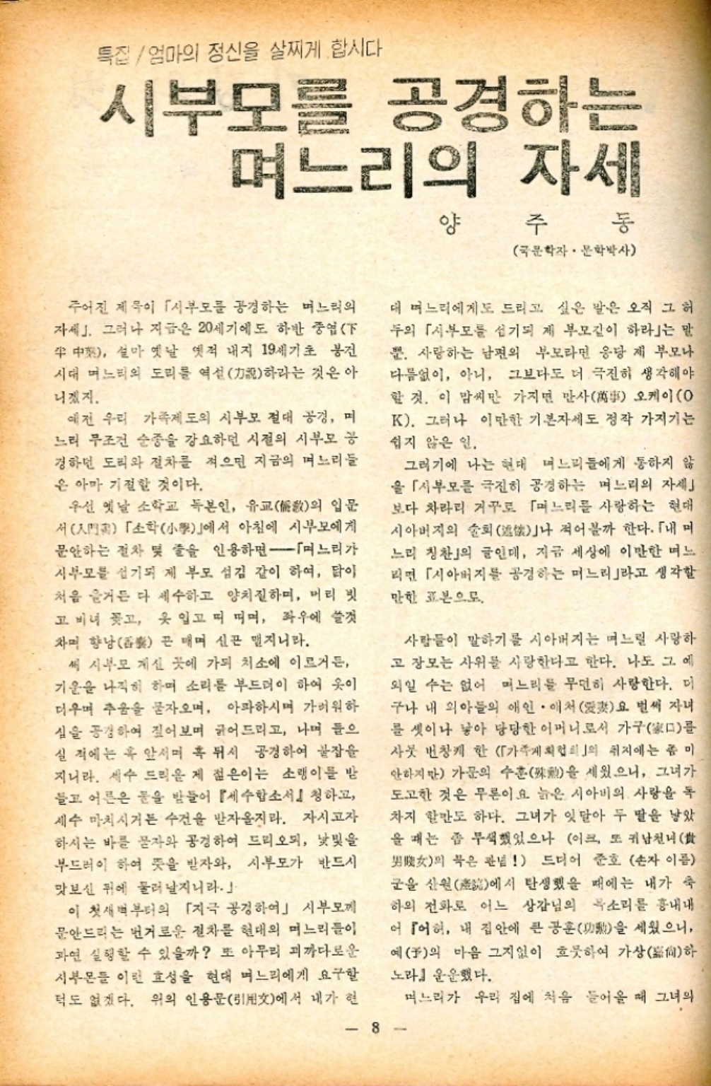 ﻿  특집 엄마의 정신을 살찌게 합시다. 시부모를 공경하는 며느리의 자세 양 주 동 국문학자. 문학박사 주어진 제목이 시부모를 공경하는 며느리의 자세. 그러나 지금은 20세기에도 하반 중엽F 中 설마 옛날 옛적 내지 19세기초 봉건 시대 며느리의 도리를 역설說하라는 것은 아 니겠지. 예전 우리 가족제도의 시부모 절대 공경 며 느리 무조건 순종을 강요하던 시절의 시부모 공 경하던 도리와 절차를 적으면 지금의 며느리들 은 아마 기절할 것이다. 우선 옛날 소학교 독본인 유교敎의 입문 서門「소학小學」에서 아침에 시부모에게 문안하는 절차 및 줄을 인용하면 며느리가 시부모를 섬기되 제 부모 섬김 같이 하여 닭이 처음 즐거든 다 세수하고 양치질하며 머리 빗 고 비녀 꽂고 옷 입고 띠 띠며 좌우에 쓸것 자미 향낭 끈 매며 신폰 맵지니라. 써 시부모 계신 곳에 가되 처소에 이르거든 기운을 나직히 하며 소리를 부드러이 하여 옷이 더우며 추움을 묻자오며 아파하시며 가벼워하 심을 공경하여 짚어보며 긁어드리고 나며 들으 실적에는 혹 앞서며 혹 뒤서 공경하여 꿀잠을 지니라. 세수 드리운 제 젊은이는 소랭이를 받 들고 어른은 물을 받들어 『세수합소서 청하고 세수 마치시거든 수건을 받자올지라. 자시고자 하시는 바를 물자와 공경하여 드리오되 낯빛을 부드러이 하여 뜻을 받자와 시부모가 반드시 맛보신 뒤에 물러날지니라. 이 첫새벽부터의 「지극 공경하여」 시부모께 문안드리는 번거로운 절차를 현대의 며느리들이 과연 실행할 수 있을까 또 아무리 괴까다로운 시부몬들 이런 효성을 현대 며느리에게 요구할 턱도 없겠다. 위의 인용문引用文에서 내가 현 대 며느리에게도 드리고 싶은 말은 오직 그 허 두의 시부모를 섬기되 제 부모길이 하라」는 말 뿐. 사랑하는 남편의 부모라면 응당 제 부모나 다름없이 아니 그보다도 더 극진히 생각해야 할 것. 이 맘씨만 가지면 만사萬事 오케이O K. 그러나 이만한 기본자세도 정작 가지기는 쉽지 않은 일. 그러기에 나는 현대 며느리들에게 통하지 않 을 시부모를 극진히 공경하는 며느리의 자세 보다 차라리 거꾸로 「며느리를 사랑하는 현대 시아버지의 술회述나 적어볼까 한다. 「내며 느리 칭찬」의 글인데 지금 세상에 이만한 며느 리면 「시아버지를 공경하는 며느리라고 생각할 만한 표본으로. 사람들이 말하기를 시아버지는 며느릴 사랑하 고 장모는 사위를 사랑한다고 한다. 나도 그 에 외일 수는 없어 며느리들 무던히 사랑한다. 미 구나 내 아들의 애인 애처 張요 벌써 자녀 를 셋이나 낳아 당당한 어머니로서 가구를 사뭇 번창케 한 「가게 회협회의 취지에는 좀 안하지만 가문의 수훈을 세웠으니 그녀가 도고한 것은 무른이요 늙은 시아비의 사랑을 독 차지 할만도 하다. 그녀가 잇달아 두 딸을 낳았 을 때는 좀 무색했었으나 이크 또 귀남천녀★ 男의 묵은 관념 드디어 준호 손자 이름 군을 산원에서 탄생했을 때에는 내가 숙 하의 전화로 어느 상감님의 목소리를 흉내내 어 어허 내 집안에 큰 공훈 세웠으니 을 예의 마음 그지없이 흐뭇하여 가상尙하 노라』 운운했다. 8 며느리가 우리 집에 처음 들어올 때 그녀의