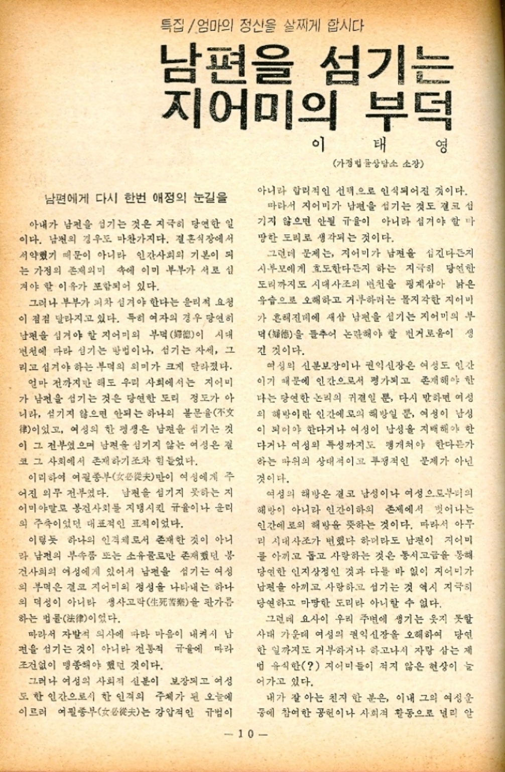 ﻿  특집 엄마의 정신을 살찌게 합시다 남편을 섬기는 지어미의 부덕 이 태 영 가정법률상담소 소장 남편에게 다시 한번 애정의 눈길을 아내가 남편을 섬기는 것은 지극히 당연한 일 이다. 남편의 경우도 마찬가지다. 결혼식장에서 서약했기 때문이 아니라 인간사회의 기본이 되 는 가정의 존재의미 속에 이미 부부가 서로 심 겨야 할 이유가 포함되어 있다. 그러나 부부가 피차 심겨야 한다는 윤리적 요청 이 점점 달라지고 있다. 특히 여자의 경우 당연히 남편을 섬겨야 할 지어미의 부떡이 시대 변천에 따라 섬기는 방법이나 섬기는 자세 그 리고 섬겨야 하는 부먹의 의미가 크게 달라졌다. 얼마 전까지만 해도 우리 사회에서는 지어미 가 남편을 섬기는 것은 당연한 도리 정도가 아 니라 섬기지 않으면 안되는 하나의 불문율 律이었고 여성의 한 평생은 남편을 섬기는 것 이 그 전부였으며 남편을 섬기지 않는 여성은 걸 코 그 사회에서 존재하기조차 힘들었다. 이리하여 여괼종부女必從夫만이 여성에게 주 어진 의무 전부였다. 남편을 섬기지 못하는 지 어미야말로 봉건사회를 지탱시킨 규율이나 울리 의 주축이었던 대표적인 표적이었다. 이렇듯 하나의 인격체로서 존재한 것이 아니 라 남편의 부속품 또는 소유물로만 존재했던 봉 건사회의 여성에게 있어서 남편을 섬기는 여성 의 부먹은 결코 지어미의 정성을 나타내는 하나 의 덕성이 아니라 생사고락生死을 판가름 하는 법률이었다. 따라서 자발적 의사에 따라 마음이 내켜서 남 편을 섬기는 것이 아니라 전통적 규율에 따라 조건없이 맹종해야 했던 것이다. 아니라 합리적인 선택으로 인식되어진 것이다. 따라서 지어미가 남편을 섬기는 것도 결코 섭 기지 않으면 안될 규율이 아니라 섬겨야 할 마 땅한 도리로 생각되는 것이다. 그런데 문제는 지어미가 남편을 섬긴다든지 시부모에게 효도한다든지 하는 지극히 당연한 도리까지도 시대사조의 변천을 핑계삼아 낡은 유습으로 오해하고 거부하려는 몰지각한 지어마 가 흔해진데에 새삼 남편을 섬기는 지어미의 부 덕德을 들추어 논란해야 할 번거로움이 생 긴 것이다. 여성의 신분보장이나 권익신장은 여성도 인간 이기 때문에 인간으로서 평가되고 존재해야 한 나는 당연한 논리의 귀결일 뿐 다시 말하면 여성 의 해방이란 인간에 의 해방일 뿐 여성이 남성 이 되어야 한다거나 여성이 남성을 지배해야 한 다거나 여성의 특성까지도 맹개처야 한다든가 하는 따위의 상대적이고 투쟁적인 문제가 아닌 것이다. 여성의 해방은 결코 남성이나 여성으로부터의 해방이 아니라 인간이하의 존재에서 벗어나는 인간에로의 해방을 뜻하는 것이다. 따라서 아무 리 시대사조가 변했다 하더라도 남편이 지어미 를 아끼고 돕고 사랑하는 것은 동서고금을 통해 당연한 인지상정인 것과 다를 바 없이 지어미가 남편을 아끼고 사랑하고 섬기는 것 역시 지극히 당연하고 마땅한 도리라 아니할 수 없다. 그런데 요사이 우리 주변에 생기는 웃지 못할 사태 가운데 여성의 권익신장을 오해하여 당연 한 일까지도 거부하거나 하고나서 자랑 삼는 제 법 유식한 지어미들이 적지 않은 현상이 늘 어가고 있다. 그러나 여성의 사회적 신분이 보장되고 여성 도 한 인간으로서 한 인격의 주체가 된 오늘에 이르러 여필종부女必從夫는 강압적인 규범이 동에 참여한 공헌이나 사회적 활동으로 널리 알 내가 잘 아는 친지 한 분은 이내 그의 여성운 10