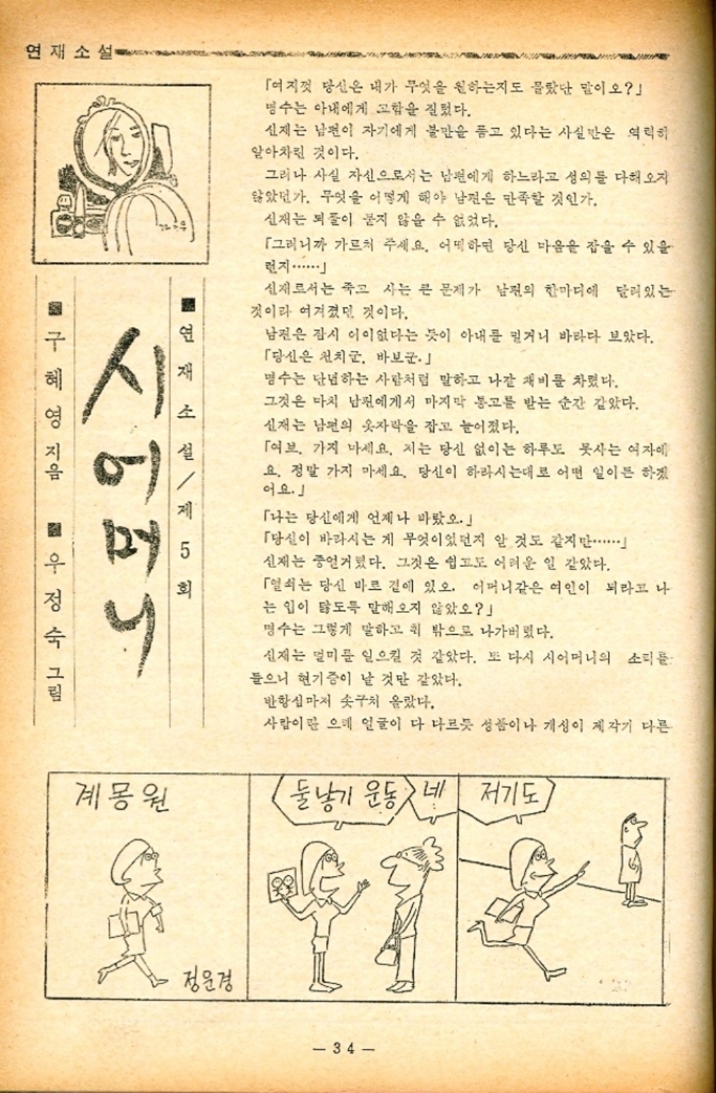 ﻿  연재소설 연재 소 5 회 「여지껏 당신은 내가 무엇을 원하는지도 몰랐단 말이오」 명수는 아내에게 고함을 질렀다. 신제는 남편이 자기에게 불만을 품고 있다는 사실만은 역력하 알아차린 것이다. 그러나 사실 자신으로서는 남편에게 하느라고 성의를 다해오자 않았던가. 무엇을 어떻게 해야 남편은 만족할 것인가. 신재는 되풀이 묻지 않을 수 없었다. 「그러니까 가르쳐 주세요. 어떡하면 당신 마음을 잡을 수 있을 런지.........」 신재로서는 죽고 사는 큰 문제가 남편의 한마디에 달려있는 것이라 여겨졌던 것이다. 남편은 잠시 어이없다는 듯이 아내를 밀거니 바라다 보았다. 「당신은 천치군. 바보군. 명수는 단념하는 사람처럼 말하고 나갈 채비를 차렸다. 그것은 마치 남편에게서 마지막 통고를 받는 순간 같았다. 신재는 남편의 옷자락을 잡고 늘어졌다. 「여브 가지 마세요. 저는 당신 없이는 하루도 못사는 여자에 요. 정말 가지 마세요. 당신이 하라시는대로 어떤 일이든 하겠 어요.」 「나는 당신에게 언제나 바랐. 「당신이 바라시는 게 무엇이었던지 알 것도 같지만 신재는 중얼거렸다. 그것은 쉽고도 어려운 일 같았다. 「열쇠는 당신 바로 곁에 있오. 어머니같은 여인이 되라고 나 는 입이 닳도록 말해오지 않았오 명수는 그렇게 말하고 위 밖으로 나가버렸다. 신재는 멀미를 일으킬 것 같았다. 또 다시 시어머니의 소리를 들으니 현기증이 날 것만 같았다. 반항심마저 솟구쳐 올랐다. 사람이란 으레 얼굴이 다 다르듯 성품이나 개성이 제각기 다른 구혜영 지음 설제 bas 계몽원 둘낳기 운동 네 저기도 정운경 34