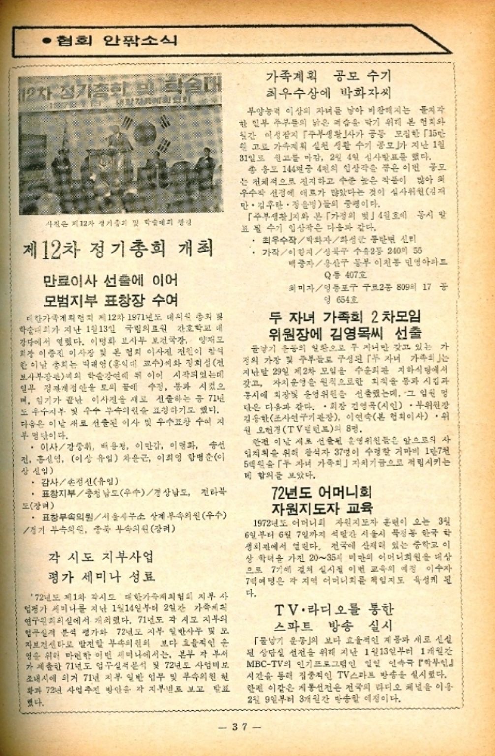 ﻿  •협회 안팎소식 12차 정기총회 번 학술대 1978113 사진은 지 12차 경기총회 및 학술대회 광경 제12차 정기총회 개최 만료이사 선출에 이어 모범지부 표창장 수여 대한가족계획협회 제12차 1971년도 대의원 총회 학술대회가 지난 1월 13일 국립의료원 간호학교 대 강당에서 열렸다. 이명화 보사부 보건국장 양재모 회장 이중진 이사장 및 본 협회 이사진 전원이 참석 한 이날 총회는 박태영 홍익대 교수씨와 정희섭전 보사부장관씨의 학술강연에 뒤 이어 시작되었는데 일부 정관개정안을 토의 끝에 수정 통과 시켰으 며 임기가 끝난 이사진을 새로 선출하는 등 71년 도 우수지부 및 우수 부속의원을 표창하기도 했다. 다음은 이날 새로 선출된 이사 및 우수표창 수여지 부명단이다. ・이사강중휘 배용장 이만갑 이명화 송선 전 홍신영 이상 유임 차윤근 이희영 합병준이 상신임 · 감사손정신유일 •표창지부충청남도우수경상남도 전라북 도장 . 표창부속의원서울사무소 상계부속의원우수 경기 부속의원 충북 부속의원강 각 시도 지부사업 평가 세미나 성료 72년도 제1차 각시도 대한가족계획협회 지부 사 엄평가 세미나를 지난 1월14일부터 2일간 가족계획 연구원회의실에서 개최했다. 71년도 각 시도 지부의 업무실적 분석 평가와 72년도 지부 일반사무 및 모 자보건센타로 발전할 부속의원의 보다 효율적인 운 영을 위해 마련한 이번 세미나에서는 본부 각 부서 가 제출한 71년도 업무실적분석 및 72년도 사업비보 조내시에 의거 71년 지부 일반 임무 및 부속의원 헌 황과 72년 사업 추진 방안을 각 지부별로 보고 발표 했다. 가족계획 공모 수기 최우수상에 박화자씨 부양능력 이상의 자녀를 낳아 비참해지는 지각 한 일부 주부들의 낡은 숨을 막기 위해 본 협회와 월간 여성잡지 「주부생활」사가 공동 모집한 「15만 원 고 가계획 실천 생활 수기 공모」가 지난 1일 31일로 신고를 마감 2월 4일 심사발표를 했다. 총 응모 144년중 4천의 입상작을 뽑은 이번 공모 는 전체적으로 진지하고 수준 높은 작품이 많아 우수작 선정에 애로가 많았다는 것이 심사위원김재 만. 김란. 정윤병들의 중명이다. 「주부생활지와 본 「가정의 벗」 4월호에 동시 발 표필 수기 입상작은 다음과 같다. •최우수작박화자화성 동탄면 신리 가작이항지성북구 수유2동 240 55 백종자용산구 동부 이천동 민영아파트 Q동 407호 최미자영등포구 구로2동 809의 17 공 엉 654호 두 자녀 가족회 2차모임 위원장에 김영목씨 선출 물낳기 운동의 일환으로 두 자녀만 갖고 있는 가 정의 가장 및 주부들로 구성된 두 자녀 가족회 지난달 29일 제2차 모임을 수순회관 지하식당에서 갖고 자치 운영을 원칙으로한 회칙을 통과시킴과 동시에 회장못 운영위원을 선출했는데 그 임원 명 단은 다음과 같다. •회장 김영묵시인. 부위원장 김용한 조사연구기관장 이연숙본 협회이사·위 원 오현경 TV런트의 8명. 한편 이날 새로 선출된 운영위원들은 앞으로의 사 업계획을 위해 참석자 37명이 수령할 거마비 1만7천 5백원 자녀 가족회」자치기금으로 적립시키는 데 합의를 보았다. 72년도 어머니회 자원지도자 교육 1972년도 어머니회 자원지도자 훈련이 오는 3일 6일부터 6월 7일까지 석달간 서울시 묵정동 한국 학 생회관에서 열린다. 전국에 산재해 있는 중학교 이 상·학력을 가진 20∼35세 미만의 어머니회원을 대상 으로 7기에 걸쳐 실시될 이번 교육의 예정 이수자 7백여명은 각 지역 어머니회를 책임지도 육성케 된 다. TV·라디오를 통한 스파트 방송 실시 「기 운동」의 보다 효율적인 계몽과 새로 신설 된 상담실 선전을 위해 지난 1월 13일부터 1개월간 MBCTV의 인기 프로그램인 일일 연속극 학부인』 시간을 통해 집중적인 TV 스마트 방송을 실시했다. 한편 이같은 게통선전은 전국의 라디오 채널을 이용 2일 9일부터 3개월간 방송할 예정이다. 37