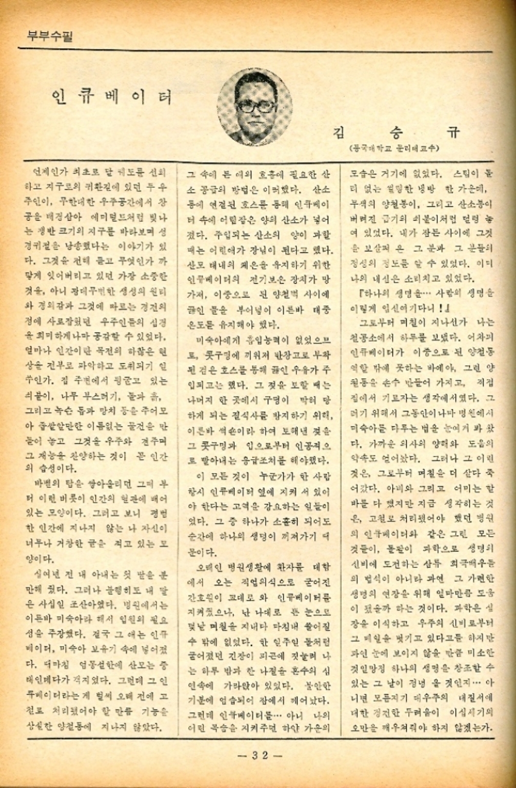 ﻿  부부수필 인큐베이터 언제인가 최초로 달 궤도를 선회 하고 지구로의 귀환길에 있던 투우 주인이 무한대한 우주공간에서 장 공을 배경삼아 에미멀드처럼 빛나 는 쟁반 크기의 지구를 바라보며 성 경귀절을 낭송했다는 이야기가 있 다. 그것을 전해 듣고 무엇인가 까 맣게 잊어버리고 있던 가장 소중한 것을 아니 광대무변한 생성의 원리 와 경외감과 그것에 따르는 경전의 정에 사로잡던 우주인들의 심경 윤희미하게나마 공감할 수 있었다. 얼마나 인간이란 목전의 하찮은 현 상을 전부로 파악하고 도취되기 일 쑤인가. 집 주변에서 뒹굴고 있는 붙이 나무 부스러기 돌과 흙 그리고 녹슨 돔과 망치 등은 주어 아 좁쌀알만한 이름없는 물건을 만 들어 놓고 그것을 우주와 견주며 그 재능을 찬양하는 것이 곧 인간 의 습성이다. 바벨의 탑은 쌓아올리던 그때 부 더 이런 비롯이 인간의 혈관에 배어 있는 모양이다. 그러고 보니 경범 한 인간에 지나지 않는 나 자신이 너무나 거창한 글을 적고 있는 모 양이다. 십여년 전 내 아내는 첫 딸을 분 만해 줬다. 그러나 불행히도 내 딸 은 사십일 조산아였다. 병원에서는 이른바 미숙아라 해서 입원의 필요 성을 주장했다. 결국 그 애는 인큐 베이더 미숙아 보유기 속에 넣어졌 다. 디마침 엄동설한에 산모는 중 태인데다가 지었다. 그런데 그 인 큐베이터라는 게 벌써 오래 전에 고 철로 처리됐어야 할 만큼 기능은 상실한 양철에 지나지 않았다. 그 속에 든 여의 호흡에 필요한 산 소 공급의 방법은 이러했다. 산소 등에 연결된 호스를 통해 인큐베이 더 속에 어림잡은 양의 산소가 넣어 졌다. 주입되는 산소의 양이 과할 때는 어린애가 장님이 된다고 했다. 산모 대내의 체온을 유지하기 위한 인큐베이터의 전기보온 장치가 망 가져 이중으로 된 양철벽 사이에 끓인 물을 부어넣어 이른바 대중 온도를 유지해야 했다. 미숙아에게 흡입능력이 없었으므 로 콧구멍에 끼워져 반장고로 부착 된 것은 호스를 통해 끓인 우유가 주 입되고는 했다. 그 것을 보할 때는 나머지 한 곳에서 구멍이 막혀 당 하게 되는 질식사를 방지하기 위해 이른바 썩숀이라 하여 토해낸 것을 그 콧구멍과 입으로부터 인공적으 로 받아내는 응급조치를 해야했다. 이 모든 것이 누군가가 한 사람 항시 인큐베이터 옆에 지켜서 있어 야 한다는 고역을 강요하는 일들이 었다. 그 중 하나가 소홀히 되어도 순간에 하나의 생명이 꺼져가기 때 문이다. 오태인 병원생활에 환자를 대함 에서 오는 직업의식으로 굳어진 간호원이 교대로 와 인큐베이터를 지켜졌으나 난 나대로 뜬 눈으로 몇날 며칠을 지내다 마침내 쓸어질 수 밖에 없었다. 한 일주일 돌처럼 굳어졌던 긴장이 피곤에 짓눌려나 는 하루 밤과 한 나절을 혼수의 심 연속에 가라앉아 있었다. 불안한 기분에 엄습되어 잠에서 깨어났다. 그런데 인큐베이터를... 아니 나의 어린 목숨을 지켜주면 하얀 가운의 32 김 동국대학교 문리대 교수 규 모습은 거기에 없었다. 스팀이 돌 리 없는 설명한 냉방 한 가운데 무색의 양철봉이 그리고 산소이 버려진 금기의 쇠붙이처럼 덜렁 농 여 있었다. 내가 잠든 사이에 그것 보살펴 온 그 분과 그 분들의 정성의 정도를 알 수 있었다. 이디 나의 내심은 소리치고 있었다. 「하나의 생명을... 사람의 생명을 이렇게 임신여기다니 그로부터 며칠이 지나선가 나는 철공소에서 하루를 보냈다. 어차피 인큐베이터가 이중으로 된 양철동 역할 밖에 못하는 바에야 그런 양 철동을 손수 만들어 가지고 직접 집에서 기르자는 생각에서였다. 그 러기 위해서 그동안이나마 병원에서 미숙아를 다루는 법을 눈여겨 봐왔 다. 가까운 의사의 양해와 도음의 약속도 얻어놨다. 그러나 그 어린 것은 그로부터 며칠은 더 살다 죽 어갔다. 아비와 그리고 어미는 할 바를 다 했지만 지금 생각하는 것 은 고철로 처리됐어야 했던 병원 의 인큐베이터와 같은 그런 모든 것들이 돌팔이 과학으로 생명의 신비에 도전하는 삼류 희극배우는 의 법석이 아니라 과연 그 가련한 생명의 연장을 위해 얼마만큼 도움 이 됐을까 하는 것이다. 과학은 실 장윤 이식하고 우주의 신비로부터 그 메일을 벗기고 있다고들 하지만 파인 눈에 보이지 않을 만큼 미소한 것일망정 하나의 생명을 창조할 수 있는 그 날이 정녕을 것인지... 아 니면 모름지기 대우주의 질서에 대한 경건한 두려움이 이십세기의 오만을 깨우쳐줘야 하지 않겠는가.