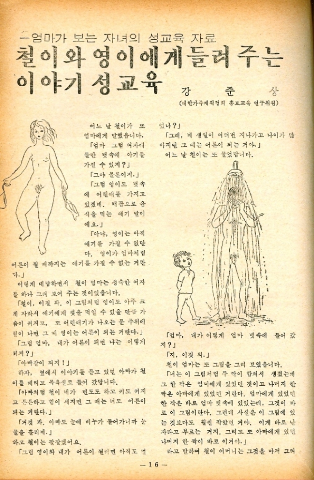 ﻿  엄마가 보는 자녀의 성교육 자료 철이와 영이에게들려 주는 이야기 성교육 강 준 상 대한가족계획협회 홍보교육 연구위원 어느 날 철이가 또 엄마에게 말했읍니다. 「엄마 그럼 여자애 들만 뱃속에 아기물 가질 수 있지 「그야 물론이지. 「그럼 영이도 뱃속 에 어린애를 가지고 있겠네. 배꼽으로 음 식을 먹는 애기 말이 에요.」 「아냐 영이는 아직 애기를 가질 수 없단 다. 영이가 엄마처럼 어른이 될 때까지는 애기를 가질 수 없는 거란 이렇게 대답하면서 철이 엄마는 성숙한 여자 를 하나 그려 보여 주는 것이었읍니다. 「철이 이걸 봐. 이 그림처럼 영이도 아주 크 게 자라서 애기에게 젖을 먹일 수 있을 만큼 가 슴이 커지고 또 어린애기가 나오는 문 주위에 털이 나면 그 영이는 어른이 되는 거란다.」 「그럼 엄마 내가 어른이 되면 나는 어떻게 보지 「아빠같이 되지 하자 옆에서 이야기를 듣고 있던 아빠가 철 이를 데리고 목욕실로 들어 갔답니다. 「아빠처럼 철이 네가 면도도 하고 키도 커지 고 튼튼하고 힘이 세지면 그 때는 너도 어른이 되는 거란다.」 「거짓 봐. 아빠도 눈에 비누가 들어가니까 눈 꿀을 흘리네.」 하고 철이는 깔깔댔어요. 었나」 「그래 네 생일이 여러번 지나가고 나이가 많 아지면 그 때는 어른이 되는 거야. 어느 날 철이는 또 물었답니다. 「엄마 내가 어떻게 엄마 뱃속에 들어갔 지 「자 이것 봐.」 철이 엄마는 또 그림을 그려 보였읍니다. 「너는 이 그림처럼 두 작이 합쳐서 생겼는데 그 한 짝은 엄마에게 있었던 것이고 나머지 한 짝은 아마에게 있었던 거란다. 엄마에게 있었던 한 작은 바르 엄마 뱃속에 있었는데 그것이 바 로 이 그림이란다. 그런데 사실은 이 그림에 있 는 것보다도 훨씬 작았던 거야. 이게 바로 난 자라고 부르는 거지. 그리고 또 아빠에게 있던 나머지 한짝이 바로 이거야.」 「그럼 영이와 내가 어른이 될려면 아직도 멀 16 라고 말하며 철이 어머니는 그것을 마저 그려