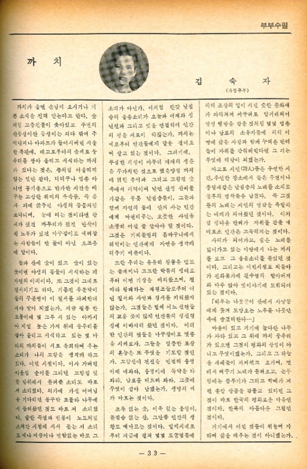 ﻿  까치 김 숙 부부수필 자 까치가 울면 손님이 오시기나 기 큰 소식을 전해 받는다고 한다. 숲 처럼 고층건물이 솟아있고 주변의 산등성이란 등성이는 죄다 깎여 주 덕단지나 아파트가 들어서버린 서울 한복판에 태고로부터의 솜씨로 둥 우리를 쌓아 올리고 서식하는 까치 가 있다는 것은 좀처럼 어울리지 앓는 일만 같다. 더더구나 업종 아 니면 공기총으로 한가한 시간을 데 구는 고상한 취미의 족속들 즉 흡 사피에 굶주린 야생의 동물처럼 쏘다니며 눈에 띄는 것이라면 참 새가 됐건 까투리가 됐건 만삭이 된 노두가 됐건 마구잡이로 때려잡 는 사람들이 한 푼이 아닌 요즈음 에 말이다. 들과 산에 숲이 있고 숲이 있는 곳이면 야생의 동물이 서식하는 게 자연의 이치이다. 또 그것이 그대로 질서이기도 하다. 기름진 우둔박이 들의 무분별이 이 질서를 파괴한 서야 말이 되겠는가. 지금 필동 한 모퉁이에 몇 그루 서 있는 아까시 아 제일 높은 가지 위에 우리를 쌓아 올리고 서식하고 있는 몇 마 리의 까치들이 서로 유희하며 우는 소리가 나의 고향을 생각케 하고 있다. 어린 시절이다. 이사 가버린 이웃집 순이를 그리던 고향집 뒷 풀 위에서 들려준 소리도 바로 저 소리였다. 외가에 가신 어머님 을 기다리던 동구밖 포플라 나무에 서 들려왔던 것도 바로 저 소리였 다. 숱한 곡절과 변동이 노도처럼 스쳐간 시점에 서서 듣는 저 소리 도예나 지금이나 변함없는 바로 그 소리가 아닌가. 이처럼 한갓 날집 승의 울음소리가 오늘과 어제와 년전과 그리고 잇을 연결하여 인간 의 정을 새로이 하잖는가. 까치는 예로부터 인간들에게 말을 걸어오 며 살고 있는 것이다. 그러기에 무심한 세정이 아무리 개개의 생존 윤 무가치한 것으로 했을망정 까치 에 얽힌 추억과 그리고 고향길 숲 속에서 퍼덕이며 날던 산경 산비둘 기같은 무릇 날짐승들이 그들과 함께 자연의 품에 안겨 사는 인간 에게 마권리주는 흐뭇한 사인을 소중히 여길 줄 알아야 할 것이다. 그것은 기계문명의 틈바구니에서 허덕이는 인간에게 자연을 생각 해주기 때문이다. 또한 우리는 유유히 창공을 맴도 는 개미나 고고한 학문의 생태대로 부터 어떤 기상을 배워왔으며 철 따라 왕래하는 게들로부터 어 먼 질서와 사연과 정서를 키워왔지 않는가. 그것들은 벌써 어느 선현들 의 교훈 낫지 않게 인간들의 정신형 성에 이바지해 왔던 것이다. 이러 한 인간의 벗들을 마구잡이로 몇종 을 시켜보자. 그들은 멸종한 포살 의 본능은 또 무엇을 기도할 것인 가. 고압선에 전선을 인정해 운명 이에 대봐라. 웅덩이에 독약을 타 파라. 남포를 터트려 봐라. 그곳에 무엇이 살아 남겠는가. 생명의 씨 가 마르는 것이다. 조류 없는 숲 어족 없는 웅덩이 짐승 없는 산 그만큼 인간의 생 활도 메마르는 것이다. 일제시대로 부터 지금에 걸쳐 몇몇 도굴범들에 33 가정주부 의해 조상의 얼이 서린 슷한 문화재 가 파헤쳐져 싸구려로 암거래되어 엉덩 행방을 감춘 것처럼 몇몇 업종 이나 남포의 소유자들에 의해 이 땅에 삼은 사람과 함께 누려온 반려 들이 자취를 감춰버린다면 그리는 무엇에 해당이 되겠는가. 자고로 시인詩人들은 우연한 시 간 우연한 장소에서 들은 두견이나 종달새같은 날짐승의 노래를 소재로 불후의 명작들을 남겼다. 즉 그것 들의 노래는 시인의 영감을 촉발하 는 매개가 되어왔던 것이다. 이처 덤 정다운 반려가 자취를 감춘 매 비로소 인간은 고복해지는 것이다. 사태가 되어가고 숲은 노래를 잃어가고 있는 마당에서 나는 까지 를 보고 그 울음소리를 들었던 것 이다. 그리고는 어린시절로 되돌아 가 진화롯가에 흰수염의 할아버지 와 마주 앉아 옛이야기에 도취되어 있는 것이다. 「하루는 나뭇꾼이 산에서 사냥꾼 에게 쫓겨 도망오는 노루를 나뭇단 속에 숨겼더란다.. 마을이 있고 거기에 높다란 나무 가 자라 있고 그 위에 까치 우리 가 있으면 그것이 평화의 상징이 아 니고 무엇이겠는가. 그리고 그 하늘 을 새들이 지저귀고 오가며 먼 데서 매꾸기 노래가 들려오고 논두 멍에는 뜸부기가 그리고 학떼가 저 편 순방 상공을 감돌고 있다면 그 것이 바로 한국의 평화로운 마음인 것이다. 한폭의 아름다운 그림인 것이다. 거기에서 어린 것들이 뛰놀며 자 라며 삶을 배우는 것이 아니겠는가...