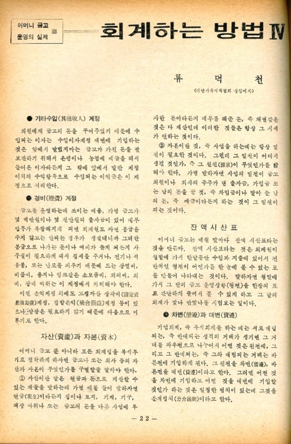 ﻿  어머니 글고 12 운영의 실제 회계하는 방법IV 류 덕 천 대한가족협회 상임이사 기타수입人 계정 회원에게 금고의 돈을 꾸어주었기 때문에 수 입되는 이자는 수입이자계정 대면에 기입하는 것은 앞에서 말했지마는 금고가 가진 돈을 잘 보관하기 위해서 은행이나 농협에 예금을 해서 들어온 이자라든지 그 밖에 앞에서 말한 계정 이외의 수익항목으로 수입되는 이익금은 이 계 정으로 처리한다. • 경비費 계정 금고를 운영하는데 쓰이는 비용 가령 금고가 몇 백만원이나 몇 천만원의 출자금이 있어 대부 업무가 복잡해지게 되면 회계원도 자연 봉급을 주지 않고는 안되는 경우가 생길테니까 그러한 봉급으로 나가는 돈이나 여비가 들게 되든지 사 무실이 필요하게 돼서 집세를 주거나 전기나 석 유불 또는 난로를 피우기 때문에 드는 광열비 비품비 용지나 잉크같은 소모품비 회의비 희 비 잡비 따위는 이 제정에서 처리해야 한다. 이런 손익계정 외에도 고정자산 상각비  계정 집합손익合損益계정 등이 있 으나 당장은 필요하지 않기 때문에 다음으로 미 루기로 한다. 자산産과 자본資本 어머니 금고 뿐 아니라 모든 회계법을 복식부 기로 정확하게 하자면 금고나 또는 회사 등의 자 산과 자본이 무엇인가를 구별할 줄 알아야 한다. 1 자산이란 말은 현금과 돈으로 계산할 수 있는 재물을 말하는데 가병 예를 들어 말하자면 현금金이라든지 집이나 토지 기계 기구 책상 따위나 또는 금고의 돈을 다른 사업에 투 자한 돈이라든지 대부를 해준 돈 즉 채권같은 것은 다 재산인데 이러한 것들은 항상 그 시세 가 변하는 것이다. 2 자본이란 것 즉 사업을 하는데는 항상 믿 전이 필요한 것이다. 그런데 그 밑천이 어디서 생긴 것인가 즉 그 원천源泉이 무엇인가를 밝 혀야 한다. 가맹 말하자면 사업의 밑천이 금고 회원이나 회사의 주주가 낸 출자금 가입금 또 는 남의 돈을 꾼 것 즉 차입금이나 받아 둔 남 의 돈 즉 예금이라든지 하는 것이 그 밑천이 되는 것이다. 잔액시산표 어머니 금고는 매월 말마다 잔액시산표라는 것을 만든다. 잔액시산표라는 것은 회계원이 월말에 가서 한달동안 수입과 지출에 있어서 전 반적인 형편이 어떤가를 한 눈에 볼 수 있는 표 를 만들어 나타내는 것이다. 말하자면 월말에 가서 그 달의 금고 운영상황형편을 한장의 표 로 간단하게 줄여서 볼 수 있게 하고 그 달의 회계가 맞나 안맞나를 시험보는 일이다. • 차변借과 대변 기업회계 즉 복식회계를 하는 데는 서로 대립 되는 즉 반대되는 성격의 거래가 생기면 그거 태를 좌우편으로 나누어서 어떤 것은 왼편에 그 리고 그 반대되는 즉 그와 대립되는 거래는 바 른편에 기입하게 된다. 그 왼편을 차변借 바 른편을 대변袋이라고 한다. 그러면 어떤 것 을 차변에 기입하고 어떤 것을 내면에 기입할 것인가 하는 것은 일정한 법칙이 있는데 그것을 분개법칙分이라고 한다. 22