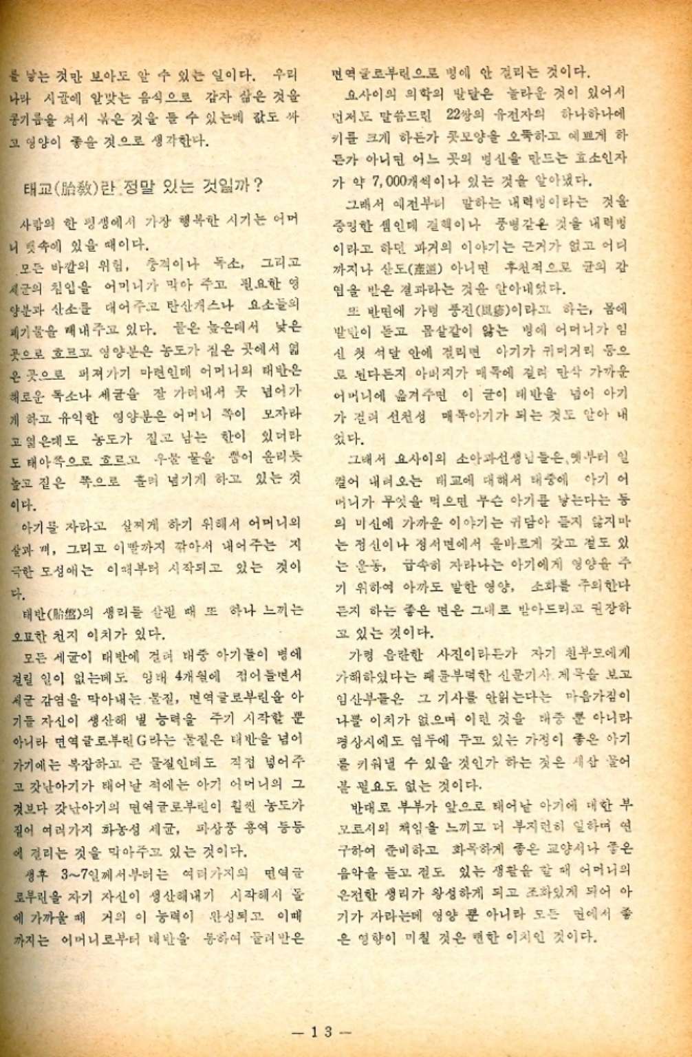 ﻿  를 낳는 것만 보아도 알 수 있는 일이다. 우리 나와 시골에 알맞는 음식으로 감자 삶은 것을 콩기름을 쳐서 볶은 것을 들 수 있는데 값도 싸 고 영양이 좋을 것으로 생각한다. 태교敎란 정말 있는 것일까 사람의 한 평생에서 가장 행복한 시기는 어머 니 뱃속에 있을 때이다. 모든 바깥의 위험 충격이나 독소 그리고 세균의 침입을 어머니가 막아 주고 필요한 영 양분과 산소를 대어주고 탄산개스나 요소들의 폐기물을 내주고 있다. 들은 높은데서 낮은 곳으로 흐르고 영양분은 농도가 짙은 곳에서 엷 은 곳으로 퍼져가기 마련인데 어머니의 태반은 해로운 독소나 세균을 잘 가려내서 못 넘어가 게 하고 유익한 영양분은 어머니 쪽이 모자라 고일은데도 농도가 짙고 남는 한이 있더라 도 태아쪽으로 흐르고 우물물을 뿜어 올리듯 높고 짙은 쪽으로 흘려 넘기게 하고 있는 것 이다. 아기를 자라고 살찌게 하기 위해서 어머니의 살과 끼 그리고 이빨까지 깎아서 내어주는 지 극한 모성애는 이때부터 시작되고 있는 것이 다. 태반 생리를 살필 때 또 하나 느끼는 의 오묘한 천지 이치가 있다. 모든 세균이 대반에 걸려 대중 아기들이 병에 걸릴 일이 없는데도 잉태 4개월에 접어들면서 세균 감염을 막아내는 물질 면역글로부린을 아 기들 자신이 생산해 낼 능력을 주기 시작할 뿐 아니라 면역글로부린 G라는 물질은 태반을 넘어 가기에는 복잡하고 큰 물질인데도 직접 넣어주 고 갓난아기가 태어날 적에는 아기 어머니의 그 것보다 갓난아기의 면역글로부린이 훨씬 농도가 짚어 여러가지 화농성 세균 파상풍 홍역 등등 에 걸리는 것을 막아주고 있는 것이다. 생후 37일께서부터는 여러가지의 면역글 로부린을 자기 자신이 생산해내기 시작해서 돌 에 가까울 때 거의 이 능력이 완성되고 이때 까지는 어머니로부터 태반을 통하여 물려받은 면역글로부린으로 병에 안 걸리는 것이다. 요사이의 의학의 발달은 놀라운 것이 있어서 먼저도 말씀드린 22쌍의 유전자의 하나하나에 키를 크게 하든가 콧모양을 오뚝하고 예쁘게 하 든가 아니면 어느 곳의 병신을 만드는 효소인자 가약 7000개씩이나 있는 것을 알아냈다. 그래서 예전부터 말하는 내력이라는 것을 증명한 셈인데 결핵이나 풍병같은 것을 내려 이라고 하면 과거의 이야기는 근거가 없고 어디 까지나 산도아니면 후천적으로 균의 감 임을 받은 결과라는 것을 알아내었다. 또 반면에 가령 풍진이라고 하는 몸에 발만이 듣고 몸살같이 앓는 병에 어머니가 임 신 첫 석달 안에 걸리면 아기가 귀머거리 등으 로 된다든지 아버지가 매독에 걸려 만삭 가까운 어머니에 옮겨주면 이 글이 배반을 넘어 아기 가 걸려 선천성 매독아기가 되는 것도 알아 내 었다. 그래서 요사이의 소아과선생님들은 옛부터 일 컬어 내려오는 태교에 대해서 태중에 아기 어 머니가 무엇을 먹으면 무슨 아기를 낳는다는 등 의 미신에 가까운 이야기는 귀담아 듣지 않지만 는 정신이나 정서면에서 올바르게 갖고 절도 있 는 운동 급속히 자라나는 아기에게 영양을 주 기 위하여 아까도 말한 영양 소화를 주의한다 든지 하는 좋은 면은 그대로 받아드리고 권장하 고 있는 것이다. 가령 음란한 사진이라든가 자기 친부모에게 가해하였다는 패륜부먹한 신문기사 제목을 보고 임산부들은 그 기사를 안읽는다는 마음가짐이 나쁠 이치가 없으며 이런 것을 태중 뿐 아니라 평상시에도 염두에 두고 있는 가정이 좋은 아기 를 키워낼 수 있을 것인가 하는 것은 새삼 물어 봄 필요도 없는 것이다. 반대로 부부가 앞으로 태어날 아기에 대한 부 모로서의 책임을 느끼고 더 부지런히 일하며 연 구하여 준비하고 화목하게 좋은 교양서나 좋은 음악을 듣고 절도 있는 생활을 할 때 어머니의 온전한 생리가 왕성하게 되고 조화있게 되어 아 기가 자라는데 영양 뿐 아니라 모든 면에서 좋 은 영향이 미칠 것은 뻔한 이치인 것이다. 13