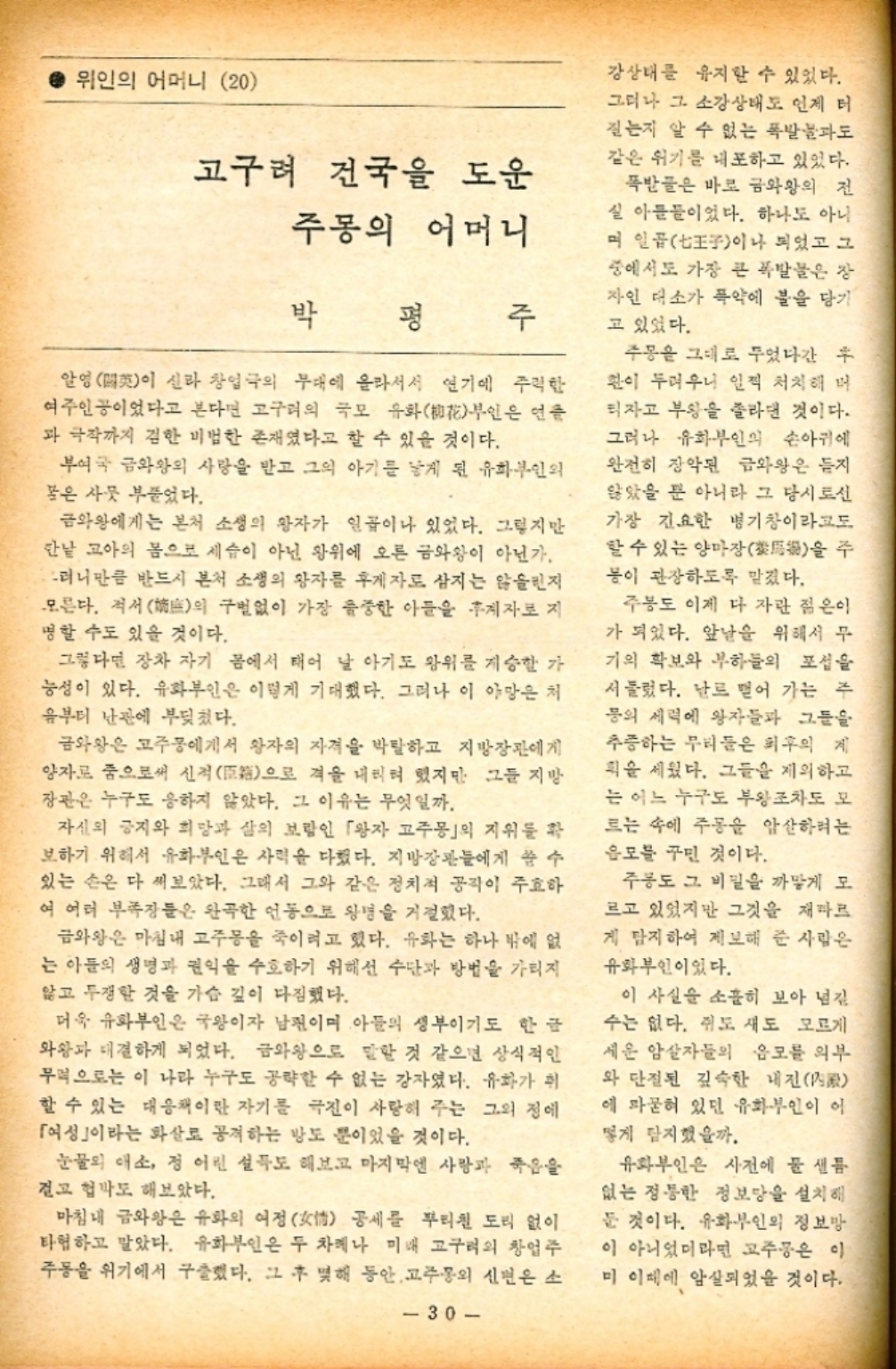 ﻿  위인의 어머니 20 고구려 건국을 도운 주몽의 어머니 박 평 주 알영閼이 신라 창업극의 무대에 올라서서 연기에 주력한 여주인공이었다고 본다면 고구려의 국모 유화花부인은 연 과 극작까지 겸한 비법한 존재였다고 할 수 있을 것이다. 부여국 금와왕의 사랑을 받고 그의 아기를 낳게 된 유화부인의 꽃은 사뭇 부풀었다. 금와왕에게는 본처 소생의 왕자가 일곱이나 있었다. 그렇지만 한낱 고아의 몸으로 세습이 아닌 왕위에 오른 금와왕이 아닌가. 그러니만큼 반드시 본처 소생의 왕자를 후계자로 삼지는 않을지 모른다. 적서 嫡의 구별없이 가장 중한 아들을 후계자로 지 명할 수도 있을 것이다. 그렇다면 장차 자기 몸에서 태어 날 아기도 왕위를 계승할 가 능성이 있다. 유화부인은 이렇게 기대했다. 그러나 이 야망은 처 음부터 난관에 부딪쳤다. 금와왕은 고주몽에게서 왕자의 자격을 박탈하고 지방장관에게 양자로 줌으로써 신적 격을 내리려 했지만 그들 지방 으로 장관은 누구도 응하지 않았다. 그 이유는 무엇일까. 자신의 긍지와 희망과 삶의 보람인 「왕자 고주몽」의 지위를 확 보하기 위해서 유화부인은 사력을 다했다. 지방장관들에게 쓸 수 있는 손은 다 써보았다. 그래서 그와 같은 정치적 공작이 주효하 여 여러 부족장들은 완곡한 언동으로 왕명을 거절했다. 금와왕은 마침내 고주몽을 죽이려고 했다. 유화는 하나 밖에 없 는 아들의 생명과 권익을 수호하기 위해선 수단과 방법을 가리지 않고 투쟁한 것을 가슴 깊이 다짐했다. 더욱 유화부인은 국왕이자 남편이며 아들의 생부이기도 한 글 와왕과 대결하게 되었다. 금와왕으로 말할 것 같으면 상식적인 무적으로는 이 나라 누구도 공략할 수 없는 강자였다. 유화가 휘 할 수 있는 대응책이란 자기를 극진이 사랑해 주는 그의 정에 「여성이라는 화살로 공격하는 방도 뿐이었을 것이다. 눈물의 애정 어린 설득도 해보고 마지막엔 사랑과 죽음을 걸고 협박도 해보았다. 마침내 금와왕은 유화의 여정 情 공세를 뿌리친 도리 없이 타협하고 말았다. 유화부인은 두 차례나 미래 고구려의 창업주 주동을 위기에서 구출했다. 그 후 몇해 동안 고주몽의 신원은 소 30 강상태를 유지할 수 있었다. 그러나 그 소강상태도 언제 터 질는지 알 수 없는 폭발물과도 같은 위기를 내포하고 있었다. 폭발물은 바로 금와왕의 전 실 아들들이었다. 하나도 아니 며 일곱이나 되었고 그 중에서도 가장 큰 폭발물은 장 자인 대소가 폭약에 불을 당기 고 있었다. 주몽을 그대로 두었다간 후 환이 두려우니 일찍 처치해 버 티자고 부왕을 졸라댄 것이다. 그러나 유화부인의 손아귀에 완전히 장악된 금와왕은 듣지 않았을 뿐 아니라 그 당시로선 가장 긴요한 병기창이라고도 할 수 있는 양마장馬을 주 이 관장하도록 맡겠다. 주봉도 이제 다 자란 젊은이 가 되었다. 앞날을 위해서 무 기의 확보와 부하들의 포섭을 서둘렀다. 날로 뻗어 가는 주 등의 세력에 왕자들과 그들을 추종하는 무리들은 최후의 계 획을 세웠다. 그들을 제외하고 는 어느 누구도 부왕조차도 모 르는 속에 주몽을 암살하려는 음모를 꾸민 것이다. 주용도 그 비밀을 까맣게 모 르고 있었지만 그것을 재따르 게 탐지하여 제보해 준 사람은 유화부인이었다. 이 사실을 소홀히 보아 넘길 수는 없다. 쥐도 새도 모르게 세운 암살자들의 음모를 외부 와 단절된 깊숙한 내전殿 에 파묻혀 있던 유화부인이 이 떻게 탐지했을까. 유화부인은 사전에 물 샐틈 없는 정통한 정보망을 설치해 둔 것이다. 유화부인의 정보방 이 아니었더라면 고주몽은 이 미 이때에 암살되었을 것이다.