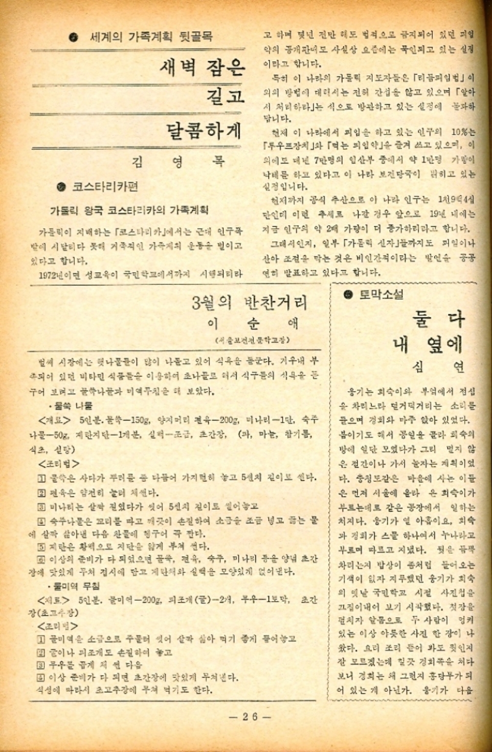 ﻿  ● 세계의 가족계획 뒷골목 새벽 잠은 길고 달콤하게 김 영목 코스타리카편 가톨릭 왕국 코스타리카의 가족계획 가톨릭이 지배하는 「코스타리카」에서는 근대 인구꼭 밤에 시달리다 못해 거족적인 가족계획 운동을 벌이고 있다고 합니다. 고 하며 몇년 전만 해도 법적으로 금지되어 있던 피일 약의 공개판매도 사실상 요즘에는 묵인되고 있는 실정 이라고 합니다. 특히 이 나라의 가톨릭 지도자들은 「리듬피임법」이 외의 방법에 대해서는 전혀 간섭을 않고 있으며 「알아 서 처리하라」는 식으로 방관하고 있는 실정에 불과하 답니다. 현재 이 나라에서 피임을 하고 있는 인구의 10는 「루프장치」 「먹는 피임약을 즐겨 쓰고 있으며 이 외에도 매년 7만명의 임산부 중에서 약 1만명 가방이 낙태를 하고 있다고 이 나라 보건당국이 밝히고 있는 실정입니다. 현재까지 공식 추산으로 이 나라 인구는 1천9백4십 단인데 이런 추세로 나간 경우 앞으로 19년 내에는 지금 인구의 약 2배 가량이 더 증가하리라고 합니다. 그래서인지 일부 「가톨릭 신자까지도 파일이나 산아 조건을 막는 것은 비인간적이라는 발언을 공공 연히 발표하고 있다고 합니다. 1972년이면 성교육이 국민학교에서까지 시행되리라 3월의 반찬거리 이 순 애 서울보건전문학교장 부 벌써 시장에는 햇나물들이 많이 나돌고 있어 식욕을 돋군다. 기 되어 있던 비타민 식품들을 이용하여 초나물로 해서 식구들의 식욕을 듣 구어 보려고 꿀쑥나물과 미역무침을 해 보았다. •물쑥 나물 재료 5인분. 문쑥150g 양지머리 숙200g 미나리1단 숙주 나물50g 계란지단1개분 실퍽조금 초간장 파 마늘 참기름 식초 설탕 조리법 물은 사다가 부러를 좀 다듬어 가지런히 놓고 5인치 길이로 썬다.  편육은 얌전히 눌러 채썬다. 미나리는 살짝 진였다가 씻어 5센치 길이로 썰어놓고 숙주나물은 꼬리를 따고 깨끗이 손질하여 소금을 조금 넣고 끓는 물 에 살짝 삶아낸 다음 찬물에 헹구어 꼭 깐다. 지란은 황색으로 지단을 얇게 부쳐 썬다. 교 이상의 준비가 다 되었으면 꿀쏙 연육 숙주 미나리 등을 양념 초간 장에 맛있게 무처 접시에 담고 계란해와 실력을 모양있게 얹어낸다. ・물미역무침 재료 5인분. 물미역200g 피조개 글2개 무우1토막 초간 장초고수장 조리  1 물미역은 소금으로 주물러 잇어 살짝 삶아 먹기 좋게 들어놓고 2 이나 피조개도 손질하여 놓고 ▪ 무우를 곱게 채 썬 다음 ▪ 이상 준비가 다 되면 초간장에 맛있게 무쳐낸다. 식성에 따라서 초고추장에 무쳐 먹기도 한다. 토막소설 둘다 내 옆에 심 연 옹기는 희숙이와 부엌에서 점심 을 차리느라 덜거덕거리는 소리를 들으며 경치와 마주 앉아 있었다. 봄이기도 해서 공일을 골라 희숙의 방에 일단 모였다가 그리 멀지 않 은 절간이나 가서 눈자는 계획이었 다. 충청도같은 마을에 사는 이들 은 먼저 서울에 올라 온 희숙이가 부르는데로 같은 공장에서 일하는 처지다. 웅기가 열 아홉이요 희숙 과 정희가 스물 하나여서 누나라고 부르며 따르고 지녔다. 뒷을 듬뿍 차리는지 밥상이 좀처럼 들어오는 기색이 없자 지루했던 웅기가 최숙 의 옛날 국민학교 시절 사진첩을 끄집어내어 보기 시작했다. 첫장을 펼치자 알몸으로 두 사람이 엉키 있는 이상 야릇한 사진 한 장이 나 왔다. 요리 조리 뜯어 봐도 인지 잘 모르겠는데 힐끗 경희쪽 처다 보니 경희는 왜 그런지 홍당무가 되 어 있는 게 아닌가. 웅기가 다음 26