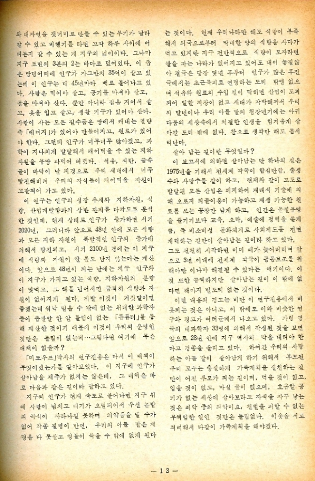 ﻿  와 대자연을 잿더미로 만들 수 있는 무기가 날라 갈 수 있고 비행기를 타면 고작 하루 사이에 어 디든지 갈 수 있는 게 지구의 넓이이다. 그나마 지구 표면의 3분의 2는 바다로 덮여있다. 이 은 땅덩어리에 인구가 자그만치 35억이 살고 있 는데 이 인구는 데 45년마다 배로 불어나고 있 다. 사람은 먹어야 살고 공기를 마셔야 살고 물을 마셔야 산다. 뿐만 아니라 집을 지어서 살 고 옷을 입고 살고 생활 기구가 있어야 산다. 사람이 사는 모든 필수품은 땅에서 캐내는 열량 즉 「에너지」가 있어야 만들어지고 원료가 있어 야 한다. 그런데 인구가 너무너무 많아졌고 과 학이 지나치게 발달해서 캐어먹을 수 있는 지하 자원을 몽땅 파먹어 버렸다. 석유 석탄 금속 골이 바닥이 날 지경으로 우리 세대에서 너무 탕진해버려 우리의 자식들이 캐어먹을 자신이 갈되어 가고 있다. 이 연구는 인구의 성장 추세와 지하자원 식 량 산업개발량과의 상관 관계를 다각도로 분석 한 것인데 현재 상태로 인구가 증가하면 서기 2020년 그러니까 앞으로 48년 안에 모든 식량 과 모든 지하 자원이 폭발적인 인구의 증가에 의해서 탕진되고 시기 2100년 경에는 이 지구 에 식량과 자원이 한 틀도 남지 않는다는 계산 이다. 앞으로 48년이 되는 날에는 지구 인구와 이 지구가 가지고 있는 식량 지하자원의 분량 이 맞먹고 그 해를 넘어서면 급격히 식량과 자 원이 없어지게 된다. 제발 이것이 거짓말이던 좋겠는데 워낙 믿을 수 밖에 없는 위대한 과학자 들이 좁쌀알 한 알 틀림이 없는 「퓨터」를 등 해 계산한 것이기 때문에 이것이 우리의 운명인 것만은 들림이 없는데 그렇다면 여기에 무슨 대책이 없을까 「미도우즈박사의 연구진용은 다시 이 대책이 무엇이겠는가를 알아보았다. 이 지구에 인구가 살아남을 재주가 없지는 않은데 그 대책은 바 로 다음과 같은 길이라 말하고 있다. 지구의 인구가 현재 속도로 불어나면 지구 위 에 사람이 넘치고 대기가 오염되어서 우선 논밤 의 곡식이 자라나길 못하며 의약품을 낼 수가 없어 각종 질병이 만연 우리의 아들 딸은 제 는 것이다. 현재 우리나라만 해도 식량이 부족 해서 외국으로부터 막대한 양의 식량을 사다가 먹고 있지만 지구 전반적으로 식량이 모자라면 쌀을 파는 나라가 없어지고 있어도 내어 놓질 않 아 결국은 당장 몇년 후부터 인구가 많은 후진 국에서는 초근목피로 연명하는 도리 밖엔 없으 며 석유와 원료의 수입 길이 막히면 산업이 도피 되어 일할 직장이 없고 세대가 각박해져서 우리 의 말년이나 우리 아들 딸의 청장년기에는 아귀 다툼의 세상속에서 처절한 인생을 힘겨웁게 산 아갈 도리 밖에 없다. 참으로 생각만 해도 몹시 리난다. 살아 남는 길이란 무엇일까 이 보고서에 의하면 살아남는 단 하나의 길은 1975년을 기해서 전세계 각국이 합심단함 출생 수와 사망수를 같이 하고 현재와 같이 고도로 발달된 모든 산업은 폐지하여 재래식 기술에 의 해 오로지 퇴물이용이 가능하고 재생 가능한 원 료를 쓰는 공장만 남게 하고 인간은 물질문명 을 즐기기보다 교육 오라 예술에 정력을 쏟게 금 즉 비소비성 문화체제로 사회제도를 전면 개혁하는 길만이 살아남는 길이라 하고 있다. 그도 천천히 시작하면 이미 떼가 늦어버리며 앞 으로 3년 이내에 전세계 각국이 공동보조를 취 해야만 이나마 해결될 수 있다는 얘기이다. 이 것 또한 끔찍하지만 살아남는 길이 이 밖에 없 다면 해야지 별도리 없는 것이다. 이런 내용의 경고는 비단 이 연구진용에서 비 못되는 것은 아니고 이 밖에도 이와 비슷한 연 구와 경고가 여러군에서 나오고 있다. 가령 영 국외 대과학자 33명에 의해서 작성된 것을 보면 앞으로 28년 안에 지구 역사의 막을 내려야 한 다고 경종을 울리고 있다. 하여간 우리의 사랑 하는 아들 말이 살아남게 하기 위해서 부모된 우리 모두는 충실하게 가족계획을 실천하는 길 만이 어진 부모가 되는 길이며 먹을 것이 없고 입을 것이 없고 마실 물이 없으며 호흡할 공 기가 없는 세상에 살아보라고 자식을 자꾸 낳는 것은 죄악 중의 죄악이요 천벌을 피할 수 없는 무책임한 일인 것만은 틀림없다. 이웃을 서로 격려해서 다같이 가족계획을 해야겠다. 명을 다 못살고 병들어 죽을 수 밖에 없게 된다 13