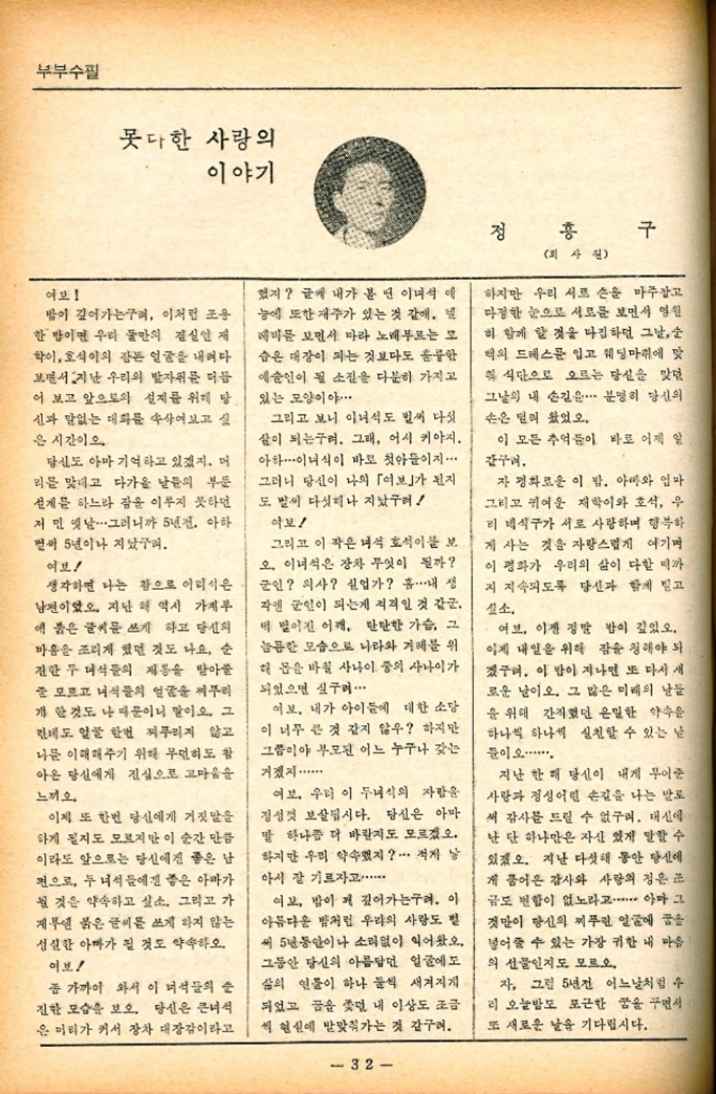 ﻿  부부수필 못다한 사랑의 이야기 여보 밤이 깊어가는구려 이처럼 조용 한 밤이면 우리 둘만의 결실인 재 학이 호석이의 잠든 얼굴을 내려다 보면서 지난 우리의 발자취를 더듬 어 보고 앞으로의 설계를 위해 당 신과 없는 대화를 속삭여보고 싶 은 시간이오.. 당신도 아마 기억하고 있겠지. 머 리를 맞대고 다가올 날들의 부문 계를 하느라 잠을 이루지 못하던 저 먼 옛날 그러니까 5년전. 아하 벌써 5년이나 지났구려. 여보 생각하면 나는 참으로 어리석은 남편이었다. 지난 해 역시 가계부 에 붉은 글씨를 쓰게 하고 당신의 마음을 조리게 했던 것도 나요 순 전한 두 녀석들의 재롱을 받아줄 줄 모르고 녀석들의 얼굴을 찌푸리 개한 것도 나 때문이니 말이오. 그 한데도 얼굴 한번 찌푸리지 않고 나를 이해해주기 위해 무던히도 참 아온 당신에게 진심으로 고마움을 느끼오 이제 또 한번 당신에게 거짓말을 하게 될지도 모르지만 이 순간 만큼 이라도 앞으로는 당신에겐 좋은 남 편으로 두 녀석들에겐 좋은 아빠가 될 것을 약속하고 싶소. 그리고 가 게부엔 붉은 글씨를 쓰게 하지 않는 성실한 아마가 될 것도 약속하오. 여보 좀 가까이 와서 이 녀석들의 순 진한 모습을 보오. 당신은 큰녀석 은 머리가 커서 장차 대장감이라고 했지 글쎄 내가 볼 면 이녀석 애 능에 또한 재주가 있는 것 같애. 데비를 보면서 따라 노래부르는 모 숨은 대장이 되는 것보다도 훌륭한 예술인이 될 소집을 다분히 가지고 있는 모양이야. 그리고 보니 이녀석도 벌써 다섯 살이 되는구려. 그래 어서 키아지. 아하이녀석이 바로 첫아들이지 그러니 당신이 나의 「여보」가 된지 도 벌써 다섯이나 지났구려 악보 그리고 이 작은 녀석 호석이물 보 오. 이녀석은 장차 무엇이 될까 군인 의사 실업가 흠.⋯⋯내 생 각엔 군인이 되는게 적격인 것 같군. 떡 벌어진 어깨 단단한 가슴 그 늠한 모습으로 나라와 겨레를 위 해 몸을 바칠 사나이 중의 사나이가 되었으면 싶구려· 여보. 내가 아이들에 대한 소당 이 너무 큰 것 같지 않우 하지만 그쯤이야 부모된 어느 누구나 갖는 거겠지...... 여보 우리 이 두녀석의 자람을 정성껏 보살립시다. 당신은 아마 딸 하나좀 더 바란지도 모르겠오. 하지만 우리 약속했지 적게 낳 아시 잘 기르자고・・・・・ 여보 밤이 꽤 깊어가는구려. 이 아름다운 밤처럼 우리의 사랑도 헐 써 5년동안이나 소리없이 익어왔오. 그동안 당신의 아름답던 얼굴에도 삶의 연물이 하나 둘씩 새겨지게 되었고 꿈을 쫓던 내 이상도 조금 씩 현실에 발맞춰가는 것 같구려. 32 정 홍 회사원 구 하지만 우리 서로 손을 마주잡고 다정한 눈으로 서로를 보면서 영원 히 함께 할 것을 다짐하던 그날순 턱의 드레스를 입고 웨딩마취에 맞 칙 식단으로 오르는 당신을 맞던 그날의 내 손길은 분명히 당신의 손은 멀리 왔었오. 이 모든 추억들이 바로 어제 일 감구려. 자 평화로운 이 밤. 아빠와 엄마 그리고 귀여운 재학이와 호석 우 리 베식구가 서로 사랑하며 행복하 게 사는 것을 자랑스럽게 여기며 이 평화가 우리의 삶이 다할 때까 지 지속되도록 당신과 함께 빌고 짚소. 여보 이젠 정말 밤이 깊었오. 이제 내일을 위해 잠을 청해야 되 겠구려. 이 밤이 지나면 또 다시 새 로운 날이오. 그 많은 미래의 날들 을 위해 간직했던 은밀한 약속을 하나씩 하나씩 실천할 수 있는 날 들이 오.......... 지난 한 해 당신이 내게 꾸어준 사랑과 정성어린 손길을 나는 말로 써 감사를 드릴 수 없구려. 대신에 난 단 하나만은 자신 있게 말할 수 있겠오. 지난 다섯해 동안 당신에 게 품어온 감사와 사랑의 정은 조 금도 변함이 없노라고・・・・・・ 아마 그 것만이 당신의 찌푸린 얼굴에 꿈을 넣어줄 수 있는 가장 귀한 내 마음 의 선물인지도 모르오. 자 그럼 5년전 어느날처럼 수 리 오늘밤도 포근한 꿈을 꾸면서 또 새로운 날을 기다립시다.