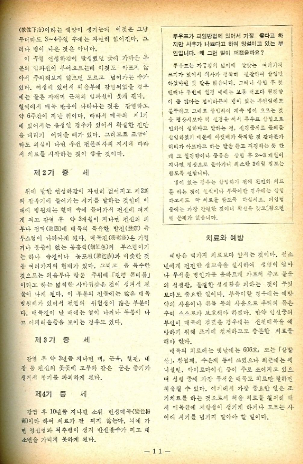 ﻿  이라는 궤양이 생기는데 이것은 그냥 두더라도 34주일 후에는 자연히 없어진다. 그 러나 병이 나은 것은 아니다. 이 무렵 연성하감이 발생했던 곳에 가까운 부 문의 임파선이 부어오르는데 이것도 아프지 않 아서 주의해보지 않으면 모르고 넘어가는 수가 있다. 여성에 있어서 외음부에 감염되었을 경우 에는 물론 자개미 근처의 임파선이 붓게 된다. 혈액에서 매독 반응이 나타나는 것은 감염하고 약 6주간이 지난 뒤이다. 따라서 매독의 제1기 에 있어서는 음성인 경우가 있어서 확실한 진단 을 내리기 어려울 때가 있다. 그러므로 조금이 라도 의심이 나면 우선 전문의사의 지시에 따라 서 치료를 시작하는 것이 좋을 것이다. 제2기 증 세 즉 가볍 은 위에 말한 연성하감이 자연히 없어지고 제2회 의 잠복기에 들어가는 시기를 말하는 것인데 이 때에 병원체는 혈액 속에 들어가서 전신에 퍼지 게 되고 감염 후 약 3개월이 지나면 전신의 피 부나 점막에 매독의 특유한 발진 부스럼이 나타나게 된다. 매독진 거나 통증이 없는 동홍색紅色의 부스럼이기 는 하나 습진이나 농포진과 비슷한 것 등 여러가지의 형태가 있다. 그리고 좀 특수한 것으로는 의음부나 항문 주위에 「편평 본더듬 이라고 하는 넓직한 사마귀같은 것이 생겨서 진 물이 나게 된다. 이 부분의 진물에는 많은 대목 병원체가 있어서 전염의 위험성이 많은 부분이 다. 매진이 날 때에는 열이 나거나 두봉이 나 고 이지러움증을 보이는 경우도 있다. 제3기 증 세 감염 후 약 3년쯤 지나면 배 근육 혈관 내 장 등 전신의 곳곳에 고무와 같은 굳은 증기가 생겨서 장기를 파괴하게 된다. 제4기 증 세 감염 후 10년쯤 지나면 소위 빈성매 甫이라 하여 치료가 잘 되지 않는다. 뇌에 가 면 정신병과 척추병이 생겨 반신불수가 되고 대 소변을 가리지 못하게 된다. 루우프가 피임방법에 있어서 가장 좋다고 하 지만 사후가 나쁘다고 하여 망설이고 있는 부 인입니다. 왜 그런 말이 퍼졌을까요 루우프는 자궁강의 넓이에 알맞는 여러가지 크기가 있어서 의사가 정확히 진찰하여 삽입만 하였다면 뒷 말은 없습니다. 그러나 삽입 후 첫 번째나 두번째 실경 대에는 보통 보다 원경량 이 좀 많다는 점이라든지 냉이 있는 부인임에도 불구하고 그대로 삽입하여 계속 냉이 흐르는 것 순 평상시보다 더 신경을 써서 루우프 삽입으로 인하여 심하다고 말하는 점 신경증서로 물체를 삽입하였기 때문에 아랫배가 묵직한 것 같다든가 허리가 아프다고 하는 말을 듣고 걱정하는 듯 한 네 그 경량이나 등은 삽입 후 23개월이 지나면 정상으로 돌아가니 최소한 3개월 정도는 참도록 합니다. 갱이 있는 경우는 삽입하기 전에 완전히 치료 용 하는 것이 원칙이나 부득이한 경우에는 삽입 하고서도 꼭 치료를 받도록 하십시오. 입법 중에는 가장 간편한 것이니 확신을 갖고 참으면 별 문제가 없습니다. 치료와 예방 예방은 백가지 치료보다 앞서는 것이다. 청소 년에게 건전한 성교육을 실시하여 성명이 얼마 나 무서운 병인가를 올바르게 가르쳐 주고 글문 의 성생활 불결한 성생활을 피하는 것이 무엇 보다도 중요한 일이다. 부득이한 경우에는 예방 약의 사용이나 콘돔 등의 사용으로 우리의 몸은 우리 스스로가 보호해야 하겠다. 만약 임신중의 부인이 매독에 걸렸을 경우에는 선천독 예 방하기 위해 조기에 철저하고도 충분한 치료를 해야 한다. 매독의 치료에는 옛날에는 606호 또는 「살발 산」 창업제 수은제 등이 쓰였으나 최근에는 니실린 아이로다이신 등이 주로 쓰여지고 있으 며 성병 중에 가장 무서운 매독도 치료만 잘하면 치유될 수 있다. 여기에서 가장 중요한 일은 조 기치료를 하는 것으로써 처음 치료를 철저히 해 서 매독균에 저항성이 생기게 하거나 모르는 사 이에 시기를 넘기지 말아야 할 일이다. 11