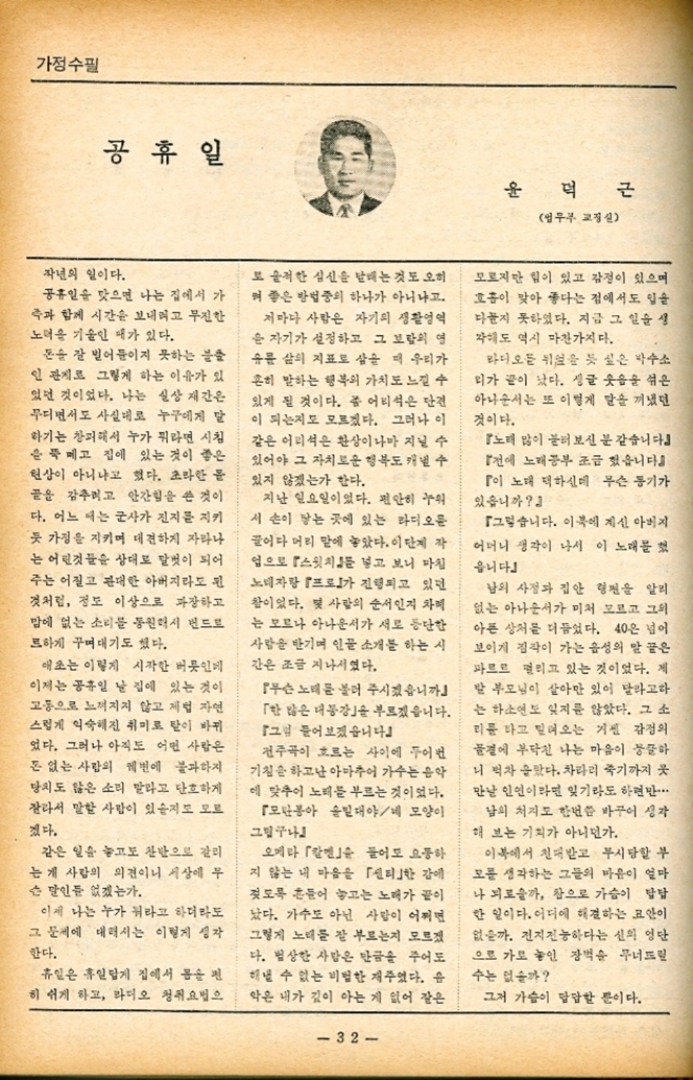 ﻿  가정수필 공휴일 윤 덕근 법무부 교정실 작년의 일이다. 공휴일을 맞으면 나는 집에서 가 족과 함께 시간을 보내려고 무진한 노력을 기울인 패가 있다. 돈을 잘 벌어들이지 못하는 불출 인 관계로 그렇게 하는 이유가 있 있던 것이었다. 나는 실상 재간은 무디면서도 사실대로 누구에게 말 하기는 창피해서 누가 뭐라면 시침 은 뚝 떼고 집에 있는 것이 좋은 현상이 아니냐고 했다. 초라한 몸 골을 감추려고 안간힘을 쓴 것이 다. 어느 때는 군사가 진지를 지키 듯 가정을 지키며 대견하게 자라나 는 어린것들을 상대로 말벗이 되어 주는 어질고 관대한 아버지라도 된 것처럼 정도 이상으로 과장하고 맘에 없는 소리를 동원해서 번드트 르하게 꾸며대기도 했다. 애초는 이렇게 시작한 버릇인베 이제는 공휴일 날 집에 있는 것이 고통으로 느껴지지 않고 제법 자연 스럽게 익숙해진 취미로 탈이 바뀌 었다. 그러나 아직도 어떤 사람은 돈 없는 사람의 궤변에 불과하지 당치도 않은 소리 말라고 단호하게 잘라서 말한 사람이 있을지도 모르 겠다. 같은 일을 놓고도 찬반으로 갈리 는게 사람의 의견이니 세상에 무 슨 말인 없겠는가. 이제 나는 누가 뭐라고 하더라도 그 문제에 대해서는 이렇게 생각 한다. 휴일은 휴일답게 집에서 몸을 편 히 쉬게 하고 라디오 청취요법으 또 울적한 심신을 매는 것도 오히 켜 좋은 방법중의 하나가 아니냐고. 저마다 사람은 자기의 생활영역 은 자기가 설정하고 그 보람의 영 유를 삶의 지표로 삼을 때 우리가 흔히 말하는 행복의 가치도 느낄 수 있게 될 것이다. 좀 어리석은 단견 이 되는지도 모르겠다. 그러나 이 같은 어리석은 환상이나마 지닐 수 있어야 그 자치로운 행복도 개낼 수 있지 않겠는가 한다. 지난 일요일이었다. 편안히 누워 서 손이 닿는 곳에 있는 라디오를 글이다 머리 말에 놓았다. 이 단계 작 업으로 『스윗치를 넣고 보니 마침 노래자랑 프로가 진행되고 있던 참이었다. 몇 사람의 순서인지 차례 는 모르나 아나운서가 새로 등단한 사람을 반기며 인물 소개를 하는 시 간은 조금 지나서였다. 무슨 노래를 불러 주시겠습니까 「한 많은 대봉강」을 부르겠읍니다. 그럼 들어보겠습니다 전주곡이 흐르는 사이에 두어번 기침을 하고난 아마추어 가수는 음악 에 맞추어 노래를 부르는 것이었다. 모란봉아 밀대야네 모양이 그립구나 오게라 「칼멘」 들어도 요동하 지 않는 내 마음을 「센티한 감 젖도록 흔들어 놓고는 노래가 끝이 났다. 가수도 아닌 사람이 어쩌면 그렇게 노래를 잘 부르는지 모르겠 다. 범상한 사람은 만큼을 주어도 해낼 수 없는 비범한 재주었다. 음 악은 내가 깊이 아는 게 없어 같은 32 모르지만 힘이 있고 감정이 있으며 호흡이 맞아 좋다는 점에서도 입을 다들지 못하였다. 지금 그 일을 생 각해도 역시 마찬가지다. 라디오픈 뒤엎을 듯 싶은 박수소 리가 끝이 났다. 싱글 웃음을 섞은 아나운서는 또 이렇게 말을 꺼냈던 것이다. 『노래 많이 불러 보신 분 같습니다』 『전에 노래공부 조금 했읍니다』 이 노래 택하신데 무슨 동기가 있습니까』 그렇습니다. 이북에 계신 아버지 어머니 생각이 나서 이 노래를 했 읍니다 남의 사정과 집안 형편을 알리 없는 아나운서가 미처 모르고 그의 아픈 상처를 더듬었다. 40은 넘이 보이게 짐작이 가는 음성의 말 끝은 파르르 떨리고 있는 것이었다. 제 발 부모님이 살아만 있어 달라고하 는 하소연도 잊지 않았다. 그 소 티를 타고 밀려오는 거센 감정의 물결에 부닥친 나는 마음이 둥글하 니 벅차 올랐다. 차라리 죽기까지 쿳 만날 인연이라면 잊기라도 하련만. 남의 처지도 한번쯤 바꾸어 생각 해 보는 기회가 아니던가. 이북에서 천대받고 무시당할 부 모를 생각하는 그들의 마음이 얼마 나 피로울까 참으로 가슴이 답답 한 일이다. 어디에 해결하는 묘안이 없을까. 전지전능하다는 신의 영단 으로 가로놓인 장벽을 무너뜨릴 수는 없을까 그저 가슴이 답답할 뿐이다.