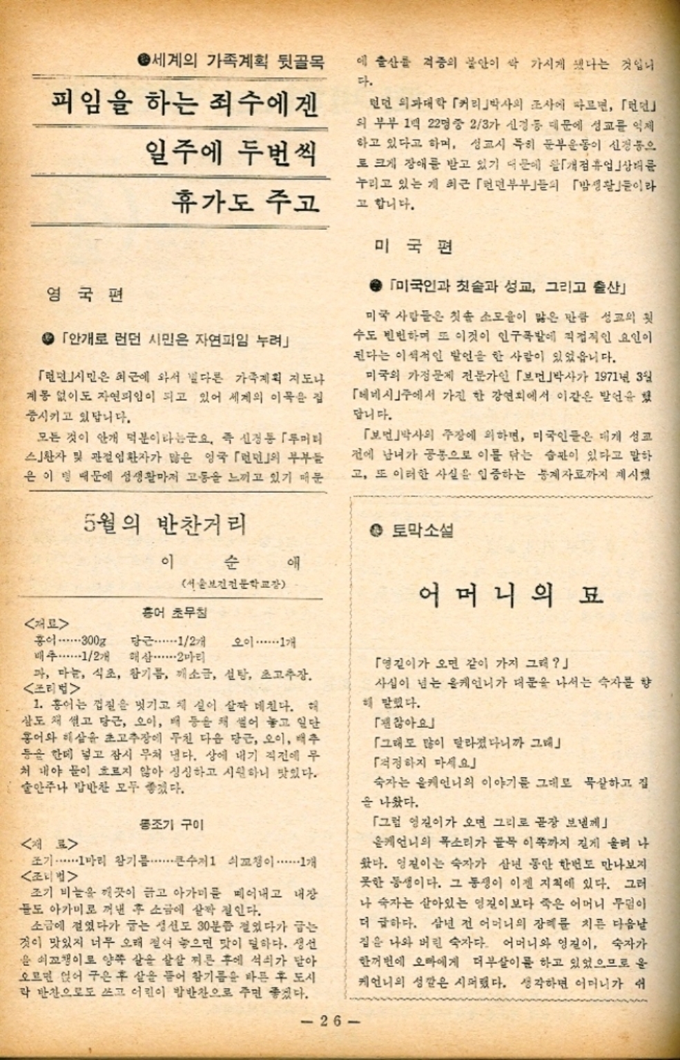 ﻿  4 세계의 가족계획 뒷골목 에 출산물 격증의 불안이 싹 가시게 됐다는 것입니 다. 피임을 하는 죄수에겐 일주에 두번씩 휴가도 주고 영국편 4 「안개로 런던 시민은 자연피임 누려 「런던시민은 최근에 와서 별다른 가족계획 지도나 계몽 없이도 자연피임이 되고 있어 세계의 이목을 집 중시키고 있답니다. 모든 것이 안개 덕분이라는군요. 즉 신경통 「두머리 스환자 및 관절염환자가 많은 영국 「」의 부부들 은 이 명 때문에 성생활마저 고통을 느끼고 있기 때문 런던 의과대학 「커리박사의 조사에 따르면 「런먼 외부부 1억 22명 중 23가 신경 등 대문에 성교를 억제 하고 있다고 하며 성교시 특히 둔부운동이 신경통으 로 크게 장애를 받고 있기 때문에 개점휴업 상태를 누리고 있는 게 최근 「면부부의 「밤생활」이라 고 합니다. 미국편 미국인과 칫솔과 성교 그리고 출산 미국 사람들은 칫솔 소모율이 많은 만큼 성교의 첫 수도 빈번하며 또 이것이 인구폭발에 직접적인 요인이 된다는 이색적인 발언을 한 사람이 있었읍니다. 미국의 가정문제 전문가인 「보」박사가 1971년 3월 「베네시」에서 가진 한 강연회에서 이같은 발언을 했 답니다. 「보면박사의 주장에 의하면 미국인들은 대개 성교 전에 남녀가 공동으로 이를 닦는 습관이 있다고 말하 고 또 이러한 사실을 입증하는 통계자료까지 제시했  홍어 5월의 반찬거리 이 순 서울보건전문학교장 홍어 초무침 300g 당근・・・・・・12개 오이 ・・・・・・ 1개 • 토막소설 어머니의 묘 배추・・・・・・12개 해삼 2마리 가 마늘 식초 참기름 깨소금 설탕 초고추장. 조리법 1. 홍어는 껍질을 벗기고 채 실이 살짝 데친다. 해 삼도 채 썰고 당근 오이 배 등을 채 썰어 놓고 일단 홍어와 해삼은 초고추장에 무친 다음 당근 오이 배추 등을 한데 넣고 잠시 무처 낸다. 상에 내기 직전에 무 처 내야 물이 흐르지 않아 싱싱하고 시원하니 맛있다. 술안주나 밥반찬 모두 좋겠다.   조기 구이 조기 ・・・・・・1마리 참기름...큰수저 쇠꼬챙이 1개 조리법 조기 비늘을 깨끗이 하고 아가미를 떼어내고 내장 들도 아가미로 꺼낸 후 소금에 살짝 절인다. 소금에 절였다가 굽는 생선도 30분쯤 걸었다가 굽는 것이 맛있지 너무 오래 절여 놓으면 맛이 덜하다. 생선 윤 쇠꼬챙이로 양쪽 살을 살살 찌른 후에 석쇠가 달아 오르면 얹어 구은 후 살을 뜯어 참기름을 바른 후 도시 락 반찬으로도 쓰고 어린이 밥반찬으로 주면 좋겠다. 26 「영길이가 오면 같이 가지 그래 사실이 넘는 올케언니가 대문을 나서는 숙자를 향 해 말했다. 「괜찮아요」 「그래도 많이 달라졌다니까 그대 「걱정하지 마세요」 숙자는 케언니의 이야기를 그대로 묵살하고 집 을 나왔다. 「그럼 영진이가 오면 그리로 곧장 보낼제 올케언니의 목소리가 골목 이쪽까지 길게 울려 나 왔다. 영진이는 숙자가 삼년 동안 한번도 만나보지 못한 동생이다. 그 동생이 이젠 지척에 있다. 그러 나 숙자는 살아있는 영진이보다 죽은 어머니 무덤이 더 급하다. 삼년 전 어머니의 장례를 치른 다음날 집은 나와 버린 숙자다. 어머니와 영진이 숙자가 한꺼번에 오마에게 더부살이를 하고 있었으므로 운 케언니의 성깔은 시퍼했다. 생각하면 어머니가 쉬