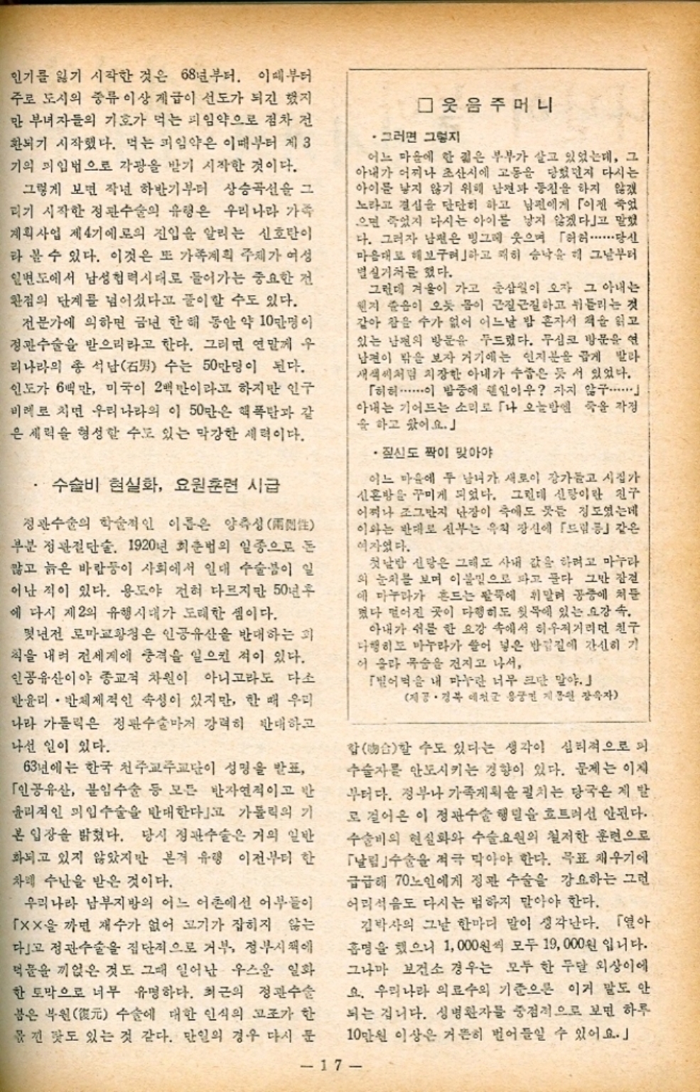 ﻿  인기를 잃기 시작한 것은 68년부터. 이때부터 주로 도시의 중류 이상 계급이 선도가 되긴 했지 만 부녀자들의 기호가 먹는 피임약으로 점차 전 환되기 시작했다. 먹는 피임약은 이때부터 제3 기의 피임법으로 각광을 받기 시작한 것이다. 그렇게 보면 작년 하반기부터 상승곡선을 그 리기 시작한 정관수술의 유형은 우리나라 가족 계획사업 제4기에로의 진입을 알리는 신호탄이 라 볼 수 있다. 이것은 또 가족계획 주제가 여성 일면도에서 남성협력시대로 들어가는 중요한 건 완점의 단계를 넘어섰다고 풀이할 수도 있다. 전문가에 의하면 금년 한 해 동안 약 10만명이 정관수술을 받으리라고 한다. 그러면 연말께 우 리나라의 총 석남男 수는 50만명이 된다. 인도가 6백만 미국이 2백만이라고 하지만 인구 비례로 치면 우리나라의 이 50만은 핵폭탄과 같 은 세력을 형성할 수도 있는 막강한 세력이다. 수술비 현실화 요원훈련 시급 정관수술의 학술적인 이름은 양측성 부분 정관절단술. 1920년 최춘법의 일종으로 돈 많고 늙은 바람둥이 사회에서 일대 수술이 일 어난 적이 있다. 용도야 전혀 다르지만 50년후 에 다시 제2의 유행시대가 도래한 셈이다. 몇년전 로마교황청은 인공유산을 반대하는 화 칙을 내려 전세계에 충격을 일으킨 적이 있다. 인공유산이야 종교적 차원이 아니고라도 다소 한윤리 반체제적인 속성이 있지만 한 때 우리 나라 가톨릭은 정관수술마저 강력히 반대하고 나선 일이 있다. 63년에는 한국 천주교주교단이 성명을 발표 「인공유산 불임수술 등 모든 반자연적이고 반 윤리적인 미입수술을 반대한다고 가톨릭의 기 본 입장을 밝혔다. 당시 정관수술은 거의 일반 화되고 있지 않았지만 본격 유령 이전부터 한 차례 수난을 받은 것이다. 우리나라 남부지방의 어느 어촌에선 어부들이 「xx을 까면 재수가 없어 고기가 잡히지 않는 다고 정관수술을 집단적으로 거부 정부시책에 먹물을 끼얹은 것도 그때 일어난 우스운 일화 한 토막으로 너무 유명하다. 최근의 정관수술 붉은 부원元 수술에 대한 인식의 고조가 한 옮긴 탓도 있는 것 같다. 만일의 경우 다시 문 □ 웃음주머니 그러면 그렇지 어느 마을에 한 젊은 부부가 살고 있었는데 그 아내가 어찌나 초산시에 고동을 당했던지 다시는 아이를 낳지 않기 위해 남편과 동침을 하지 않겠 노라고 결심을 단단히 하고 남편에게 「이젠 죽었 으면 죽었지 다시는 아이를 낳지 않겠다고 말했 다. 그러자 남편은 빙그레 웃으며 「허허...당신 마음대로 해보려하고 쾌히 승낙을 해 그날부터 별실거처를 했다. 그런데 겨울이 가고 춘삼월이 오자 그 아내는 웬지 준음이 오듯 몸이 근질근질하고 뒤틀리는 것 같아 참을 수가 없어 어느날 밤 혼자서 책을 읽고 있는 남편의 방문을 두드렸다. 무심코 방문을 연 남편이 밖을 보자 거기에는 인지분을 곱게 발라 새색씨처럼 치장한 아내가 수줍은 듯 서 있었다. 「허허 이 밤중에 웬일이우 자지 않구...... 아내는 기어드는 소리로 나 오늘밤엔 죽을 작정 을 하고 왔어요. •짚신도 짝이 맞아야 어느 마을에 두 남녀가 새로이 장가들고 시집가 신혼방을 꾸미게 되었다. 그런데 신랑이란 친구 어찌나 조그만 난장이 축에도 못들 정도였는데 이와는 반대로 신부는 우칙 장신에 「드림」같은 여자였다. 첫날밤 신랑은 그래도 사내 값을 하려고 마누라 의 눈치를 보며 이불밑으로 파고 푼다 그만 잠건 에 마누라가 흔드는 팔뚝에 휘말려 공중에 쳐둔 떴다 떨어진 곳이 다행히도 윗목에 있는 요강 속. 아내가 쉬를 한 요강 속에서 허우적거리던 친구 다행히도 마누라가 쓸어 넣은 반갑질에 간신히 기 이 올라 목숨을 건지고 나서 「빌어먹을 내 마누란 너무 크단 말야.」 제공 • 경북 예천군 용궁면 지원 장욱자 합合할 수도 있다는 생각이 심리적으로 피 수술자를 안토시키는 경향이 있다. 문제는 이제 부터다. 정부나 가족게획을 펼치는 당국은 제발 로 걸어온 이 정관수술 행렬을 흐트려선 안된다. 수술비의 현실화와 수술요원의 철저한 훈련으로 「날림 수술을 적극 막아야 한다. 목표 재우기에 급급해 70노인에게 정관 수술을 강요하는 그런 어리석음도 다시는 범하지 말아야 한다. 김박사의 그날 한마디 말이 생각난다. 「연아 휴명을 했으니 1000원씩 모두 19000원 입니다. 그나마 보건소 경우는 모두 한 두달 외상이에 요. 우리나라 의료수의 기준으론 이거 말도 안 되는 겁니다. 성병환자를 중점적으로 보면 하루 10만원 이상은 거뜬히 벌어들일 수 있어요.」 17