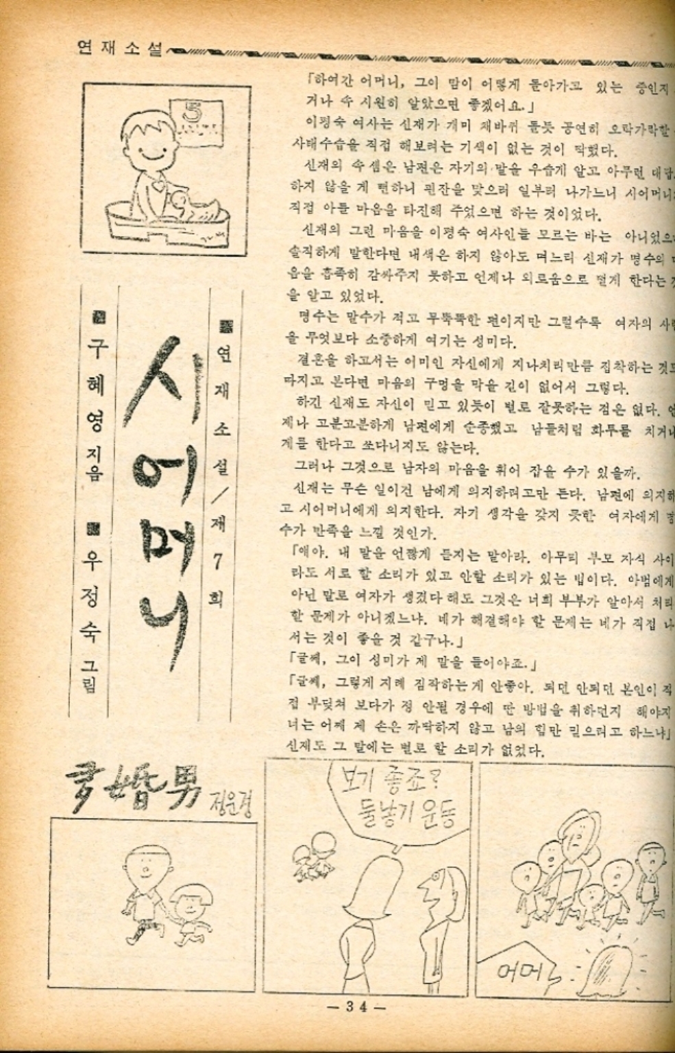 ﻿  연재소설 「하여간 어머니 그이 맘이 어떻게 돌아가고 있는 중인지 거나 속 시원히 알았으면 좋겠어요.」 이평숙 여사는 신재가 개미 재바퀴 돌듯 공연히 오락가락할 사태수습을 직접 해보려는 기색이 없는 것이 찍혔다. 신재의 속셈은 남편은 자기의 말을 우습게 알고 아무런 대답 하지 않을게 편하니 핀잔을 맞으러 일부러 나가느니 시어머니 직접 아들 마음을 타진해 주었으면 하는 것이었다. 신재의 그런 마음을 이평숙 여사인들 모르는 바는 아니었으 솔직하게 말한다면 내색은 하지 않아도 며느리 신재가 명수의 음을 흡족히 감싸주지 못하고 언제나 외로움으로 멀게 한다는 것 을 알고 있었다. 명수는 말수가 적고 무뚝뚝한 편이지만 그럴수록 여자의 사랑 을 무엇보다 소중하게 여기는 성미다. 결혼을 하고서는 어미인 자신에게 지나치리만큼 집착하는 것도 마지고 본다면 마음의 구멍을 막을 길이 없어서 그렇다. 하긴 신재도 자신이 믿고 있듯이 벌로 잘못하는 점은 없다. 언 제나 고분고분하게 남편에게 순종했고 남들처럼 화투를 치거나 계를 한다고 쏘다니지도 않는다. 그러나 그것으로 남자의 마음을 휘어 잡을 수가 있을까. 신재는 무슨 일이건 남에게 의지하려고만 든다. 남편에 의지해 고 시어머니에게 의지한다. 자기 생각을 갖지 못한 여자에게 수가 만족을 느낄 것인가. 「애야. 내 말을 언짢게 듣지는 말아라. 아무리 부모 자식 사이 라도 서로 할 소리가 있고 안할 소리가 있는 법이다. 아범에게 아닌 말로 여자가 생겼다 해도 그것은 너희 부부가 알아서 처리 할 문제가 아니겠느냐. 네가 해결해야 할 문제는 네가 직접 나 서는 것이 좋을 것 같구나」 「글씨 그이 성미가 제 말을 들어야죠. 「글씨 그렇게 지레 짐작하는게 안좋아. 되면 안되던 본인이 직 접 부딪쳐 보다가 정 안될 경우에 딴 방법을 취하던지 해야지 너는 어찌 제 손은 까딱하지 않고 남의 힘만 믿으려고 하느냐 신재도 그 말에는 별로 할 소리가 없었다. 보기 좋죠 둘낳기 운동 구혜영 지음 뜷연재소설 어 우정수 그림 국밥男 전문경 34 어머