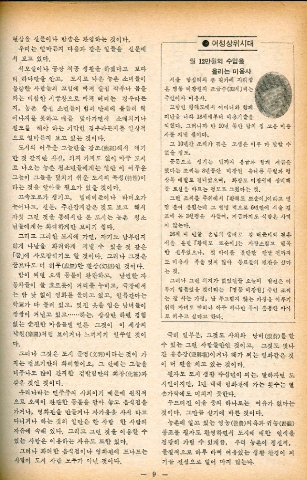 ﻿  현상을 신문이나 방송은 환영하는 것이다. 우리는 얼마든지 다음과 같은 일들을 신문에 서 보고 있다. 식모살이나 공장 직공 생활을 하겠다고 보다 리 하나만을 안고 도시로 나온 농촌 소녀들이 불량한 사람들의 꼬임에 빠져 술집 작부나 봄을 파는 비참한 시궁창으로 빠져 버리는 경우라든 지 농촌 출신 소년들이 범죄 단체에 붙들려 헤 어나지를 못하고 매를 맞아가면서 소매치기나 절도를 해야 하는 기막힌 경우라든지를 일상적 으로 얼마든지 보고 있는 것이다. 도시의 어두운 그늘만을 강조해서 얘기 한 것 같지만 사실 의지 가지도 없이 마구 도시 로 나오는 농촌 청소년들에게는 일단 이 어두운 그늘이 그들을 덮치기 쉬운 도시의 복성性이 라는 것을 알아둘 필요가 있을 것이다. 고속도로가 생기고 텔레비존이나 라디오가 늘어나고 신문 주간잡지 같은 것도 보고 해서 자칫 그런 것을 통해서만 본 도시는 농촌 청소 년들에게는 화려하게만 보이기 쉽다. 그리고 그러한 도시에 가면 자기도 남부럽지 않게 나날을 화려하게 지낼 수 있을 것 같은 「꿈」에 사로잡히기도 할 것이다. 그러나 그것은 꿈보다도 더 허무無한 환상幻想인 것이다. 밤이 되면 오색 등불이 찬란하고 날씬한 자 동차들이 물 흐르듯이 거리를 누비고 극장에서 는 밤 낮 없이 영화를 돌리고 있고 일류간다는 학교가 다 몰려 있고 멋진 옷을 입은 남녀들이 쌍쌍이 거닐고 있고...하는 상상만 하면 경험 없는 순진한 마음들엔 얼른 그것이 이 세상의 낙원처럼 보이거나 느껴지기 일쑤일 것이 다. 그러나 그것은 도시 문명明이라는 것이 가 저는 겉보기만의 화려함이오 그 안에는 그늘을 너무나도 많이 간직한 겉발림만의 화장化과 같은 것인 것이다. 우리나라는 민주주의 사회이기 때문에 원칙적 으로 오색이 찬란한 동물을 닫아 놓고 음식점을 가거나 영화관을 만들거나 자가용을 사서 타고 다니거나 하는 짓의 일단은 한 사람 한 사람의 자유에 속해 있다. 그리고 그런 것을 이용할 수 있는 사람은 이용하는 자유도 또한 있다. 그러나 화려한 음식점이나 영화관에 드나드는 사람이 도시 사람 모두가 아닌 것이다. 여성상위시대 월 12만원의 수입을 올리는 미용사 서울 답십리의 큰 길가에 자리잡 은 명동 미장원의 조금수32세씨는 주인이자 미용사. 고향인 황해도에서 어머니와 함께 피난을 나와 18세부터 미용기술을 익혔다. 그러니까 만 10년 동안 남의 집 고용 미용 사를 지낸 셈이다. 그 10년간 조씨가 겪은 고생은 이루 다 말할 수 없을 정도. 돈으로 생기는 팁까지 봉급과 함께 저금을 했다는 조씨는 8년동안 미장원 유니폼 두벌과 평 상부 네벌로 견디었으며 화장도 미장원에 상비해 문 로션을 바르는 정도로 그쳤다는 것. 그런 조씨를 주위에서 「황해도 또순이」이라고 멍 붙여 불렀는데 그 별명 먹으로 6년만에 시울 김 포에 논 3천명을 사들여 지금까지도 식량은 사먹 지 않는다. 26세 때 단골 손님의 중매로 강 태준씨와 결혼 식을 올린 「황해도 또순이는 자랑스럽고 행복 한 신부였으나 첫 아이를 분만한 한달 전까지 도미용사 복을 벗지 않아 동료들의 핀잔을 샀다. 는 것. 그러나 그런 의지가 없었던들 오늘의 발전은 이 두기 힘들었을 것이라는 「명등 미장원」 주인 조씨 는 잘 사는 가정 남 부끄럽지 않는 가정을 이루기 위해 자녀도 말하나 아들 하나만 두어 훌륭한 아이 로 키우고 싶다고 한다. 극히 일부분 그것도 사치와 낭비 를 할 수 있는 그런 사람들만인 것이고 그것도 빗나 간 유흥장場이거나 해가 되는 영화같은 것 이 더 판을 치고 있는 것이다. 필자도 도시 생활 수십년이 되는 말하자면 도 시인이지만 1년 내내 영화관에 가는 횟수는 열 손가락에도 미치지 못한다. 두드러진 이유 중의 하나로는 여유가 없다는 것이다. 그만큼 살기에 바쁜 것이다. 농촌에 일고 있는 영농의욕과 귀농 풍조를 필자도 환영하면서 도시에 대한 인식을 정당히 가릴 수 있게끔 우리 농촌이 정신적 물질적으로 하루 바며 여유있는 생활 환경이 되 기를 진심으로 벌어 마지 않는다. 9