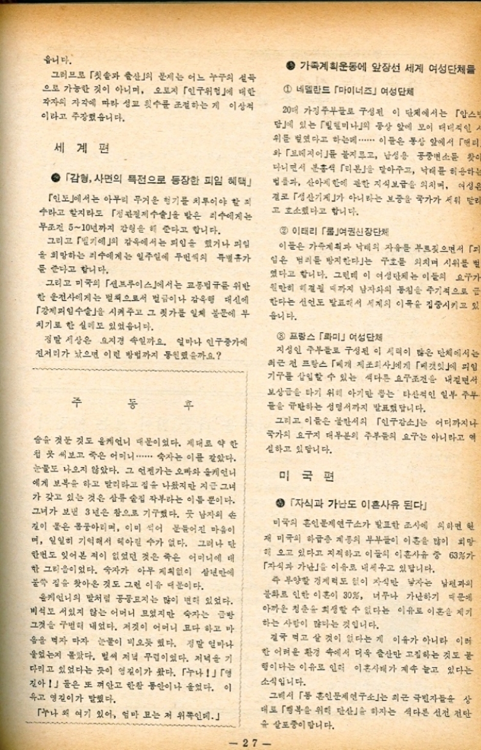 ﻿  읍니다. 그러므로 칫솔과 출산의 문제는 어느 누구의 설득 으로 가능한 것이 아니며 오로지 「인구위험」에 대한 각자의 자각에 따라 성교 횟수를 조절하는 게 이상적 이라고 주장했습니다. 세계편 ● 「감형 사면의 특전으로 등장한 피임 혜택」 「인도」에서는 아무리 무거운 형기를 치루어야 할 죄 수라고 할지라도 「정관절제수술을 받은 죄수에게는 무조건 510년까지 감형을 해 준다고 합니다. 그리고 「벨기에의 감옥에서는 피임을 했거나 미일 을 희망하는 죄수에게는 일주일에 두번씩의 특별휴가 를 준다고 합니다. 그리고 미국의 「샌트루이스」에서는 교통법규를 위반 한 운전사에게는 벌칙으로서 벌금이나 감옥행 대신에 「강제피임수술을 시켜주고 그 귓가를 일체 불문에 부 치기로 한 실미도 있었읍니다. 정말 세상은 요지경 속일까요. 얼마나 인구증가에 진저리가 났으면 이런 방법까지 동원했을까요 주 숨을 것둔 것도 올케언니 때문이었다. 제대로 약한 첩 곳 써보고 죽은 어머니...... 숙자는 이를 갈았다. 눈물도 나오지 않았다. 그 언젠가는 오빠와 케언니 에게 보복을 하고 말리라고 집을 나왔지만 지금 그녀 가 갖고 있는 것은 삼류 술집 작부라는 이름뿐이다. 그녀가 보낸 3년은 참으로 기구했다. 뭇 남자의 손 길이 물은 몸둥아리며 이미 썩어 문들어진 마음이 며 일일히 기억해서 헤아릴 수가 없다. 그러나 단 한번도 잊어본 적이 없었던 것은 죽은 어머니에 대 한 그리움이었다. 숙자가 아무 계획없이 삼년만에 불쑥 질을 찾아온 것도 그런 이유 때문이다. 올케언니의 말처럼 공동묘지는 많이 변해 있었다. 비석도 서있지 않는 어머니 모었지만 숙자는 금방 그것을 구별해 내었다. 저것이 어머니 모다 하고 마 음을 먹자 마자 눈물이 비오듯 했다. 정말 얼마나 울었는지 몰랐다. 벌써 저녁 무렵이었다. 저녁을 기 다리고 있었다는 듯이 영길이가 왔다. 「누나」「영 길아」 둘은 또 껴안고 한참 동안이나 울었다. 이 유고 영길이가 말했다. 「누나 왜 여기 있어 엄마 모는 저 위쪽인데. ● 가족계획운동에 앞장선 세계 여성단체들 1 네델란드 「마이너즈」여성단체 20대 가정주부들로 구성된 이 단체에서는 「암스 답」에 있는 「빌헬미나」의 동상 앞에 모여 대대적인 ᄉ 위를 벌였다고 하는데 ・・・・・・ 이들은 동상 앞에서 「맨리 와 「브레지어 불지르고 남성용 공중변소 찾이 다니면서 분홍색 「리본」을 달아주고 낙태를 허용하는 법률과 산아제한에 관한 지식보급을 외치며 여성은 결코 「생산기계」가 아니라는 보증을 국가가 세워 달리 고 호소했다고 합니다. 2 이태리 「룸여권신장단체 이들은 가족계획과 낙태의 자유를 부르짖으면서 「 임은 범죄를 방지한다」는 구호를 외치며 시위를 벌 였다고 합니다. 그런데 이 여성단체는 이들의 요구가 원만히 해결될 때까지 남자와의 동침을 주기적으로 금 한다는 선언도 발표해서 세계의 이목을 집중시키고 있 읍니다. 8 프랑스 「롸미」 여성단체 지성인 주부들로 구성된 이 세력이 많은 단체에서는 최근 전 프랑스 「베개 제조회사」에게 「베갯잇」에 피임 기구를 삽입할 수 있는 색다른 요구조건을 내걸면서 보상금을 타기 위해 아기만 잡는 타산적인 일부 주부 들을 규탄하는 성명서까지 발표했답니다. 그리고 이들은 불란서의 「인구감소는 어디까지나 국가의 요구지 대부분의 주부들의 요구는 아니라고 역 실하고 있답니다. 미국편 ● 「자식과 가난도 이혼사유 된다 미국의 흑인문제연구소가 발표한 조사에 의하면 한 재 미국의 하급증 계통의 부부들이 이혼은 많이 희망 해 오고 있다고 지적하고 이들의 이혼사유 중 63가 「자식과 가난을 이유로 내세우고 있답니다. 즉 부양할 경제력도 없이 자식만 남자는 남편과의 불화로 인한 이혼이 30 너무나 가난하기 때문에 아까운 청춘을 희생할 수 없다는 이유로 이혼을 제기 하는 사람이 많다는 것입니다. 결국 먹고 살 것이 없다는 게 이유가 아니라 이러 한 어려운 환경 속에서 더욱 출산만 고집하는 것도 끝 행이다는 이유로 인해 이혼사태가 계속 늘고 있다는 소식입니다. 그래서 「동 혼인문제연구소는 최근 극빈자들을 상 대로 「행복을 위해 단산 하자는 색다른 선전 전단 유 살포중이랍니다. 27