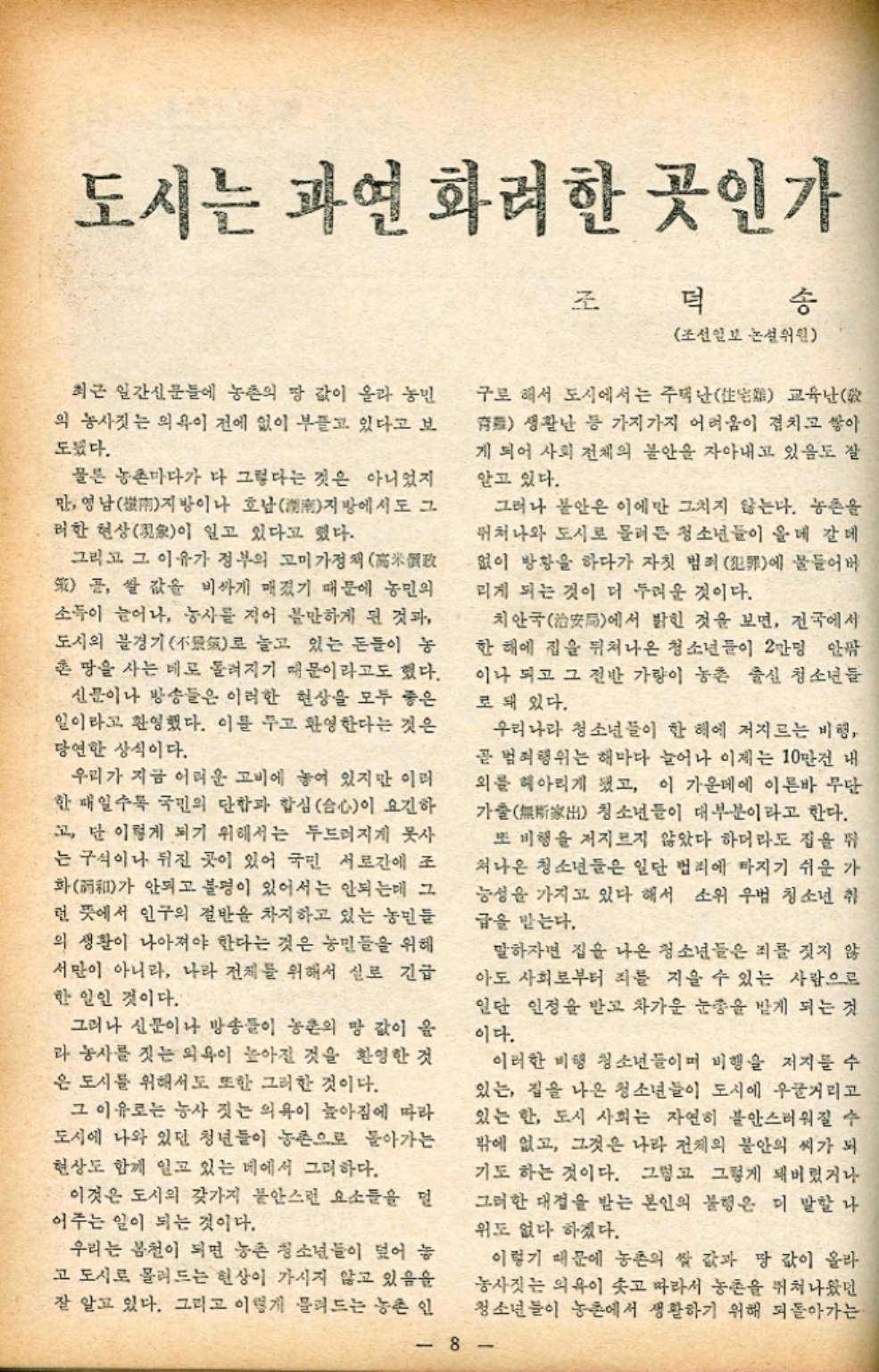 ﻿  도시는 과연 화려한 곳인가 조 덕 송 최근 일간신문들에 농촌의 땅 값이 올라 농민 의 농사짓는 의욕이 전에 없이 부들고 있다고 보 도됐다. 물론 농촌마다가 다 그렇다는 것은 아니었지 만 영남 호남湖南지방에서도 그 지방이나 러한 현상象이 일고 있다고 했다. 그리고 그 이유가 정부의 고미가정 곧 쌀값을 비싸게 매겼기 때문에 농민의 소득이 늘어나 농사를 지어 볼만하게 된 것과 도시의 불경기氣로 늘고 있는 돈들이 농 혼 땅을 사는 데로 돌려지기 때문이라고도 했다. 신문이나 방송들은 이러한 현상을 모두 좋은 일이라고 환영했다. 이를 두고 환영한다는 것은 당연한 상식이다. 우리가 지금 어려운 고비에 놓여 있지만 이러 한 때일수록 국민의 단합과 합심心이 요긴하 고 단 이렇게 되기 위해서는 두드러지게 못사 는 구식이나 뒤진 곳이 있어 국민 서로간에 조 화 안되고 불평이 있어서는 안되는데 그 가 런 뜻에서 인구의 절반을 차지하고 있는 농민들 의 생활이 나아져야 한다는 것은 농민들을 위해 서만이 아니라 나라 전체를 위해서 실로 긴급 한 일인 것이다. 그러나 신문이나 방송들이 농촌의 땅 값이 올 라 농사를 짓는 의욕이 높아진 것을 환영한 것 은 도시를 위해서도 또한 그러한 것이다. 그 이유로는 농사 짓는 의욕이 높아짐에 따라 도시에 나와 있던 청년들이 농촌으로 돌아가는 현상도 함께 일고 있는 네에서 그리하다. 이것은 도시의 갖가지 불안스런 요소들을 덜 어주는 일이 되는 것이다. 우리는 봄철이 되면 농촌 청소년들이 덮어 놓 고 도시로 몰려드는 현상이 가시지 않고 있음을 잘 알고 있다. 그리고 이렇게 물려드는 농촌 인 조선일보 논설위원 구로 해서 도시에서는 주택난 교육난 생활난 등 가지가지 어려움이 겹치고 쌓아 게 되어 사회 전체의 불안을 자아내고 있음도 잘 알고 있다. 그러나 불안은 이에만 그치지 않는다. 농촌을 뛰쳐나와 도시로 몰려든 청소년들이 올데 갈데 ・없이 방황을 하다가 자칫 범죄 犯罪에 물들어버 리게 되는 것이 더 두려운 것이다. 치안국에서 밝힌 것을 보면 전국에서 한 해에 집을 뛰쳐나온 청소년들이 2만명 안팎 이나 되고 그 절반 가량이 농촌 출신 청소년들 로 돼 있다. 우리나라 청소년들이 한 해에 저지르는 비행 곧 범죄행위는 해마다 늘어나 이제는 10만건 내 외를 헤아리게 됐고 이 가운데에 이른바 무단 가출無歌出 청소년들이 대부분이라고 한다. 또 비행을 저지르지 않았다 하더라도 집을 뛰 쳐나온 청소년들은 일단 범죄에 빠지기 쉬운 가 능성을 가지고 있다 해서 소위 우범 청소년 취 급을 받는다. 말하자면 집을 나온 청소년들은 죄를 짓지 않 아도 사회로부터 죄를 지을 수 있는 사람으로 일단 인정을 받고 차가운 눈총을 받게 되는 것 이다. 이러한 비행 청소년들이며 비행을 저지를 수 있는 집을 나온 청소년들이 도시에 우글거리고 있는 한 도시 사회는 자연히 불안스러워질 수 밖에 없고 그것은 나라 전체의 불안의 씨가 되 기도 하는 것이다. 그렇고 그렇게 돼버렸거나 그러한 대접을 받는 본인의 불행은 더 말할 나 위도 없다 하겠다. 이렇기 때문에 농촌의 쌀 값과 땅 값이 올라 농사짓는 의욕이 솟고 따라서 농촌을 뛰쳐나왔던 청소년들이 농촌에서 생활하기 위해 되돌아가는 8