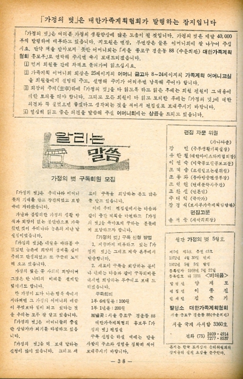 ﻿  「가정의 벗」은 대한가족계획협회가 발행하는 잡지입니다 「가정의 벗」은 여러분 가정의 생활향상에 많은 도움이 될 것입니다. 가정의 벗은 매달 40000 부씩 발행하여 배부하고 있읍니다. 지도원은 면장 부면장은 물론 어머니회에 잘 나누어 주십 시요. 만약 책을 받아보지 못한 어머니회는 「서울 종로구 경운동 88 수운회관 대한가족계획 협회 홍보부로 연락해 주시면 즉시 보내드리겠읍니다. 1 먼저 회원들 간에 차례로 돌려가며 읽으십시요. 22 가족계획 어머니회 회장은 25페이지의 어머니 금고와 824페이지의 가족계획 어머니교실 을 회원들에게 선명해 주고 설명해 주기가 어려우면 낭독해 주어야 합니다. 3 회장의 주재 하에 「가정의 벗」을 다 읽도록 하고 읽은 후에는 회원 전원이 그 내용에 대한 토의를 해야 합니다. 그리고 모든 회원이 다 읽고 토익한 후에는 「가정의 벗」에 대한 의견과 꼭 실었으면 좋겠다고 생각되는 것을 적어서 편집실로 보내주시기 바랍니다. 열심히 읽고 좋은 의견을 말씀해 주신 어머니회에는 상품을 드리고 있읍니다. 가나다순 편집 자문 위원 알리는  말씀 강 가정의 벗 구독회원 모집 「가정의 빗」은 우리나라 어머니 문의 기대를 안고 창간되었고 보 속에 자라왔습니다. 로이 구독을 희망하는 분도 많은 줄 알고 있습니다. 가난과 불합리한 가정의 생활 방 식과 희망이 없는 불안만으로 가득 찼던 것이 우리나라 농촌의 지난 날 실정이었습니다. 「가정의 벗」은 내일을 바라볼 수 없었던 농촌에 희망의 날씨를 심어 주이고 탄생되었고 또 꾸준히 노력 해 오고 있습니다. 가정의 빛은 곧 사회의 희망이며 그것은 한 나라의 미래를 설계할 빛이기도 합니다. 한 가정이 보다 나은 행복 속에서 자라려면 그 가정의 어머니의 애씀 이 무엇보다 힘이 되고 있다는 것 을 우리는 모두 잘 알고 있습니다. 「가정의 벗」은 어머니들의 충실 한 상담자가 되기를 다짐하고 있읍 니다. 「가정의 벗」을 더 보내 달라는 신청이 많이 있습니다. 그리고 새 이에 우리 편집실에서는 다음과 같이 중간 계획을 마련하고 「가정 의 벗 목마르게 구하는 분들에 게 보답하고자 합니다. 「가정의 」 구독 신청 방법 1. 지금까지 배부하고 있는 「가 정의 벗은 그대로 계속 본부에서 발송합니다. 2. 새로이 구독을 희망하는 분이 나 단체는 다음과 같이 구독회 내시면 희망하는 부수대로 보내 드 리겠습니다. 구독회 1부 6개월분  100원 1부 1년 200원 보낼곳  서울 종로구 경운동 88 대한가족계획협회 홍보부가 정의 멋」 편집실 구독 신청을 하실 때에는 받을 사람의 주소와 성명을 정확히 적어 보내주시기 바랍니다. 38 민 주부생활기획실장 유한철 대한아이스하키협회장 이연숙 미국공보원공보고문 조덕송조선일보논설위원 조동화 동아방송편성부장 조연현 현대문학사주간 조찬선 언론인 주내익 극작가 장경식보사부가족계획담당관 편집고문 윤석중 새싹회회장 월간 가정의 벗 5월호 제5권 제5호증진 45호 1972년 4월 30일 인식 1972년 5월 5일 발 등록일자 1988년 7월 22일 등록번호 1031 비매품 발행인 양 재 모 전집인 이 종 진 인쇄인 김 준 기 발행소 대한가족계획협회 서울 종로구 경운동 88수운회관 서울 국제 사서함 3360호 전화 75 2409 4914 72778537 본지는 한국 도서잡지 윤리위원회의 강지윤리 실천요강을 준수한다.