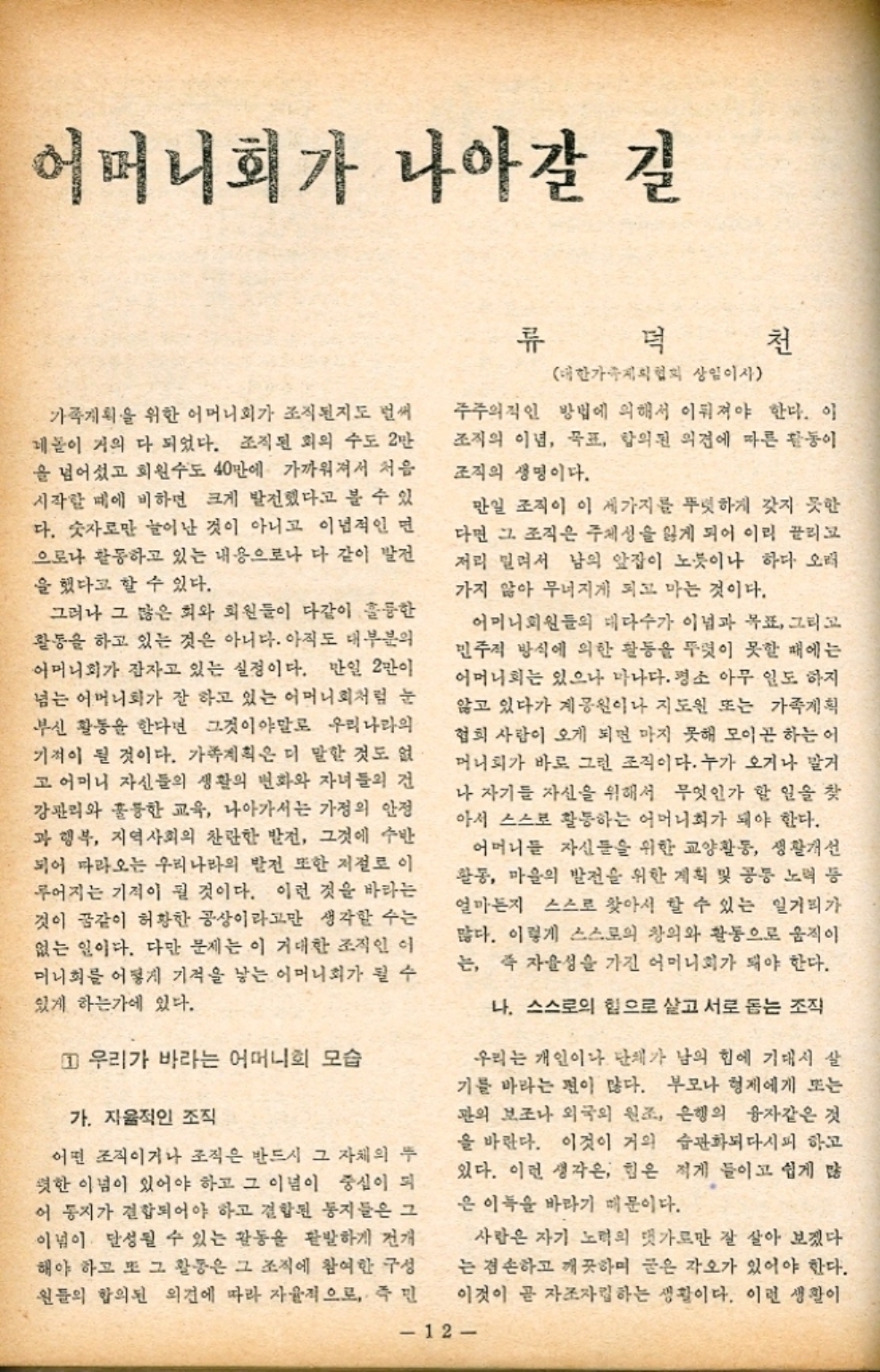 ﻿  어머니회가 나아갈 길 류 먹 천 가족계획을 위한 어머니회가 조직된지도 벌써 네놈이 거의 다 되었다. 조직된 회의 수도 2만 을 넘어섰고 회원수도 40만에 가까워져서 처음 시작할 때에 비하면 크게 발전했다고 볼 수 있 다. 숫자로만 늘어난 것이 아니고 이념적인 면 으로나 활동하고 있는 내용으로나 다 같이 발전 을 했다고 할 수 있다. 그러나 그 많은 회와 회원들이 다같이 훌륭한 활동을 하고 있는 것은 아니다. 아직도 대부분의 어머니회가 잠자고 있는 실정이다. 만일 2만이 넘는 어머니회가 잘 하고 있는 어머니회처럼 눈 부신 활동을 한다면 그것이야말로 우리나라의 기적이 될 것이다. 가족계획은 더 말할 것도 없 고 어머니 자신들의 생활의 변화와 자녀들의 건 강관리와 훌륭한 교육 나아가서는 가정의 안정 과 행복 지역사회의 찬란한 발전 그것에 수반 되어 따라오는 우리나라의 발전 또한 저절로 이 루어지는 기적이 될 것이다. 이런 것을 바라는 것이 꿈같이 허황한 공상이라고만 생각할 수는 없는 일이다. 다만 문제는 이 거대한 조직인 이 머니회를 어떻게 기적을 낳는 어머니회가 될 수 있게 하는가에 있다. 1 우리가 바라는 어머니의 모습 가. 자율적인 조직 어떤 조직이거나 조직은 반드시 그 자체의 두 렷한 이념이 있어야 하고 그 이념이 중심이 되 어 동지가 결합되어야 하고 결합된 동지들은 그 이념이 달성될 수 있는 활동을 활발하게 전개 해야 하고 또 그 활동은 그 조직에 참여한 구성 원들의 합의된 의견에 따라 자율적으로 즉 민 대한가족계획협회 상임이사 주주의적인 방법에 의해서 이뤄져야 한다. 이 조직의 이념 목표 합의된 의견에 따른 활동이 조직의 생명이다. 만일 조직이 이 세가지를 뚜렷하게 갖지 못한 다면 그 조직은 주체성을 잃게 되어 이리 끌리고 저리 밀려서 남의 앞잡이 노릇이나 하다 오래 가지 않아 무너지게 되고 마는 것이다. 어머니회원들의 대다수가 이념과 목표 그리고 민주적 방식에 의한 활동을 뚜렷이 못할 때에는 어머니회는 있으나 마나다. 평소 아무 일도 하지 않고 있다가 계공원이나 지도인 또는 가족계획 협회 사람이 오게 되면 마지 못해 모이곤 하는 어 머니회가 바로 그런 조직이다. 누가 오거나 말거 나 자기들 자신을 위해서 무엇인가 할 일을 찾 아서 스스로 활동하는 어머니회가 돼야 한다. 어머니들 자신들을 위한 교양활동 생활개선 활동 마을의 발전을 위한 계획 및 공동 노력 등 얼마든지 스스로 찾아서 할 수 있는 일거리가 많다. 이렇게 스스로의 창의와 활동으로 움직이 는 즉 자율성을 가진 어머니회가 돼야 한다. 나. 스스로의 힘으로 살고 서로 돕는 조직 우리는 개인이나 단체가 남의 힘에 기대서 살 기를 바라는 편이 많다. 부모나 형제에게 또는 관의 보조나 외국의 원조 은행의 융자같은 것 을 바란다. 이것이 거의 습관화되다시피 하고 있다. 이런 생각은 힘은 적게 들이고 쉽게 많 은 이득을 바라기 때문이다. 사람은 자기 노력의 댓가로만 잘 살아 보겠다 는 겸손하고 깨끗하며 굳은 각오가 있어야 한다. 이것이 곧 자조자립하는 생활이다. 이런 생활이 12