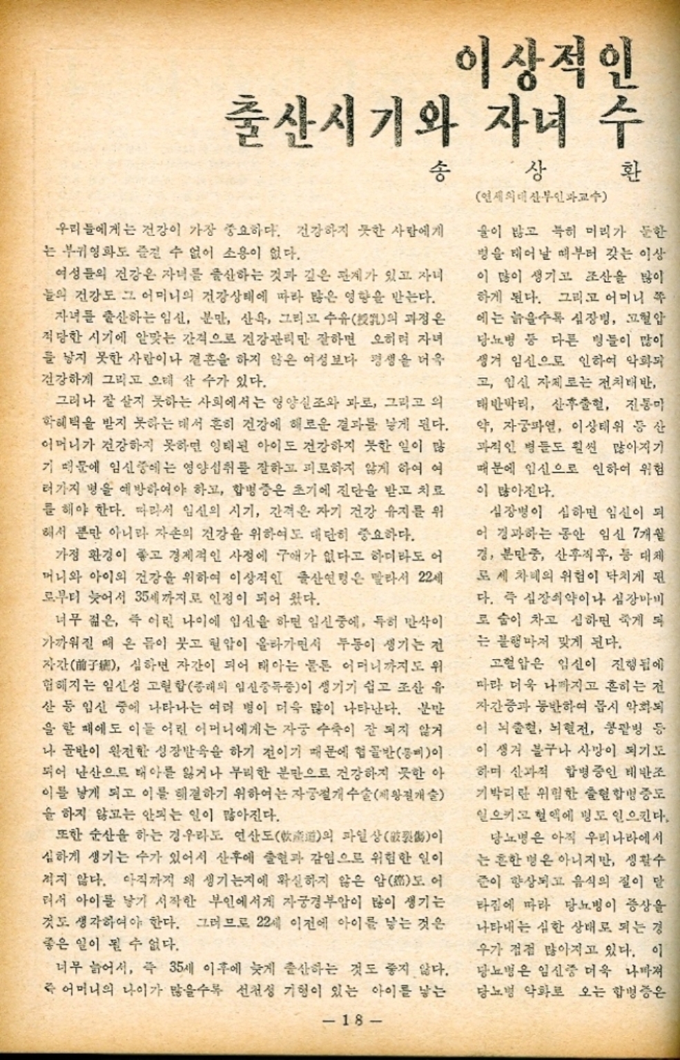 ﻿  이상적인 인수 환 출산시기와 자녀 수 송 상 우리들에게는 건강이 가장 중요하다. 건강하지 못한 사람에게 는 부귀영화도 즐길 수 없이 소용이 없다. 여성들의 건강은 자녀를 출산하는 것과 깊은 관계가 있고 자녀 들의 건강도 그 어머니의 건강상태에 따라 많은 영향을 받는다. 자녀를 출산하는 임신 분만 산욕 그리고 수유 과정은 의 적당한 시기에 알맞는 간격으로 건강관리만 잘하면 오히려 자녀 를 낳지 못한 사람이나 결혼을 하지 않은 여성보다 평생을 더욱 건강하게 그리고 오래 살 수가 있다. 그러나 잘 살지 못하는 사회에서는 영양실조와 과로 그리고 의 학혜택을 받지 못하는 데서 흔히 건강에 해로운 결과를 낳게 된다. 어머니가 건강하지 못하면 잉태된 아이도 건강하지 못한 일이 많 기 때문에 임신중에는 영양섭취를 잘하고 피로하지 않게 하여 여 러가지 병을 예방하여야 하고 합병증은 초기에 진단을 받고 치료 를 해야 한다. 따라서 임신의 시기 간격은 자기 건강 유지를 위 해서 뿐만 아니라 자손의 건강을 위하여도 대단히 중요하다. 가정 환경이 좋고 경제적인 사정에 구애가 없다고 하더라도 어 머니와 아이의 건강을 위하여 이상적인 출산연령은 말라서 22세 로부터 늦어서 35세까지로 인정이 되어 왔다. 너무 젊은 즉 어린 나이에 임신을 하면 임신중에 특히 만삭이 가까워질 때 온 몸이 붓고 혈압이 올라가면서 두통이 생기는 전 자간 심하면 자간이 되어 태아는 물론 어머니까지도 위 험해지는 임신성 고혈합 종래의 임신중독증이 생기기 쉽고 조산 유 산 등 임신 중에 나타나는 여러 병이 더욱 많이 나타난다. 분만 을 할 때에도 이들 어린 어머니에게는 자궁 수축이 잘 되지 않거 나 골반이 완전한 성장발육을 하기 전이기 때문에 헙골반등이 되어 난산으로 태아를 잃거나 무리한 분만으로 건강하지 못한 아 이를 낳게 되고 이를 해결하기 위하여는 자궁절개수술제왕절개술 을 하지 않고는 안되는 일이 많아진다. 또한 순산을 하는 경우라도 연산도道의 파일상이 심하게 생기는 수가 있어서 산후에 출현과 감염으로 위험한 일이 적지 않다. 아직까지 왜 생기는지에 확실하지 않은 암도 어 려서 아이를 낳기 시작한 부인에서게 자궁경부암이 많이 생기는 것도 생각하여야 한다. 그러므로 22세 이전에 아이를 낳는 것은 좋은 일이 될 수 없다. 너무 늙어서 즉 35세 이후에 늦게 출산하는 것도 좋지 않다. 즉 어머니의 나이가 많을수록 선천성 기형이 있는 아이를 낳는 18 연세의대 산부인과교수 술이 많고 특히 머리가 둔한 병을 태어날 때부터 갖는 이상 이 많이 생기고 조산을 많이 하게 된다. 그리고 어머니 쪽 에는 늙을수록 심장병 고혈압 당뇨병 등 다른 병들이 많이 생겨 임신으로 인하여 악화되 고 임신 자체로는 전치태반 태반박리 산후출혈 진통마 약 자궁파열 이상태위 등산 과적인 병들도 훨씬 많아지기 때문에 임신으로 인하여 위험 이 많아진다. 심장병이 심하면 임신이 되 이 경과하는 동안 임신 7개월 경 분만중 산후직후 등 대체 로세 차례의 위험이 닥치게 된 다. 즉 심장쇠약이나 심장마비 로 숨이 차고 심하면 죽게 되 는 불행마저 맞게 된다. 고혈압은 임신이 진행됨에 따라 더욱 나까지고 흔히는 전 자간증과 동반하여 몹시 악화되 이 뇌출혈 뇌혈전 콩팥병 등 이 생겨 불구나 사망이 되기도 하며 산과적 합병증인 태반조 기박리란 위험한 출현합병증도 일으키고 혈액에 명도 일으킨다. 당뇨병은 아직 우리나라에서 는 흔한 명은 아니지만 생활수 준이 향상되고 음식의 질이 달 라짐에 따라 당뇨병이 증상을 나타내는 심한 상태로 되는 경 우가 점점 많아지고 있다. 이 당뇨병은 임신중 더욱 나빠져 당뇨병 악화로 오는 합병증은