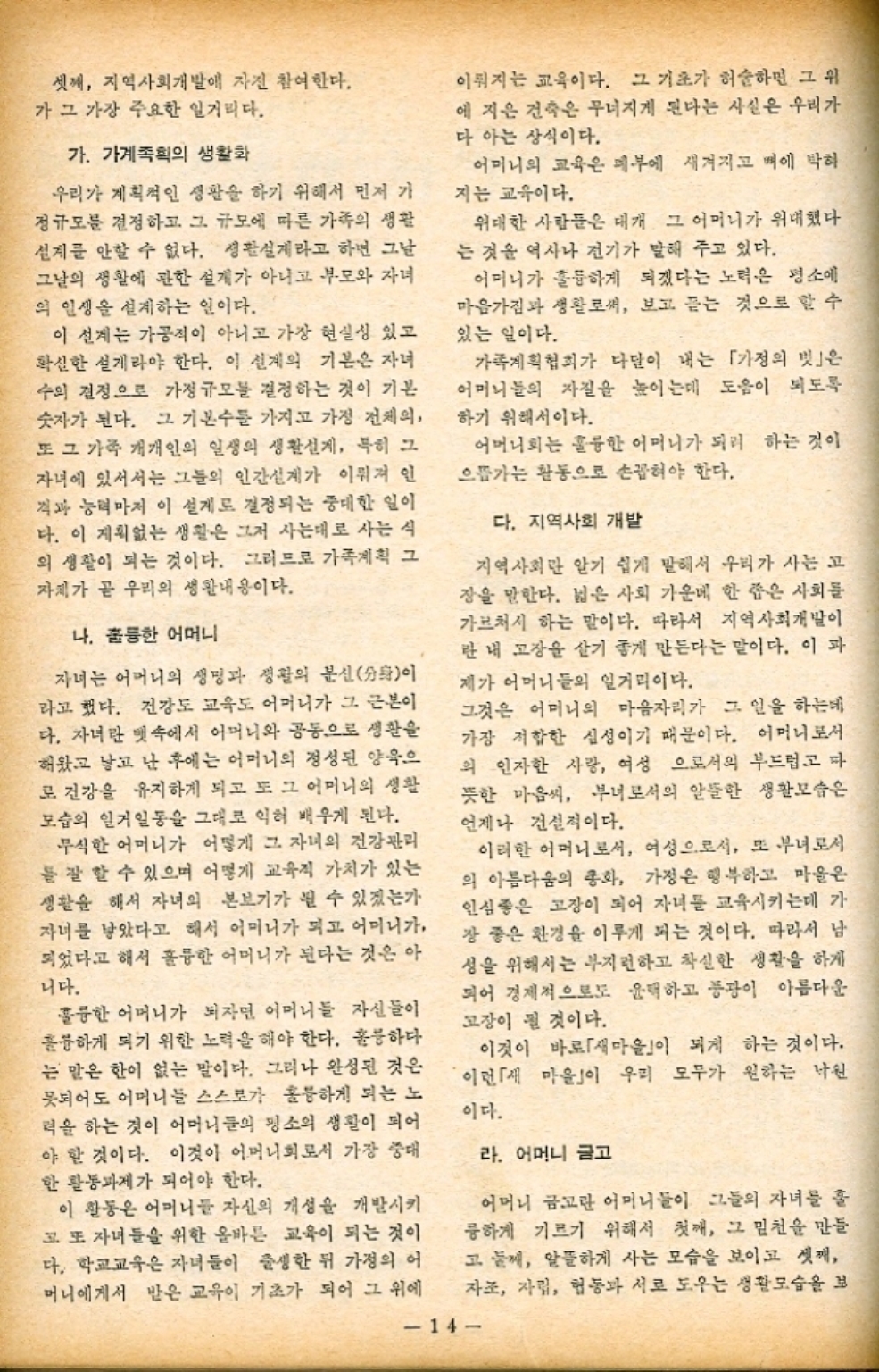 ﻿  셋째 지역사회개발에 자진 참여한다. 가 그 가장 주요한 일거리다. 가. 가계획의 생활화 우리가 계획적인 생활을 하기 위해서 먼저 가 정규모를 결정하고 그 규모에 따른 가족의 생활 설계를 안할 수 없다. 생활설계라고 하면 그날 그날의 생활에 관한 설계가 아니고 부모와 자녀 의 인생을 설계하는 일이다. 이 설계는 가공직이 아니고 가장 현실성 있고 확실한 설계라야 한다. 이 설계의 기본은 자녀 수의 결정으로 가정 규모를 결정하는 것이 기본 숫자가 된다. 그 기본수를 가지고 가정 전체의 또 그 가족 개개인의 일생의 생활설계 특히 그 자녀에 있어서는 그들의 인간설계가 이뤄져 인 격과 능력마저 이 설계로 결정되는 중대한 일이 다. 이 계획없는 생활은 그저 사는대로 사는 식 의 생활이 되는 것이다. 그러므로 가족계획 그 자체가 곧 우리의 생활내용이다. 나. 훌륭한 어머니 자녀는 어머니의 생명과 생활의 분신分身이 라고 했다. 건강도 교육도 어머니가 그 근본이 다. 자녀란 뱃속에서 어머니와 공동으로 생활을 해왔고 낳고 난 후에는 어머니의 정성된 양육으 로 건강을 유지하게 되고 또 그 어머니의 생활 모습의 일거일동을 그대로 익혀 배우게 된다. 무식한 어머니가 어떻게 그 자녀의 건강관리 를 잘 할 수 있으며 어떻게 교육적 가치가 있는 생활을 해서 자녀의 본보기가 될 수 있겠는가 자녀를 낳았다고 해서 어머니가 되고 어머니가 되었다고 해서 훌륭한 어머니가 된다는 것은 아 니다. 훌륭한 어머니가 되자면 어머니들 자신들이 훌륭하게 되기 위한 노력을 해야 한다. 훌륭하다 는 말은 한이 없는 말이다. 그러나 완성된 것은 되어도 어머니들 스스로가 훌륭하게 되는 노 력을 하는 것이 어머니들의 평소의 생활이 되어 야 할 것이다. 이것이 어머니회로서 가장 중대 한 활동과제가 되어야 한다. 이 활동은 어머니들 자신의 개성을 개발시키 고 또 자녀들을 위한 올바른 교육이 되는 것이 다. 학교교육은 자녀들이 출생한 뒤 가정의 어 머니에게서 받은 교육이 기초가 되어 그 위에 이뤄지는 교육이다. 그 기초가 허술하면 그 위 에 지은 건축은 무너지게 된다는 사실은 우리가 다 아는 상식이다. 어머니의 교육은 메부에 새겨지고 뼈에 박혀 지는 교육이다. 위대한 사람들은 대개 그 어머니가 위대했다 는 것을 역사나 전기가 말해 주고 있다. 어머니가 훌륭하게 되겠다는 노력은 평소에 마음가짐과 생활로써 보고 듣는 것으로 할 수 있는 일이다. 가족계획협회가 다달이 내는 「가정의 빗」은 어머니들의 자질을 높이는데 도움이 되도록 하기 위해서이다. 어머니회는 훌륭한 어머니가 되려 하는 것이 으뜸가는 활동으로 손꼽혀야 한다. 다. 지역사회 개발 지역사회만 알기 쉽게 말해서 우리가 사는 고 장을 말한다. 넓은 사회 가운데 한 좁은 사회를 가브처시 하는 말이다. 따라서 지역사회개발이 란 내 고장 살기 좋게 만든다는 말이다. 이 과 제가 어머니들의 일거리이다. 그것은 어머니의 마음자리가 그 일을 하는데 가장 적합한 심성이기 때문이다. 어머니로서 의 인자한 사랑 여성 으로서의 부드럽고 다 뜻한 마음씨 부녀로서의 알뜰한 생활모습은 언제나 건설적이다. 이러한 어머니로서 여성으로서 또 부녀로서 의 아름다움의 총화 가정은 행복하고 마을은 인심좋은 고장이 되어 자녀를 교육시키는데 가 장 좋은 환경을 이루게 되는 것이다. 따라서 남 성을 위해서는 부지런하고 착실한 생활을 하게 되어 경제적으로도 윤택하고 풍광이 아름다운 고장이 될 것이다. 이것이 바로 「새마을」이 되게 하는 것이다. 이런 「새 마을」이 우리 모두가 원하는 낙원 이다. 라. 어머니 금고 어머니 금고란 어머니들이 그들의 자녀를 훌 륭하게 기르기 위해서 첫째 그 밑천을 만들 고 둘께 알뜰하게 사는 모습을 보이고 셋째 자조 자립 협동과 서로 도우는 생활모습을 보 14