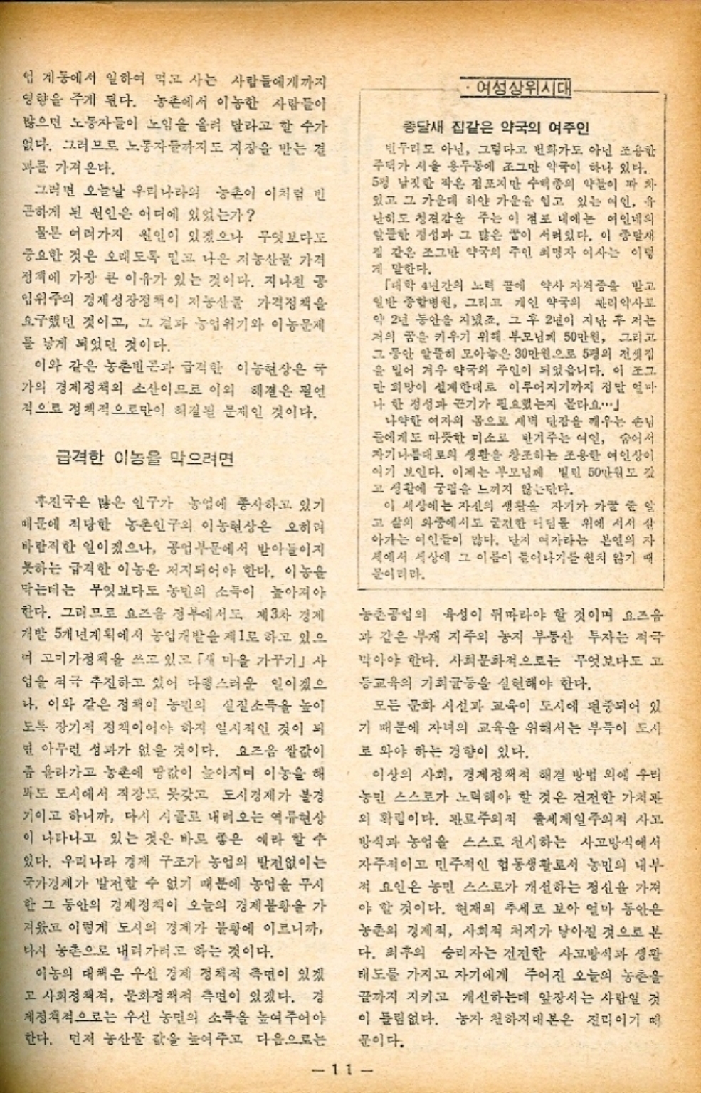 ﻿  업계에서 일하여 먹고 사는 사람들에게까지 영향을 주게 된다. 농촌에서 이농한 사람들이 많으면 노동자들이 노임을 올려 달라고 할 수가 없다. 그러므로 노동자들까지도 지장을 받는 결 과를 가져온다. 그러면 오늘날 우리나라의 농촌이 이처럼 빈 곤하게 된 원인은 어디에 있었는가 물론 여러가지 원인이 있겠으나 무엇보다도 중요한 것은 오래도록 믿고 나은 저농산물 가격 정책에 가장 큰 이유가 있는 것이다. 지나친 공 업위주의 경제성장정책이 지농산물 가격정책을 요구했던 것이고 그 결과 농업위기와 이농문제 를 낳게 되었던 것이다. 이와 같은 농촌빈곤과 급격한 이농현상은 국 가의 경제정책의 소산이므로 이의 해결은 필연 적으로 정책적으로만이 해결된 문제인 것이다. 급격한 이놈을 막으려면 진국은 많은 인구가 농업에 종사하고 있기 때문에 적당한 농촌인구의 이농현상은 오히려 바람직한 일이겠으나 공업부문에서 받아들이지 못하는 급격한 이놈은 저지되어야 한다. 이놈을 막는데는 무엇보다도 농민의 소득이 높아져야 한다. 그러므로 요즈음 정부에서도 제3차 경제 개발 5개년계획에서 농업개발을 제1로 하고 있으 며 고기가정책을 쓰고 있고 「재 마을 가꾸기」사 업을 적극 추진하고 있어 다행스러운 일이겠으 나 이와 같은 정책이 농민의 실질소득을 높이 도록 장기적 정책이어야 하지 일시적인 것이 되 면 아무런 성과가 없을 것이다. 요즈음 쌀값이 좀 올라가고 농촌에 땅값이 높아지며 이놈을 해 바도 도시에서 직장도 갖고 도시경제가 불경 기이고 하니까 다시 시골로 내려오는 역류현상 이 나타나고 있는 것은 바로 좋은 예라 할 수 있다. 우리나라 경제 구조가 농업의 발전없이는 국가경제가 발전할 수 없기 때문에 농업을 무시 한 그 동안의 경제정책이 오늘의 경제불황을 가 져왔고 이렇게 도시의 경제가 불황에 이르니까 다시 농촌으로 내려가려고 하는 것이다. 이놈의 대책은 우선 경제 정책적 측면이 있겠 고 사회정책적 문화정책적 측면이 있겠다. 경 제정책적으로는 우선 농민의 소득을 높여주어야 한다. 먼저 농산물 값을 높여주고 다음으로는 ・여성상위시대 종달새 집같은 약국의 여주인 빈두리도 아닌 그렇다고 번화가도 아닌 조용한 주택가 서울 용두동에 조그만 약국이 하나 있다. 5평 남짓한 작은 점포지만 수백종의 약물이 짜 차 있고 그 가운데 하얀 가운을 입고 있는 여인 유 난히도 청결감을 주는 이 점포 내에는 여인네의 알뜰한 정성과 그 많은 꿈이 서려있다. 이 종말새 집 같은 조그만 약국의 주인 최명자 여사는 이렇 게 말한다. 「대학 4년간의 노력 끝에 약사 자격증을 받고 일반 종합병원 그리고 개인 약국의 관리약사로 약 2년 동안을 지녔죠. 그 후 2년이 지난 후 저는 저의 꿈을 키우기 위해 부모님께 50만원 그리고 그동안 알뜰히 모아놓은 30만원으로 5평의 전셋집 을 믿어 겨우 약국의 주인이 되었읍니다. 이 조그 만 희망이 설계한대로 이루어지기까지 정말 얼마 나 한 정성과 끈기가 필요했는지 몰라요. 나약한 여자의 몸으로 새벽 단잠을 깨우는 손님 들에게도 따뜻한 미소로 반겨주는 여인 숨어서 자기 나름대로의 생활을 창조하는 조용한 여인상이 여기 보인다. 이제는 부모님께 빌린 50만원도 김 고 생활에 궁핍을 느끼지 않는단다. 이 세상에는 자신의 생활을 자기가 가꿀 줄 알 고 삶의 와중에서도 굳건한 디딤돌 위에 서서 살 아가는 이들이 많다. 단지 여자라는 본인의 자 계에서 세상에 그 이름이 들어나기를 원치 않기 때 문이리라. 농촌공업의 육성이 뒤따라야 할 것이며 요즈음 과 같은 부재 지주의 농지 부동산 투자는 적극 막아야 한다. 사회문화적으로는 무엇보다도 고 등교육의 기회균등을 실현해야 한다. 모든 문화 시설과 교육이 도시에 편중되어 있 기 때문에 자녀의 교육을 위해서는 부득이 도시 로 와야 하는 경향이 있다. 이상의 사회 경제정책적 해결 방법 외에 우리 농민 스스로가 노력해야 할 것은 건전한 가치관 의 확립이다. 관료주의적 출세제일주의적 사고 방식과 농업을 스스로 천시하는 사고방식에서 자주적이고 민주적인 헙동생활로서 농민의 내부 적 요인은 농민 스스로가 개선하는 정신을 가져 야 할 것이다. 현재의 추세로 보아 얼마 동안은 농촌의 경제적 사회적 처지가 낳아질 것으로 본 다. 최후의 승리자는 건전한 사고방식과 생활 태도를 가지고 자기에게 주어진 오늘의 농촌을 끝까지 지키고 개선하는데 앞장서는 사람일 것 이 틀림없다. 농자 천하지대본은 진리이기 때 문이다. 11