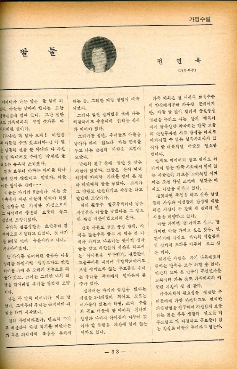 ﻿  딸 둘 가정수필 전 연 욱 가정부주 어쩌다가 나는 말은 둘 낳게 되 없다. 아들을 낳아야 한다는 묘한 강박관념에 쌓여 있다. 그만 말만 으로 가족계획의 규정 숫자를 다 지워버린 셈이다. 「하나만 더 낳아 보지 이번엔 푸아들일 수도 있으니까..」이 말 은 남들의 권유 뿐 아니라 나 자신 의 맘 속에서도 수백번 수천번을 혀오는 유혹의 소리였다. 결혼 초부터 아빠는 아이를 하나 밖에 갖지 않겠다고 말했다. 아들 이든 말이든 간에 ...... 이유는 자기가 9남매나 되는 숫 자속에서 자란 때문에 당해야 하였 딘 불만을 한 자식만 가짐으로서 그 아이에게 충분히 보충해 놓고 싶었던 모양이었다. 우리의 결혼생활은 초반부터 경 제적으로 시달리고 있었다. 첫 애기 를 6개월 만에 유산시키고 나니 사내아이었다. 한 아이를 잃어버린 슬픔은 다음 임대를 좌절시킨 냉정보다도 한번 아이를 가져 본 모체의 본능으로 되 돌아 갔고 그이는 그러한 나의 회 망을 꺾어버릴 용기를 잃었던 모양 이다. 나는 두 딸의 어머니가 되고 말 았다. 그때부터 우리는 끈덕지게 되 힘을 하기 시작했다. 질의 사정이라든가 멘스의 주기 를 계산하여 임신 적기를 피한다든 가 혹은 피일제의 복용을 통해서 하는 등 그러한 피임 방법이 지속 되었다. 그러나 몇번 실패했을 때에 나는 처참하게도 수술대에 얽히는 신세 가 되어야 했다. 그러기를 십년 우리들도 아들을 남아야 하지 않느냐 하는 문제를 두고 나는 남편의 의향을 꼬집어 보았다. 남편의 친구 중에 말만 첫 낳은 사람이 있었다. 그들은 돈이 넉넉 하기에 마지막 기대를 걸어 본 결 과 네번째의 딸을 낳았다. 그제야 그 양반도 단산하기로 작정을 하고 맡았던 모양이다. 대개 칠공주 팔공주씩이나 낳은 사람들은 아들을 낳겠다는 그 집요 한 관념 때문이었으리라 본다. 간혹 아들도 말도 풍성 한데 자 식은 많을수록 좋고 제 먹을 것 다 제가 가지고 나온다는 안이한 생각. 들을 갖고 제한없이 생산을 하고서 는 아이들은 구두닦기 신문팔이 고물주이를 시키며 국민학교마저도 보낼 생각조차 않는 부모들을 우리 는 우리 주변에서 얼마든지 불 수가 있다. 심지어는 자기가 임신을 했다는 사실은 34개월이 되어도 모르는 여자들이 있는가 하면 소파 수술 외 공포 때문에 한 아이의 기나긴 일생과 나머지 아이들이 나누어 갖 이야 할 불행숲 계산에 넣지 않는 여자도 있다. 가족 계획은 건 여성의 교육수준 의 향상에서부터 좌우될 문제이지 만 아들 말 많이 길러서 둥실둥실 영광을 누리고 사는 남의 행복이 자기 행복인양 착각하는 한국 고유 의 안일무사한 사고 방식을 아직도 제거시킬 수 없는 혈족사회에서 있 어야 할 대폭적인 수술도 필요한 것이다. 권세도 끼리끼리 잡고 취직도 까 리끼리 닿는 한국 사회에서 형제 없 는 사람만이 외로운 고아처럼 여겨 지는 조건 아닌 조건에 인간은 아 직도 다산을 원하고 있다. 걸핏하면 추천을 하고 싶은 남성 들의 사상과 여성들의 남성에 대한 의존 사상이 두 갈래 시 갈대의 번 식들을 배양하고 있다. 아들 가지면 말 가지고 싶고 딸 가지면 아들 가지고 싶은 것은 인 간이기에 자식도 하나의 예술품처 털 갖가지 조화를 이루어 보고 싶 은 거다. 하지만 사람은 자기 나름대로의 원하는 만족을 모두 취할 순 없다. 인간의 보다 큰 만족이 무엇인가를 교화시켜 가는 것도 가족계획의 귀 중한 지침이 될 것 같다. 가족계획의 필요성을 절감한 우 티들에게 가장 안전하고도 편리한 피임방법을 연구하여 자신있게 보급 하는 것은 부부 생활의 밀도를 더 부드럽고 더 다정하고 공포증이 없 는 침실로 이끌어 주리라고 믿는다. 33