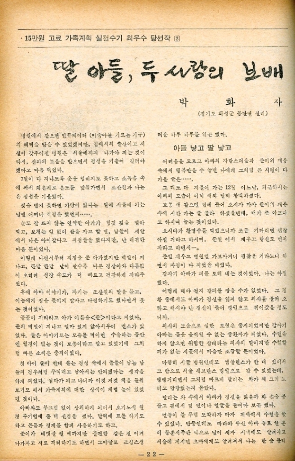 ﻿  •15만원 고료 가족계획 실천수기 최우수 당선작 22 딸 아들 두 사람의 보배 박 화 자 경기도 화성군 동단면 신리 병원에서 같으면 인큐베이터 미숙아들 기르는 기구 의 혜택을 받을 수 있었겠지만 집에서의 출산이고 시 설이 갖추어진 병원은 서울에까지 나가야 되는 것이 라서 산파의 도움을 받으면서 정성을 기울여 길러야 겠다고 마음 먹었다. 7일이 다 지나도록 옷을 입히지도 못하고 소독솜 에 싸서 저온게로 온도를 맞춰가면서 조산원과 나는 은 정성을 기울였다. 젖을 빨지 못하면 가망이 없다는 말에 사흘이 되는 날엔 어찌나 걱정을 했던지.... 눈도 잘 뜨지 않는 연약한 아가가 힘껏 젖을 받아 먹고 보채는 일 없이 산을 자고 할 면 남들이 새암 에서 나온 아이같다고 걱정들을 했다지만 난 대견한 마음 뿐이었다. 이렇게 나면서부터 걱정을 줄 아가셨지만 백인이 지 나고 한달 한달 날이 갈수록 다른 정상아와 다름없 이 오히려 성장 속도가 더 빠르고 건강하게 자라주 었다. 후에 아마 이야기가 자기는 조산원의 말을 듣고 이놈에게 정을 들이지 말자고 다짐하기도 했다면서 웃 는 것이었다. 끝꿀이 자라라고 아가 이듬을 준이라고 지었다. 준의 매일이 지나고 얼마 있지 않아서부터 멘스가 있 었다. 들은 이야기로는 모유를 먹이면 수유하는 동안 엔 월경이 없는 것이 보통이라고 알고 있었기에 그처 럼 마른 소식은 충격이었다. 첫 아이 눈이 한데 쏟는 정성 속에서 줄줄이 낳는 남 들의 경우처럼 무턱대고 낳아서는 안되겠다는 생각을 하게 되었다. 엄마가 되고 나니까 이것 저것 책을 들 보기도 해서 가족계획에 대한 상식이 제법 늘어 있었 던 것이다. 아빠와도 부끄럼 없이 상의하게 되어서 오기노식 원 경 주기법에 좀 더 신경을 썼다. 달력에 표를 하기도 하고 콘돔과 정제를 함께 사용하기도 하고. 준이가 네댓산 될 때까지만 불편함 같은 걸 이겨 나가자고 서로 격려하기도 하면서 그야말로 조심스 러운 하루 하루를 엮곤 했다. 아들 낳고 딸 낳고 어려움을 모르고 아마의 자랑스러움과 준이의 재롱 속에서 행복만을 수 놓인 나에게 그처럼 큰 시련이 다 가을 줍은....... 그 해도 다 지불어 가는 12월 어느날 퇴근하시는 아빠의 모습이 여닉 때와 달리 창백하셨다. 보통 때 같으면 집에 들어 오시자 마자 준이의 제공 속에 시간 가는 줄 몰라 하셨을텐데 배가 좀 아프나 고 하시며 눕는 것이었다. 오시다가 황명수를 먹었으니까 조금 기다리면 괜찮 아질 거라고 하시며 준일 어서 재우고 당신도 먼저 자라고 하면서一。 준일 재우고 병원 가보자거니 괜찮을 거라느니 하 면서 자정이 다 되었을 때었다. 갑자기 아빠가 피를 토해 내는 것이었다. 나는 아직 했다. 어떻게 해야 될지 갈피를 잡을 수가 없었다. 그 경 황 중에서도 아빠가 정신을 잃지 않고 의사를 불러오 라고 해시야 난 정신이 들어 병원으로 뛰어갔을 정도 니까. 의사의 도움으로 심한 토혈은 중지되었지만 갑자기 아빠는 몸을 움직일 수 없는 중환자가 되었다. 수혈을 하지 않으면 위험한 상태라는 의사의 말이지만 수련함 퍼가 없는 시골에서 마음만 조금할 뿐이었다. 다행히 시골 병원인데도 엠뷸런스가 한 대 있어서 그 밥으로 서울 세브란스 병원으로 갈 수 있었는데 앵앵거리면서 그처럼 빠르게 달리는 차가 왜 그리 느 리고 답답했는지 몰랐다. 달리는 차 속에서 아빠가 정신을 잃을까 봐 손을 븜 들고 곁에서 몇 번이나 얼굴을 들여다 보곤 했다. 먼동이 분 무렵 도착하자 마자 계속해서 수혈을 할 수 있었다. 반중인데도 따라와 주신 아빠 동료 한 분 이 동분서주한 덕으로 날이 새자 시댁에도 알려지고 서울에 계시던 오빠에게도 알려져서 나는 한숨 돌리 22