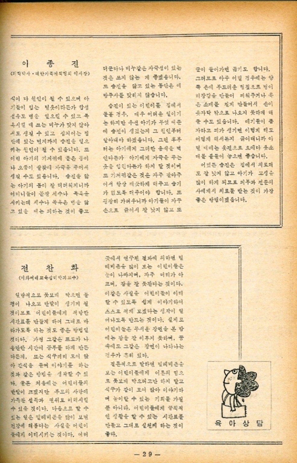 ﻿  이종진 의학박사 • 대한가족계획협회 이사장 식이 다 원인이 될 수 있으며 아 기들이 입는 털옷이라든가 합성 섬유도 병을 일으킬 수 있고 특 혹시킬 때 쓰는 비누가 맞지 않아 서도 생길 수 있고 심지어는 집 안에 있는 먼지까지 습진을 일으 키는 원인이 될 수 있습니다. 또 어린 아기의 기저귀에 뭍은 등이 나 오줌이 살갗에 자극을 주어서 성길 수도 있습니다. 습진을 앓 는 아기의 몸이 잘 더러워지니까 어머니들이 곧장 세수나 목욕을 시키는데 세수나 목욕은 병을 앓 고 있을 때는 피하는 것이 좋고 더군다나 비누같은 자극성이 있는 것은 쓰지 않는 게 좋겠습니다. 또 습진을 앓고 있는 동안은 예 방주사를 맞히지 않습니다. 습진이 있는 어린이들 집에서 돌봄 경우 매우 어려운 일이기 는 하지만 우선 아기가 무엇 때문 에 습진이 생겼는지 그 원인부터 알아내야 하겠습니다. 그런 후부 터는 아기에게 그러한 음식을 먹 인다든가 아기에게 자극을 주는 옷을 입힌다든가 하지 말 것이며 또 기저귀같은 것은 자주 갈아주 어서 항상 깨끗하게 해주고 습기 가 없도록 해주어야 합니다. 또 굉장히 가벼우니까 아기들이 자꾸 손으로 긁어서 잘 낫지 않고 또 글이 들어가면 기도 합니다. 그러므로 아주 어릴 경우에는 양 쪽 손에 부드러운 헝겊으로 벌어 리장갑을 만들어 끼워주거나 흑 은 소매를 길게 만들어서 손이 옷자락 밖으로 나오지 못하게 해 줄 수도 있습니다. 얘기들이 좀 자라고 피가 생기면 이렇게 해도 어떻게 해서든지 긁어대니까 이 털 때에는 옷핀으로 요에다 웃소 매를 붙들어 놓으면 좋습니다. 어쨌든 습진은 집에서 치료해 도 잘 낫지 않고 아기가 고생을 많이 하게 되므로 피부과 전문의 사에게서 치료를 받는 것이 가장 좋은 방법이겠습니다. 전찬화 이화여대 교육심리학과교수 일방적으로 못보게 막으면 불 평이 나오고 반발이 생기게 된 것이므로 어린이들에게 적당한 시간표를 만들게 하여 그대로 다 라가도록 하는 것도 좋은 방법일 것이다. 가령 그같은 프로가 나 올만한 시간에 공부를 하게 만든 다든지 또는 식구끼리 모여 앉 아 간식을 듣며 이야기를 하는 것과 같은 방법을 생각할 수 있 다. 물론 처음에는 어린이들의 반발이 크겠지만 부모의 사랑에 가득찬 설득과 권위로 이해시킬 수 있을 것이다. 다음으로 할 수 있는 일은 텔레비전을 많이 보면 건강에 해롭다는 사실을 어린이 들에게 이해시키는 것이다. 여러 곳에서 연구된 결과에 의하면 레비존 많이 보는 어린이들은 눈이 나빠지며 자주 머리가 아 뜨며 감솥 잘 못잔다는 것이다. 이같은 사실 어린이들이 이해 할 수 있도록 쉽게 이야기하여 스스로 적게 보겠다는 생각이 일 어나도록 만드는 것이다. 실제로 어린이들은 무서운 장면을 본 밤 에는 잠을 잘 이루지 못하며 꿈 속에도 그같은 장면이 나타나는 경우가 흔히 있다. 결론적으로 말하면 텔레비존 보는 어린이들에게 어른의 힘으 로 못보게 막으려고만 하지 말고 식구가 같이 모여 앉아 이야기하 며 놀이할 수 있는 기회를 가질 뿐 아니라 어린이들에게 규칙적 인 생활을 할 수 있는 시간표를 만들고 그대로 실천케 하는 것이 좋다. 육아상담 29