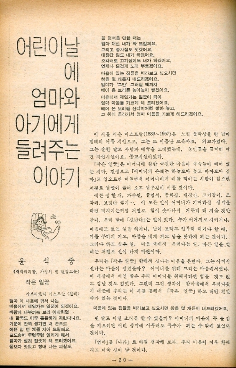 ﻿  어린이날 에 엄마와 풀 멍석을 만들 때는 엄마 대신 내가 짜 드릴께요. 그리고 풍차집도 짓겠어요. 대장간 일도 내가 하겠어요. 조각배로 고기잡이도 내가 하겠어요. 언제나 즐겁게 노래 부르겠어요. 마음에 있는 집들을 바라보고 싶으시면 캉을 몇 개든지 내드리겠어요. 엄마가 그만 그러실 때까지 베어 온 보리를 높이높이 쌓겠어요. 마을에서 제일가는 일꾼이 되어 엄마 마음을 기쁘게 해 드리겠어요. 베어 온 보리를 산더미처럼 쌓아 놓고 그 위에 올라가서 엄마 마음을 기쁘게 해드리겠어요. 아기에게 들려주는 이야기 윤석 중 새싹회회장. 가정의 빗 편집고문 작은 일꾼 가브리엘라 미스트 칠레 엄마 이 다음에 커서 나는 마을에서 제일가는 일꾼이 되겠어요. 바람에 나부끼는 보리 이식처럼 내 팔뚝도 아주 튼튼하게 자란다나요. 기운이 잔뜩 생기면 내 손으로 예쁜 집 한 채를 지어 드릴께요. 포도송이 주렁주렁 열리게 해서 엄마가 실컷 잡숫게 해 드리겠어요. 꿀보다 맛있고 향내 나는 과실도. 이 시를 지은 미스트랄18891957은 노벨 문학상을 탄 남미 칠레의 여류 시인으로 그는 또 이름난 교육자요 외교가였다. 그는 순한 말로 사랑과 애국을 노래했는데 농민들을 끔찍히 여 긴 자연시인이요 종교시인이었다. 「작은 일꾼은 어머니에 향한 극진한 마음이 속속들이 태어 있 는 시다. 건성으로 「어머니의 은혜는 하늘보다 높고 바다보다 깊 다고 입으로만 떠들면서 어머니에게 애를 먹이는 사람이 읽으면 저절로 얼굴이 붉어 오고 뉘우침이 따를 것이다. 예쁜 집 한 채 과수원 풀명석 풍차집 대장간 고기잡이 조 각배 보릿단 쌓기⋯⋯ 이 모든 일이 어머니가 기뻐하실 생각을 하면 벅차기는커녕 저절로 힘이 솟아나서 거뜬히 해치울 것만 같다. 우리 말에 「신난다」는 말이 있다. 누가 어거지로 시키거나 마음에도 없는 일을 하거나 남이 보라고 일부러 하거나 할 때 피를 부리게 되고 짜증을 내게 되고 남을 탓하게 되는 것이다. 그러나 하고 싶은 일 마음 속에서 우러나는 일 바른 일을 할 매는 저절로 신이 나게 마련이다. 우리는 「작은 일꾼한테서 신나는 마음을 본받자. 그는 어디서 신나는 마음이 생겼을까 어머니를 위해 드리는 마음에서였다. 이 세상에서 제일 좋은 우리 어머니를 위해서라면 힘들 것도 없 고 겁날 것도 없었다. 그런데 그런 생각이 참마음에서 우러나왔 기 때문에 우리는 이 시를 통해서 「작은 일꾼」하고 대번 친할 수가 있는 것이다. 마을에 있는 집들을 바라보고 싶으시면 창을 몇 개든지 내드리겠어요. 빈 말로 이런 소리를 할 수 있을까 어머니의 마음에 꼭 집 을 지으려면 어린 생각에 아무래도 목수가 되는 수 밖에 없었던 것이다. 「엄마」를 「나라」로 바꿔 생각해 보자. 우리 마음이 더욱 환해 지고 더욱 신이 날 것이다. 20