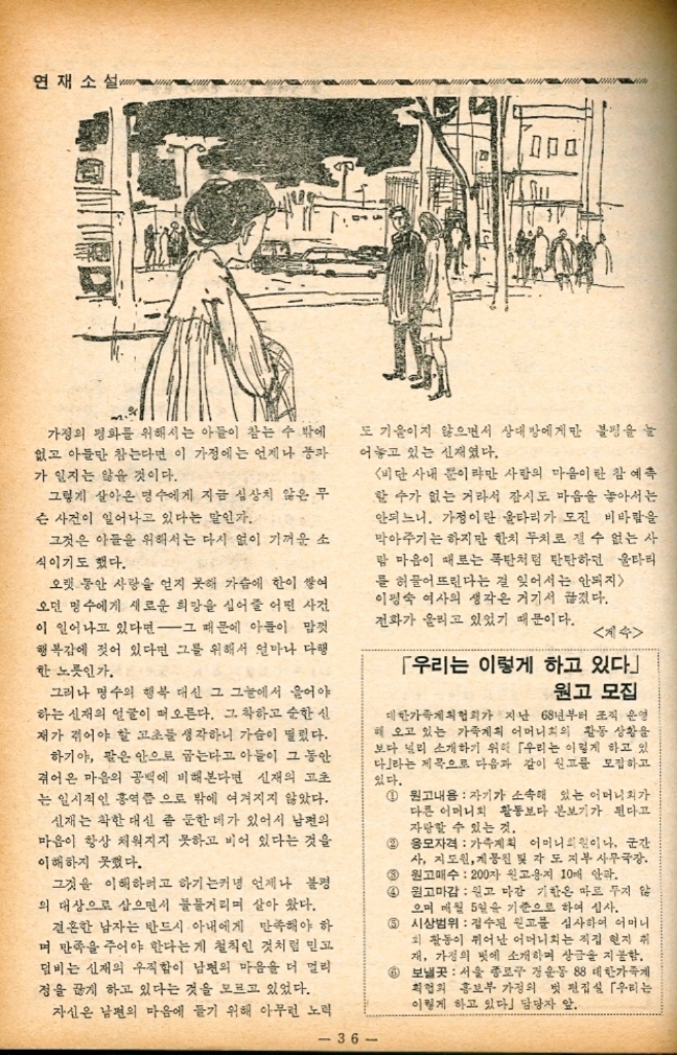 ﻿  연재소설 가정의 평화를 위해서는 아들이 참는 수 밖에 없고 아들만 참는다면 이 가정에는 언제나 풍파 가 일지는 않을 것이다. 그렇게 살아온 명수에게 지금 심상치 않은 무 슨 사건이 일어나고 있다는 말인가. 그것은 아들을 위해서는 다시 없이 기꺼운 소 식이기도 했다. 오랫 동안 사랑을 얻지 못해 가슴에 한이 쌓여 오던 명수에게 새로운 희망을 심어줄 어떤 사건 이 일어나고 있다면 그 때문에 아들이 맘껏 행복감에 젖어 있다면 그를 위해서 얼마나 다행 한 노릇인가. 그러나 명수의 행복 대신 그 그늘에서 울어야 하는 신재의 얼굴이 떠오른다. 그 착하고 순한 신 재가 겪어야 할 고초를 생각하니 가슴이 떨렸다. 하기야 팔은 안으로 굽는다고 아들이 그 동안 겪어온 마음의 공백에 비해본다면 신재의 고초 는 일시적인 홍역쯤으로 밖에 여겨지지 않았다. 신재는 착한 대신 좀 둔한 데가 있어서 남편의 마음이 항상 채워지지 못하고 비어 있다는 것을 이해하지 못했다. 그것을 이해하려고 하기는커녕 언제나 불평 의 대상으로 삼으면서 불불거리며 살아 왔다. 결혼한 남자는 반드시 아내에게 만족해야 하 며 만족을 주어야 한다는게 철칙인 것처럼 믿고 덤비는 신재의 우직함이 남편의 마음을 더 멀리 정을 끊게 하고 있다는 것을 모르고 있었다. 자신은 남편의 마음에 들기 위해 아무런 노력 도 기울이지 않으면서 상대방에게만 불평을 늘 어놓고 있는 신재였다. 비단 사내 뿐이랴만 사람의 마음이란 참 예측 할 수가 없는 거라서 잠시도 마음을 놓아서는 안되느니. 가정이란 울타리가 도진 비바람을 막아주기는 하지만 한치 두치로 잴 수 없는 사 람 마음이 때로는 폭탄처럼 단단하던 울타리 를 허물어뜨린다는 걸 잊어서는 안되지 이명숙 여사의 생각은 거기서 끊겼다. 전화가 울리고 있었기 때문이다. 계속 「우리는 이렇게 하고 있다」 원고 모집 대한가족계획협회가 지난 68년부터 조직 운영 해 오고 있는 가족계획 어머니회의 활동 상황을 보다 널리 소개하기 위해 「우리는 이렇게 하고 있 다라는 제목으로 다음과 같이 원고를 모집하고 있다. 1 원고내용 자기가 소속해 있는 어머니회가 다른 어머니회 활동보다 본보기가 된다고 자랑할 수 있는 것. 2 응모자격 가족계획 어머니회원이나 군간 사 지도원 제원 및 각 도 지부 사무국장. 3 원고매수 200자 원고용지 10개 안팎. 4 원고마감 원고 마감 기한은 따로 두지 않 으며 매월 5일을 기준으로 하여 심사. 5 시상범위 접수된 원고를 심사하여 어머니 회 활동이 뛰어난 어머니회는 직접 현지 취 재 가정의 벗에 소개하며 상금을 지불함. 5 보낼곳 서울 종로구 경운동 88 대한가족 획협회 홍보부 가정의 첫 편집실 「우리는 이렇게 하고 있다」 담당자 앞.. 36