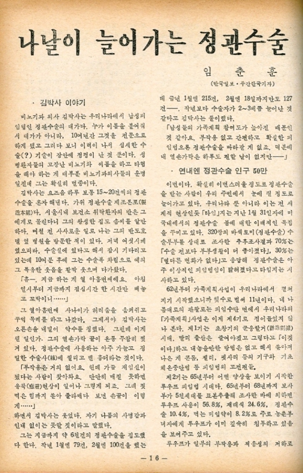 ﻿  나날이 늘어가는 정관수술 김박사 이야기 비뇨기과 의사 김박사는 우리나라에서 남성피 임법인 정관수술의 대가다. 누가 이름을 붙여줘 서 대가가 아니라 10여년간 그것을 전문으로 하게 됐고 그리다 보니 이력이 나서 섬세한 수 슬 기술이 장안에 정평이 난 것 뿐이다. 성 병환자들의 고장난 비뇨기와 씨름을 하고 타협 을 해야 하는 게 대부분 비뇨기과의사들의 운명 일진대 그는 확실히 변종이다. 김박사는 요즈음 하루 보통 1520건씩의 정관 수술을 혼자 해낸다. 가위 정관수술 제조본포 本다. 서울시내 보건소 위탁환자의 반은 그 에게로 몰린다니 그의 왕성한 집도 솜씨를 알만 하다. 며칠 전 사사로운 일로 나는 그의 반도호 델 옆 병원을 방문한 적이 있다. 저녁 여섯시께 였으리라. 수술실에 있다고 해서 잠시 기다리고 있는데 10여분 후에 그는 수술복 차림으로 예의 그 특유한 웃음을 활짝 웃으며 다가왔다. 「휴. 지금 하는 게 열 아홉번째에요. 아침 일시부터 지금까지 점심시간 한 시간만 매놓 고 꼬박이니・・・・・・ 그 열아홉번째 사나이가 허리춤을 움켜쥐고 꾸벅 목례를 하고 나갔다. 그제서야 김박사는 오른손을 내밀어 악수를 청했다. 그런데 이게 웬일인가. 그의 열손가락 끝이 온동 무참히 짓 겨 있다. 정관수술에 사용하는 아주 가늘고 정 밀한 수술사에 찔리고 녠 흉터라는 것이다. 「부작용은 거의 없어요. 헌데 가끔 재임신이 됐다는 사람이 찾아와요. 단단히 매질 못하면 유착 일어나 그렇게 되죠. 그래 젖 현상이 먹은 힘까지 쏟아 졸라매다 보면 손끝이 이렇 하면서 김박사는 웃었다. 자기 나름의 사명감과 인내 없이는 못할 것이라고 말했다. 그는 지금까지 약 6천건의 정관수술을 집도했 다 한다. 작년 1월엔 79건 2월엔 100건을 했는 임춘 훈 한국일보 • 주간한국기자 데 금년 1월엔 215건 2월엔 18일까지만도 127 건. 작년보다 수술자가 23배쯤 늘어난 것 같다고 김박사는 풀이했다. 「남성들의 가족계획 참여도가 높아진 때문인 것 같아요. 부작용 없고 간편하고 확실한 피 입법으론 정관수술을 따라갈 게 없죠. 덕분에 내 열손가락은 하루도 편할 날이 없지만 연내에 정관수술 인구 50만 이번이다. 확실히 이번 스러울 정도로 정관수술 을 받는 사람이 우리 주변에서 눈에 띌 정도로 늘어가고 있다. 우리나라 뿐 아니라 이는 전 세 계적 현상인듯 「타임」지는 지난 1월 31일자에 미 국내에서의 정관수술 붐에 대한 이래적인 특집 을 꾸미고 있다. 320쌍의 바섹토미 정관수술 수 술부부를 상대로 조사한 추후조사결과 70는 수술 전보다 부부생활이 더 좋아졌다」 30는 「별다른 변화가 없다」고 응답해 정관수술은 아 주 이상적인 피임법임이 밝혀졌다고 타임지는 시 사하고 있다. 62년부터 가족계획사업이 우리나라에서 펼쳐 지기 시작했으니까 횟수로 벌써 11년이다. 내 나 름대로의 관찰로는 피임수단 면에서 우리나라의 「가족계획사업은 이제 제4기로 접어들었지 않 나 본다. 제1기는 초창기의 군웅할거 시대. 빨리 출산은 줄여야겠고 그렇다고 이것 이다」하고 내놓을만한 방법은 없고 해서 쏟아져 나온 게 콘돔 젤리 펫사리 등의 기구와 기초 체온중단법 등 피임법의 고전편들. 제2기는 65년부터 어떤 양상을 보이기 시작한 루우프 피임법 시대다. 65년부터 68년까지 보사 부가 5천세대를 표본추출해 조사한 바에 의하면 루우프 사용이 56.8 재래식 24.6 정관수 술 10.4 먹는 피임약이 8.2로 주로 농촌부 녀자에게 루우프가 이미 깊숙히 침투하고 있음. 을 보여주고 있다. 16 루우프가 일부의 부작용과 적응성의 저하로