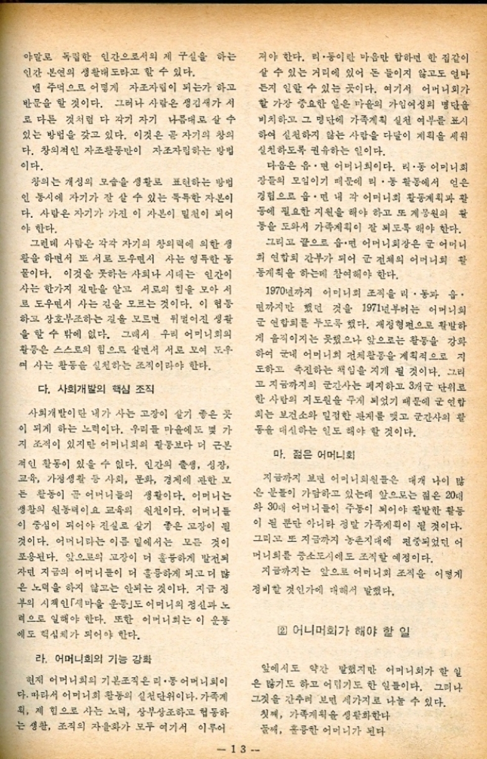 ﻿  야말로 독립한 인간으로서의 제 구실을 하는 인간 본연의 생활태도라고 할 수 있다. 맨 주먹으로 어떻게 자조자립이 되는가 하고 반문을 할 것이다. 그러나 사람은 생김새가 서 로 다른 것처럼 다 각기 자기 나름대로 살 수 있는 방법을 갖고 있다. 이것은 곧 자기의 창의 다. 창의적인 자조활동만이 자조자립하는 방법 이다. 창의는 개성의 모습을 생활로 표현하는 방법 인 동시에 자기가 잘 살 수 있는 독특한 자본이 다. 사람은 자기가 가진 이 자본이 밑천이 되어 야 한다. 그런데 사람은 각각 자기의 창의력에 의한 생 활을 하면서 또 서로 도우면서 사는 영득한 동 물이다. 이것을 못하는 사회나 시대는 인간이 사는 한가지 길만을 알고 서로의 힘을 모아 서 로 도우면서 사는 길을 모르는 것이다. 이 협동 하고 상호부조하는 길을 모르면 뒤떨어진 생활 을 할 수 밖에 없다. 그래서 우리 어머니회의 활동은 스스로의 힘으로 살면서 서로 모여 도우 며 사는 활동을 실천하는 조직이라야 한다. 다. 사회개발의 핵심 조직 사회개발이란 내가 사는 고장이 살기 좋은 곳 이 되게 하는 노력이다. 우리들 마음에도 몇 가 지 조직이 있지만 어머니회의 활동보다 더 근본 적인 활동이 있을 수 없다. 인간의 출생 성장 교육 가정생활 등 사회 문화 경제에 관한 모 는 활동이 끝 어머니들의 생활이다. 어머니는 생활의 원동력이요 교육의 원천이다. 어머니들 이 중심이 되어야 진실로 살기 좋은 고장이 될 것이다. 어머니라는 이름 밑에서는 모든 것이 포용된다. 앞으로의 고장이 더 훌륭하게 발전되 자면 지금의 어머니들이 더 훌륭하게 되고 더 많 은 노력을 하지 않고는 안되는 것이다. 지금 정 부의 시작인 「새마을 운동도 어머니의 정신과 노 력으로 일해야 한다. 또한 어머니회는 이 운동 에도 핵심체가 되어야 한다. 라. 어머니회의 기능 강화 현재 어머니회의 기본조직은 리 • 통 어머니회이 다. 따라서 어머니회 활동의 실천단위이다. 가족게 획 제 힘으로 사는 노력 상부상조하고 협동하 는 생활 조직의 자율화가 모두 여기서 이루어 저야 한다. 리·동이란 마음만 합하면 한 집같이 살 수 있는 거리에 있어 돈 들이지 않고도 얼마 든지 일할 수 있는 곳이다. 여기서 어머니회가 할 가장 중요한 일은 마을의 가임여성의 명단을 비치하고 그 명단에 가족계획 실천 여부를 표시 하여 실천하지 않는 사람을 다달이 계획을 세워 실천하도록 권유하는 일이다. 다음은 읍·면 어머니희이다. 리·동 어머니회 장들의 모임이기 때문에 리·동 활동에서 얻은 경험으로 읍·면 내 각 어머니회 활동계획과 활 동에 필요한 지원을 해야 하고 또 개봉원의 활 동을 도와서 가족계획이 잘 되도록 해야 한다. 그리고 끝으로 읍·면 어머니회장은 군 어머니 회 연합회 간부가 되어 군 전체의 어머니회 활 동계획을 하는데 참여해야 한다. 1970년까지 어머니회 조직을 리·동과 읍· 면까지만 했던 것을 1971년부터는 어머니회 군 연합회를 두도록 했다. 재정형편으로 활발하 게 움직이지는 못했으나 앞으로는 활동을 강화 하여 군내 어머니회 전체활동을 계획적으로 지 도하고 촉진하는 책임을 지게 될 것이다. 그리 고 지금까지의 군간사는 폐지하고 3개군 단위로 한 사람의 지도원을 주게 되었기 때문에 군 연합 회는 보건소와 밀접한 관계를 맺고 군간사의 활 동을 대신하는 일도 해야 할 것이다. 마. 젊은 어머니회 지금까지 보면 어머니회원들은 대개 나이 많 은 분들이 가담하고 있는데 앞으로는 젊은 20대 와 30대 어머니들이 주이 되어야 활발한 활동 이 될 뿐만 아니라 정말 가족계획이 될 것이다. 그리고 또 지금까지 농촌지대에 편중되었던 어 머니회를 중소도시에도 조직할 예정이다. 지금까지는 앞으로 어머니회 조직을 어떻게 정비할 것인가에 대해서 말했다. 2 어니머회가 해야 할 일 앞에서도 약간 말했지만 어머니회가 할 일 은 많기도 하고 어렵기도 한 일들이다. 그러나 그것을 간추려 보면 세가지로 나눌 수 있다. 첫째 가족계획을 생활화한다 둘 훌륭한 어머니가 된다 13