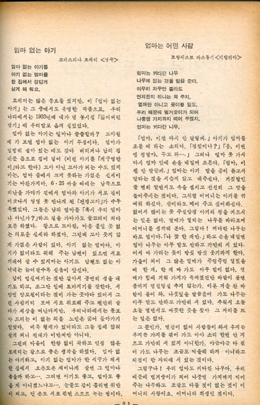 ﻿  엄마 없는 아기 크리스티나 로제티 영국 엄마 없는 아기를 아기 없는 엄마들 한 집에서 정답게 살게 해 줘요. 로제티는 많은 동요를 썼지만 이 「엄마 없는 아기」는 그 중에서도 유명한 작품으로 우리 나라에서는 1933년에 내가 낸 동시집 「잃어버린 댕기」에 우리말로 옮겨 실었었다. 엄마 없는 아기는 얼마나 쓸쓸할까 고아원 에 가 보면 엄마 없는 아기 부성이다. 엄마가 멀쩡히 살아 있는 데도 갖다 버리거나 남의 집 대문 틈으로 집어 넣어 이런 아기를 「개구멍 이라고 한다 고아 아닌 고아가 되는 수도 있지 마는 엄마 품에서 크지 못하는 가엾은 신세이 기는 마찬가지다. 6.25 싸움 때에는 남쪽으로 피난을 가다가 길에서 엄마와 아기가 서로 길이 어긋나서 영영 못 만나게 된 「전쟁고아가 수두 했었다. 그들은 남의 엄마를 「혹시 우리 엄마 나 아닌가하고 길을 가다가도 물끄러미 쳐다 보곤 하였다. 참으로 고아란 마음 붙일 곳 없 는 의로운 신세라 하겠다. 그런데 고아 웃지 않 게 가엾은 사람이 있다. 아기 없는 엄마다. 아 기가 없더라도 위해 주는 남편이 있으면 서로 기대어 살 수 있지마는 아기도 남편도 없는 아 낙네는 늙어갈수록 설움이 앞선다. 남이 업신여기는 것만 같아서 공연히 성을 내 기도 하고 조그만 일에 토라지기를 잘한다. 서 양엔 양로원이라는 것이 가는 곳마다 있어서 그 런 사람끼리 모여 서로 위로해 주고 편안히 살 다가 세상을 떠난다지만 우리나라에서는 돌보 아 드리는 이 없는 외톨 노인은 굶어 돌아가기 알맞다. 비록 형제가 있더라도 그들 집에 얹혀 살게 되니 천대가 이만저만 아니다. 그런데 마음이 한량 없이 착하고 인정 많은 로제티는 참으로 좋은 생각을 하였다. 엄마 없 는 아기하고 아기 없는 엄마가 한 식구가 돼서 한 집에서 오손도손 재미나게 살면 그 얼마나 좋을까 하고... 그러면 아기도 좋고 엄마도 좋 을 게 아니겠느냐고... 눈물도 같이 흘리면 위안 이 되고 언 손도 서로 쥐면 스르르 녹는 법이다. 21 엄마는 어떤 사람 프랑치스코 파스동기 이탈리아 엄마는 커다란 나무 나무에 있는 것을 말끔 준다. 아무리 자꾸만 졸라도 언제든지 하나는 꼭 주지. 열매만 아니고 꽃이랑 잎도. 우리 때문에 벌거숭이가 되어 나중엔 가지까지 떼이 주겠지. 엄마는 커다란 나무. 「엄마 이젠 다시 안 달릴께.」 아기가 엄마를 조를 때 하는 소리다. 「정말이냐」 「응 이번 엔 정말야 두고 봐......」 그러나 얼마 못 가사 다시 엄마 앞에 손을 내밀며 조른다. 「엄마 이 젠 안 달릴께. 엄마는 아기 말을 곧이 듣고서 달라는 것을 서슴지 않고 내주신다. 거짓말인 줄 뻔히 알면서도 속을 셈치고 선선히 그 말을 들어주시는 것이다. 그처럼 어머니는 아기를 귀 여워 하신다. 살이라도 떼어 주고 싶어하신다. 없어서 많이는 못 주실망정 아기의 청을 거르시 는 일은 없다. 열매가 열리는 나무를 바라보며 어머니를 생각해 본다. 그렇다 커다란 나무는 바로 엄마다. 「나 꽃 한 개만 하고 손을 내밀면 엄마 나무는 아무 말도 안하고 가만히 서 있다. 어서 따 가라는 듯이 방섯 방식 웃기까지 한다. 가을이 되어 그 많은 열매가 주렁주렁 열렸을 때 한개한개 따 가도 아무 말이 없다. 열 매가 힘에 겨워 가지가 쳐졌건만 바람이 불면 춤까지 덩실덩실 추지 않는가. 이른 겨울 찬 바 람이 붙어 와 나뭇잎을 말끔훑어 가도 나무는 아무 말도 안하고 가만히 서 있다. 추워서 오늘 오들 떨면서도 따뜻한 곳을 찾아 그 자리를 뜨 는 일은 없다. 그 뿐인가. 땔감이 없어 사람들이 와서 우지끈 우지끈 가지를 꺾어 가도 아야 소리 한번 안지 르고 가만히 서 있지 아니한가. 야금야금 다 꺾 어 가도 나무는 조금도 억울해 하지 아니하고 의젓이 한 자리에 서 있는 것이다. 그렇구나 우리 엄마도 커다란 나무다. 우리 때문에 벌거숭이가 되어 나중엔 가지까지 먹어 주는 나무하고 조금도 다를 것이 없는 것이 어 머니의 사랑이요. 어머니의 희생인 것이다.