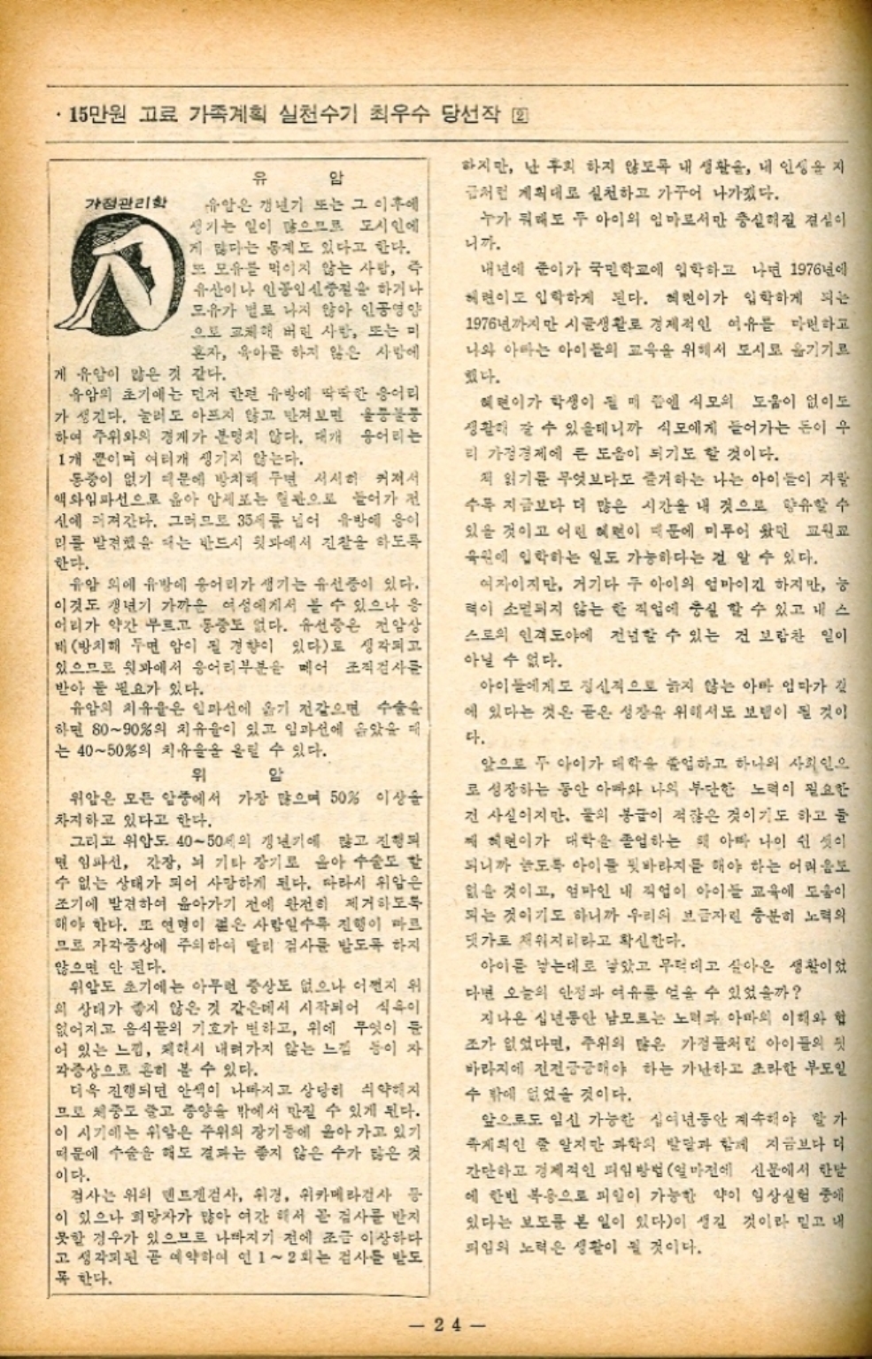 ﻿  15만원 고료 가족계획 실천수기 최우수 당선작 22 가정관리학 유 암 유암은 갱년기 또는 그 이후에 생기는 일이 많으므로 도시인에 게 많다는 통계도 있다고 한다. 또 모유를 먹이지 않는 사람 즉 유산이나 인공임신중절을 하거나 모유가 별로 나지 않아 인공영양 으로 교체해 버린 사람 또는 미 혼자 육아를 하지 않은 사람에 게 유압이 많은 것 같다. 유암의 초기에는 먼저 한편 유방에 딱딱한 응어리 가 생긴다. 눌러도 아프지 않고 만져보면 울퉁 하여 주위와의 경계가 분명치 않다. 대개 응어리는 1개 뿐이며 여러개 생기지 않는다. 동중이 없기 때문에 방치해 주면 서서히 커져서 액와임파선으로 옮아 암세포는 혈관으로 들어가 전 신에 퍼져간다. 그러므로 35세를 넘어 유방에 응이 리를 발견했을 때는 반드시 뒷과에서 진찰을 하도록 한다. 유암 외에 유방에 응어리가 생기는 유선중이 있다. 이것도 갱년기 가까운 여성에게서 볼 수 있으나 응 어리가 약간 부르고 통증도 없다. 유선증은 전암상 비 방치해 두면 암이 될 경향이 있다로 생각되고 있으므로 윗과에서 응어리부분을 메어 조직검사를 받아 둘 필요가 있다. 유암의 치유율은 일마선에 옮기 전같으면 수술 하면 8090의 치유율이 있고 임파선에 옮았을 때 는 4050의 치유율을 올릴 수 있다. 위 암 위암은 모든 암중에서 가장 많으며 50 이상을 차지하고 있다고 한다. 그리고 위압도 4050세의 갱년기에 많고 진행되 면 임파선 간장 뇌 기타 장기로 윤아 수술도 할 수 없는 상태가 되어 사망하게 된다. 따라서 위암은 조기에 발견하여 윤아가기 전에 완전히 제거하도록 해야 한다. 또 연명이 붙은 사람일수록 진행이 마르 므로 자각증상에 주의하여 달리 검사를 받도록 하지 않으면 안 된다. 위암도 초기에는 아무런 증상도 없으나 어쩐지 위 의 상태가 좋지 않은 것 같은데서 시작되어 식욕이 없어지고 음식물의 기호가 변하고 위에 무엇이 둔 어 있는 느낌 제해서 내려가지 않는 느낌 등이 자 각증상으로 흔히 볼 수 있다. 더욱 진행되면 안색이 나빠지고 상당히 쇠약해지 므로 체중도 줄고 종양을 밖에서 만질 수 있게 된다. 이 시기에는 위암은 주위의 장기등에 옮아 가고 있기 때문에 수술을 해도 결과는 좋지 않은 수가 많은 것 이다. 검사는 위의 덴트검사 위경 위카메라검사 등 이 있으나 희망자가 많아 여간 해서 곧 검사를 받지 못할 경우가 있으므로 나빠지기 전에 조금 이상하다 고 생각된 곧 예약하여 인 12회는 검사를 받도 꼭 한다. 하지만 난 후회 하지 않도록 내 생활을 내 인생을 지 급처럼 계획대로 실천하고 가꾸어 나가겠다. 누가 뭐래도 두 아이의 엄마로서만 충실해질 결심이 니까. 내년에 준이가 국민학교에 입학하고 나면 1976년에 허련이도 입학하게 된다. 혜민이가 입학하게 되는 1976년까지만 시골생활로 경제적인 여유를 마련하고 나와 아빠는 아이들의 교육을 위해서 도시로 옮기기로 했다. 혜편이가 학생이 될 매 쯥엔 식모의 도움이 없이도 생활해 갈 수 있을테니까 식모에게 들어가는 돈이 우 리 가정경제에 큰 도움이 되기도 할 것이다. 책 읽기를 무엇보다도 즐거하는 나는 아이들이 자랄 수록 지금보다 더 많은 시간을 내 것으로 향유할 수 있을 것이고 어린 어린이 때문에 미루어 왔던 교원교 육원에 입학하는 일도 가능하다는 걸 알 수 있다. 여자이지만 거기다 두 아이의 엄마이긴 하지만 능 력이 소멸되지 않는 한 직업에 충실 할 수 있고 내 스 스로의 인격도야에 전념할 수 있는 건 보람찬 일이 아닐 수 없다. 아이들에게도 정신적으로 늙지 않는 아마 엄마가 깃 에 있다는 것은 곧은 성장을 위해서도 보탬이 될 것이 다. 앞으로 두 아이가 대학을 졸업하고 하나의 사회인으 로 성장하는 동안 아빠와 나의 부단한 노력이 필요한 건 사실이지만 둘의 봉급이 적잖은 것이기도 하고 둘 제혁면이가 대학을 졸업하는 왜 아마 나이 쉰 것이 되니까 늘도록 아이들 뒷바라지를 해야 하는 어려움도 없을 것이고 엄마인 내 직업이 아이들 교육에 도움이 되는 것이기도 하니까 우리의 보금자린 충분히 노력의 댓가로 채워지리라고 확신한다. 아이를 낳는데로 낳았고 무턱대고 살아온 생활이었 다면 오늘의 안정과 여유를 얻을 수 있었을까 지나온 십년동안 남모르는 노력과 아마의 이해와 협 조가 없었다면 주위의 많은 가정들처럼 아이들의 뒷 바라지에 전전긍긍해야 하는 가난하고 초라한 부도일 수 밖에 없었을 것이다. 앞으로도 임신 가능한 십여년동안 계속해야 할 가 계획인 줄 알지만 과학의 발달과 함께 지금보다 더 간단하고 경제적인 피임방법 얼마전에 신문에서 한달 에 한번 복용으로 피일이 가능한 약이 임상실험 중에 있다는 보도를 본 일이 있다이 생길 것이라 믿고 내 피임의 노력은 생활이 될 것이다. 24