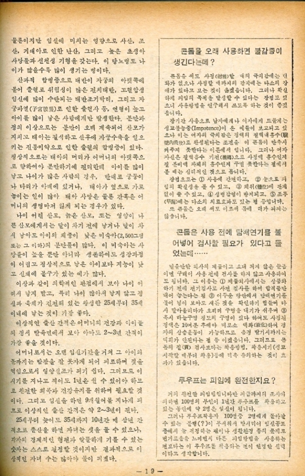 ﻿  물론이지만 임신에 미치는 영향으로 사산 조 산 기대아로 인한 난산 그리고 높은 초생아 사망률과 선천성 기형을 갖는다. 이 당뇨병도 나 이가 많을수록 많이 생기는 병이다. 산과적 합병증으로 태반이 자궁의 아랫쪽에 붙어 출혈로 위험성이 많은 전치태반 고혈압성 임신에 많이 수반되는 태반조기박리 그리고 자 궁파열破로 인한 클럽사 등 연령이 높고 아이를 많이 낳은 사람에게만 발생한다. 분만과 정의 이상으로는 분만이 오래 계속되어 산모가 지치고 태아는 질식하고 산후에 자궁수축을 일으 키는 진통미약으로 인한 출혈의 합병증이 있다. 정상적으로는 태아의 머리가 어머니의 아랫쪽으 로 향하여야 분만하기에 편리한데 아이를 많이 낳고 나이가 많은 사람의 경우 반대로 궁둥이 나 다리가 아래에 있거나 태아가 옆으로 가로 놓이는 일이 많아 태아 사망은 물론 간혹은 어 미니의 생명마저 잃게 되는 경우가 있다. 나이 어린 산모 늙은 산모 또는 영양이 나 믄 산모에게서는 달이 차기 전에 낳거나 달이 차 서 낳아도 아이의 체중이 낮은 미숙아 2500그림 또는 그 이하의 분만이 많다. 이 미숙아는 사 망률이 높을 뿐만 아니라 생존하여도 성장과정 이 어렵고 정상적으로 낳은 아이보다 지능이 낮 고 신체에 불구가 있는 예가 많다. 이상과 같이 의학적인 관점에서 보아 나이 어 러시 낳지 말고 특히 나이 많아서 남지 않고 정 신과 육체가 건전해 있는 왕성한 25세부터 35세 이내에 낳는 것이 가장 좋다. 이상적인 출산 간격은 어머니의 건강과 아이들 의 정서 발유면에서 보아 아마도 23년 간격이 가장 좋을 것이다. 어머니로서는 오랜 임신기간을 거쳐 그 아이의 돌까지는 밤잠을 잘 못자게 되어 피로하며 젖을 먹임으로서 영양실조가 되기 쉽다. 그러므로 이 시기를 지나고 적어도 1년은 쉴 수 있어야 하므 로 완전한 회복과 건강유지를 위하여 필요할 것 이다. 그리고 임신을 하면 9개월여를 지나게 되 므로 이상적인 출산 간격은 약 23년이 된다. 25세부터 늦어도 35세까지 10년간 매 삼년 간 격으로 출산을 하면 자녀는 셋을 둘 수 있으나 각자의 경제적인 형편과 알뜰하게 기를 수 있는 숫자는 스스로 결정할 것이지만 결과적으로 이 상적인 자녀 수는 많아야 물이 되겠다. 콘돔을 오래 사용하면 불감증이 생긴다는데 큰돔을 써도 사정 때의 극치감에는 현 할 화가 없으나 사정할 때까지의 감각에는 다소의 장 애가 있다고 보는 것이 옳겠읍니다. 그러나 확실 하게 피임의 목적을 달성할 수 있다는 장점도 있 으니 사용방법을 연구해서 쓰도록 하는 것이 좋겠 웁니다. 장기간 사용으로 남자에게나 여자에게 드물게는 성교불능증Impotence이 온 예들이 보고되고 있 으나 이는 여자의 극치감은 정액의 질벽내흡수 內로 완성된다는 조건을 이 콘돔이 만주사 켜주지 못한다는 이론에서 입니다. 그러나 여자 자신은 질벽흡수 기전으로 사정액 흡수인지 질 분비액 자체의 흡수인지 구별 못한다는 점에서 볼 때는 심리적인 것으로 봅니다. 장점으로는 1 사용에 간편하고 2 눈으로 봐 임의 확실성을 볼 수 있고 3 제위에 관계 없이 쓸 수 있고 4 성병 감염이 방지되고 5 조두 무에는 다소의 치료효과도 있는 점 입니다. 또 콘돔은 오래 써도 이로써 몸에 해가 되지는 않습니다. 콘돔은 사용 전에 담배연기를 불 어넣어 검사할 필요가 있다고 들 었는데  믿을만한 회사의 제품이고 오래 되지 않은 끝 이면 구태이 사용전에 검사를 하지 않고 사용하여 도 됩니다. 그 이유는 1 제품회사에서는 상품화 하기 전에 전기검사로 사전 검사를 하여 합격품만 내어 놓는다는 점 2 어두운 방안에서 담배연기를 불어 넣이 보아도 새는 것을 확인하기 힘들며 다 시 말아올리다가 오히려 구멍을 내기가 쉬우며 3 혹시 바늘구멍 정도의 구멍이 있다 하여도 사정된 정액은 10여분 후에야 비로소 액화化하여 정 자의 상승운동이 가능하므로 유경 발기시까지는 덕화가 안된다는 점 등 이겠읍니다. 그러므로 큰 돔의 질 검사보다는 착용방법 차용시기 성교 시작할 때부터 착용등에 더욱 유의하는 것이 효 과가 있습니다. 루우프는 피임에 완전한지요 거의 완전한 피임법입니다만 지금까지의 조사에 의하면 100명의 부인이 1년간 무우프를 착용하고 있는 동안에 약 2명은 임신이 됩니다. 그러나 부우프착용자 100명중 2명에게 돌아갈 수 있는 불행이 무서워서 망서리어 일신공포 증에서 늘 걱정하는 편이나 생활환경 등의 문제로 번거로움을 느끼면서 다른 피임방법을 사용하는 전보다는 이 루우프를 착용하는 것이 현명한 선택 이라고 생각합니다. 19