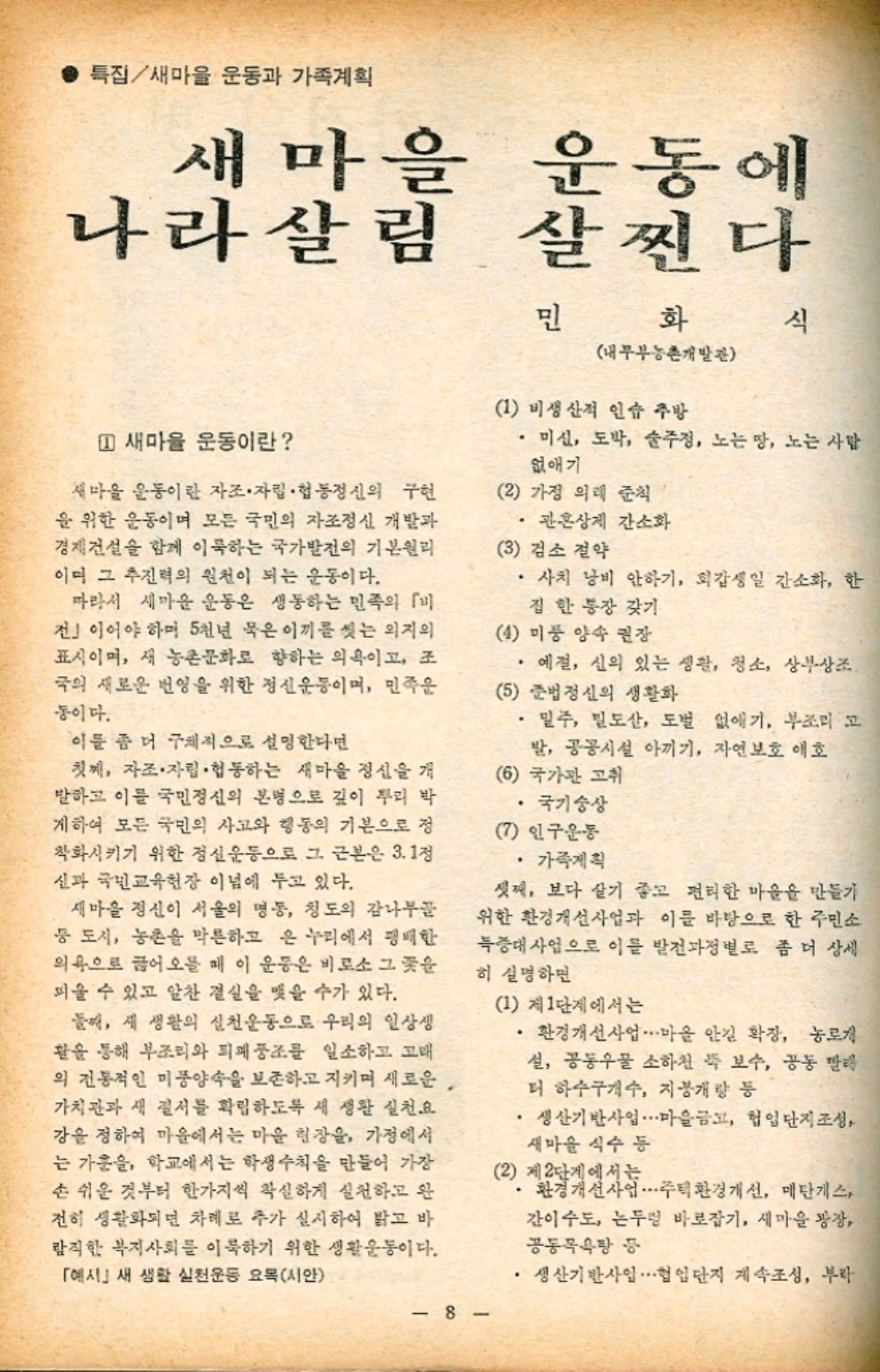 • 특집새마을 운동과 가족계획 새마을 나라살림 운동에 살찐다 민 화 식 내무부농촌개발관 1 새마을 운동이란 새마을 운동이란 자조·자립·협동정신의 구현 을 위한 운동이며 모든 국민의 자조정신 개발과 경제건설을 함께 이룩하는 국가발전의 기본원리 이미 그 추진력의 원천이 되는 운동이다. 따라서 새마을 운동은 생동하는 민족의 전」이어야 하며 5천년 묵은 이끼를 씻는 의지의 표시이며 새 농촌문화로 향하는 의욕이고 조 •국의 새로운 번영을 위한 정신운동이며 민족운 동이다. 이를 좀 더 구체적으로 설명한다면 첫째 자조·자립·협동하는 새마을 정신을 개 발하고 이를 국민정신의 본명으로 깊이 뿌리 박 게하여 모든 국민의 사고와 행동의 기본으로 정 착화시키기 위한 정신운동으로 그 근본은 3.1정 신과 국민교육헌장 이념에 두고 있다. 새마을 정신이 서울의 명동 청도의 감나무골 등 도시 농촌을 막론하고 온 누리에서 팽배한 의욕으로 끊어오를 때 이 운동은 비로소 그 꽃을 피울 수 있고 알찬 결실을 맺을 수가 있다. 둘째 새 생활의 실천운동으로 우리의 일상생 활을 통해 부조리와 퇴폐풍조를 일소하고 고래 의 전통적인 미풍양속을 보존하고 지키며 새로운. 가치관과 새 질서를 확립하도록 새 생활 실천요 강을 정하여 마을에서는 마을 현장을 가정에서 는 가운을 학교에서는 학생수칙을 만들어 가장 손 쉬운 것부터 한가지씩 착실하게 실천하고 완 전히 생활화되면 차례로 추가 실시하여 밝고 바 람직한 복지사회를 이룩하기 위한 생활운동이다. 예시새 생활 실천운동 요목시안 1 비생산적 인습 주방 •미신 도박 술주정 노는 땅 노는 사람 없애기 2 가정 의례 준칙 ・관혼상제 간소화 3 검소 절약 •사치 낭비 안하기 회갑생일 간소화 한 집 한 통장 갖기 4 미풍 양속 권장 •예절 신의 있는 생활 청소 상부상조. 5 준법정신의 생활화 •밀주 밀도 도벌 없애기 부조리 고 발 공공시설 아끼기 자연보호 애호 6 국가관 고취 •국기숭상 인구운동 •가족계획 셋째 보다 살기 좋고 편리한 마을을 만들기 위한 환경개선사업과 이를 바탕으로 한 주민소 득증대사업으로 이를 발전과정별로 좀 더 상세 히 설명하면 1 제1단계에서는 •환경개선사업 마을 안길 확장 농로개 •설 공동우물 소하천 쭉 보수 공동 빨래 더 하수구개수 지붕개량 등 • 생산기반사업 마을금고 헙입단지 조성 새마을 식수 등 2 제2단계에서는 환경개선사업 주택환경개선 메탄가스 간이 수도 논두렁 바로잡기 새마을 광장 공동목욕탕 등 ●생산기반사업∙∙∙헙업단지 계속조성 부라 8